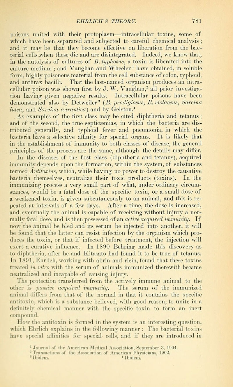 poisons united with their protoplasm—intracellular toxins, some of which have been separated and subjected to careful chemical analysis; and it may be that they become effective on liberation from the bac- terial cells .when these die and are disintegrated. Indeed, we know that, in the autolysis of cultures of B. tyjjhosus, a toxin is liberated into the culture medium ; and Vaughan and Wheeler' have obtained, in soluble form, highly poisonous material from the cell substance of colon, typhoid, and anthrax bacilli. That the last-named organism produces an intra- cellular poison was shown first by J. W. Vaughan,^ all prior investiga- tion having given negative results. Intracellular poisons have been demonstrated also by Detweiler ^ {B. prodigiosus, B. violaceus, Sarcina lutea, and Sarcina aurantica) and by Gelston.^ As examples of the first class may be cited diphtheria and tetanus ; and of the second, the true septicemias, in which the bacteria are dis- tributed generally, and typhoid fever and pneumonia, in which the bacteria have a selective afiinity for special organs. It is likely that in the establishment of immunity to both classes of disease, the general principles of the process are the same, although the details may differ. In the diseases of the first class (diphtheria and tetanus), acquired immunity depends upon the formation, within the system, of substances termeA Antitoxins, which, while having no power to destroy the causative bacteria themselves, neutralize their toxic products (toxins). In the immunizing process a very small part of what, under ordinary circum- stances, would be a fatal dose of the specific toxin, or a small dose of a weakened toxin, is given subcutaneously to an animal, and this is re- peated at intervals of a few days. After a time, the dose is increased, and eventually the animal is capable of receiving without injury a nor- mally fatal dose, and is then possessed of an active acquired immunity. If now the animal be bled and its serum be injected into another, it will be found that the latter can resist infection by the organism which pro- duces the toxin, or that if infected before treatment, the injection will exert a curative influence. In 1890 Behring made this discovery as to diphtheria, after he and Kitasato had found it to be true of tetanus. In 1891, Ehrlich, working with abrin and ricin, fonnd that these toxins treated in vitro with the serum of animals immunized therewith became neutralized and incapable of causing injury. The protection transferred from the activelj' immune animal to the other is passive acrjuired immunity. The serum of the immunized animal differs from that of the normal in that it contains the specific antitoxin, which is a substance believed, with good reason, to unite in a definitely chemical manner with the specific toxin to form an inert <x>nipoiind. How the antitoxin is formed in tiie system is an interesting question, which Ehrlich explains in the following manner: The bacterial toxins have sjKjciai affinitic'S fjf -[iccial cells, and if tli(y are introdiicrd in ' .Joiimiil of the Amcricjin Medical A(W)(:i;it.ion, iSepteniljor ;', T.I04. ' TninwicliotiH of the Ai««ot'intion of Ainericjin I'hyHicians, 1902. ' Ibidcin. * Ibidem,