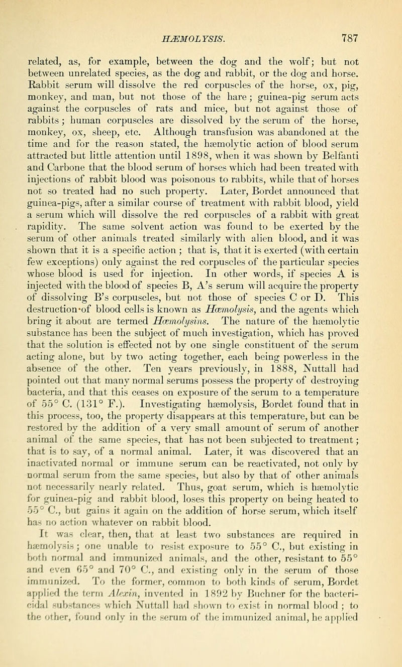 related, as, for example, between the dog and the wolf; but not between unrelated species, as the dog and rabbit, or the dog and horse. Rabbit serum will dissolve the red corpuscles of the horse, ox, pig, monkey, and man, but not those of the hare; guinea-pig serum acts against the corpuscles of rats and mice, but not against those of rabbits; human corpuscles are dissolved by the serum of the horse, monkey, ox, sheep, etc. Although transfusion was abandoned at the time and for the reason stated, the hEemolytic action of blood serum attracted but little attention until 1898, when it was shown by Belfimti and Carbone that the blood serum of horses which had been treated with injections of rabbit blood was poisonous to rabbits, while that of horses not so treated had no such property. Later, Bordet announced that guinea-pigs, after a similar course of treatment with rabbit blood, yield a serum which will dissolve the red corpuscles of a rabbit with great rapidity. The same solvent action was found to be exerted by the serum of other animals treated similarly with alien blood, and it was shown that it is a specific action ; that is, that it is exerted (with certain few exceptions) only against the red corpuscles of the particular species whose blood is used for injection. In other words, if species A is injected with the blood of species B, A's serum will acquire the property of dissolving B's corpuscles, but not those of species C or D. This destruction-of blood cells is known as Hoemolysis, and the agents which bring it about are termed Hmmolysins. The nature of the hfemolytic substance has been the subject of much investigation, which has proved that the solution is effected not by one single constituent of the serum acting alone, but by two acting together, each being powerless in the absence of the other. Ten years previously, in 1888, Nuttall had pointed out that many normal serums possess the property of destroying bacteria, and that this ceases on exposui'e of the serum to a temperature of 55° C. (131° F.). Investigating hsemolysis, Bordet found that in this process, too, the property disappears at this temperature, but can be restored by the addition of a very small amount of serum of another animal of the same species, that has not been subjected to treatment; that is to say, of a normal animal. Later, it was discovered that an inactivated normal or immune serum can be i-eactivated, not only by normal serum from the same species, but also by that of other animals not necessarily nearly related. Thus, goat serum, which is hemolytic for guinea-pig and rabbit blood, loses this property on being heated to 55° C, but gains it again on the addition of horse serum, which itself has no action whatever on rabbit blood. It was clear, then, that at least two substances are required in haemolysis; one unable to resist exposure to 55° C, but existing in both normal and immunized animals, and the other, resistant to 55° and <;v(:n f>5° and 70° C, anrl existing only in the serum of those immunized. To the former, common to hotli kinds of serum, Boi-det applied the term Alfxin, invented in 1892 l>y Buchner for the bac'teri- cidal subsL'inces which Nuttall had shown to exist in normal blood ; to the other, i'ound only in the serum of the immunized animal, he applied