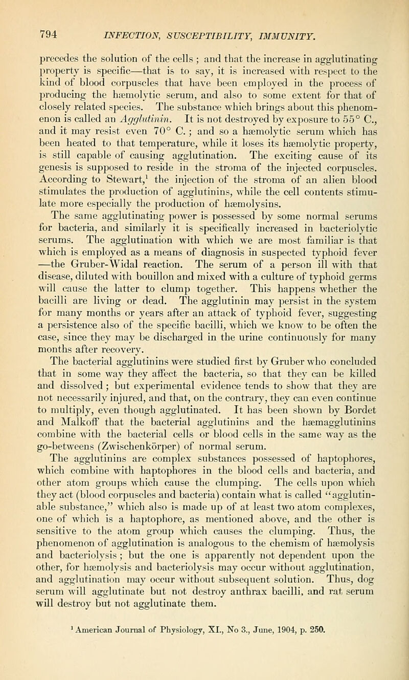 precedes the solution of the cells ; and that the increase in agglutinating property is specific—that is to say, it is increased with respect to the kind of blood corpuscles that have been employed in the process of producing the hsemolytic serum, and also to some extent for that of closely related species. The substance which brings about this phenom- enon is called an Agglutinin. It is not destroyed by exposure to 55° C, and it may resist even 70° C.; and so a hsemolytic serum which has been heated to that temperature, while it loses its hsemolytic property, is still capable of causing agglutination. The exciting cause of its genesis is supposed to reside in the stroma of the injected corpuscles. According to Stewart,' the injection of the stroma of an alien blood stimulates the production of agglutinins, while the cell contents stimu- late more especially the production of hsemolysins. The same agglutinating power is possessed by some normal serums for bacteria, and similarly it is specifically increased in bacteriolytic serums. The agglutination with which we are most familiar is that which is employed as a means of diagnosis in suspected typhoid fever —the Gruber-Widal reaction. The serum of a person ill with that disease, diluted with bouillon and mixed with a culture of typhoid germs will cause the latter to clump together. This happens whether the bacilli are living or dead. The agglutinin may persist in the system for many months or years after an attack of typhoid fever, suggesting a persistence also of the specific bacilli, which we know to be often the case, since they may be discharged in the urine continuously for many months after recovery. The bacterial agglutinins were studied first by Gruber who concluded that in some way they affect the bacteria, so that they can be killed and dissolved; but experimental evidence tends to show that they are not necessarily injured, and that, on the contrary, they can even continue to multiply, even though agglutinated. It has been shown by Bordet and Malkofi that the bacterial agglutinins and the hsemagglutinins combine with the bacterial cells or blood cells in the same way as the go-betweens (Zwischenkorper) of normal serum. The agglutinins are complex substances possessed of haptophores, which combine with haptophores in the blood cells and bacteria, and other atom groups which cause the clumping. The cells upon which they act (blood corpuscles and bacteria) contain what is called agglutin- able substance, which also is made up of at least two atom complexes, one of which is a haptophore, as mentioned above, and the other is sensitive to the atom group which causes the clumping. Thus, the phenomenon of agglutination is analogous to the cbemism of haemolysis and bacteriolysis; but the one is apparently not dependent upon the other, for haemolysis and bacteriolysis may occur without agglutination, and agglutination may occur without subsequent solution. Thus, dog serum will agglutinate but not destroy anthrax bacilli, and rat, serum will destroy but not agglutinate them. ' American Journal of Physiology, XI., No 3., June, 1904, p. 250.