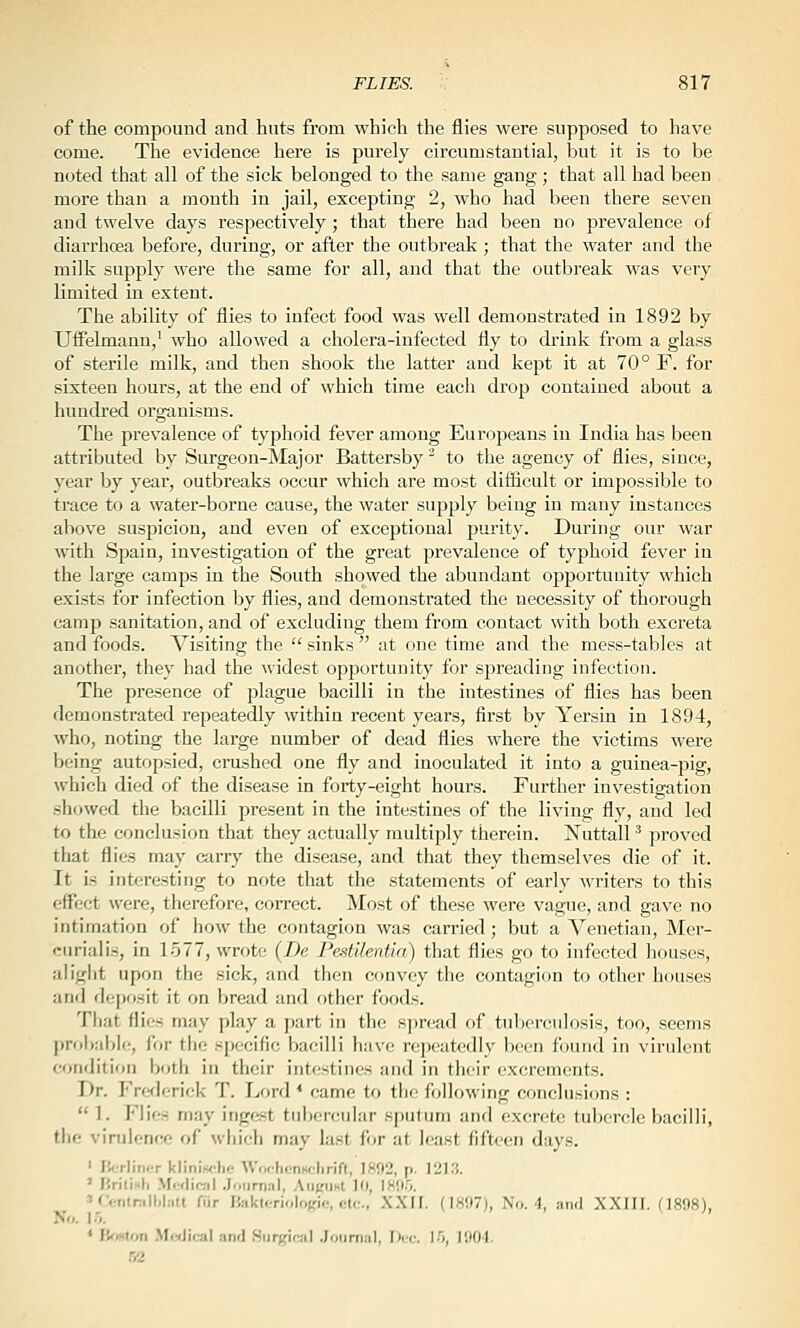 of the compound and huts from which the flies were supposed to have come. The evidence here is purely circumstantial, but it is to be noted that all of the sick belonged to the same gang; that all had been more than a month in jail, excepting 2, who had been there seven and twelve days respectively; that there had been no prevalence of diarrhoea before, during, or after the outbreak ; that the water and the milk supply were the same for all, and that the outbreak was very limited in extent. The ability of flies to infect food was well demonstrated in 1892 by Uffelmann,' who allowed a cholera-infected fly to drink from a glass of sterile milk, and then shook the latter and kept it at 70° F. for sixteen hours, at the end of which time each drop contained about a hundred organisms. The prevalence of typhoid fever among Europeans in India has been attributed by Surgeon-Major Battersby to the agency of flies, since, year by yeai', outbreaks occur which are most diflicult or impossible to trace to a water-borne cause, the water supply being in many instances above suspicion, and even of exceptional purity. During our war with Spain, investigation of the great prevalence of typhoid fever in the large camps in the South showed the abundant opportunity which exists for infection by flies, and demonstrated the necessity of thorough camp sanitation, and of excluding them from contact with both exci'eta and foods. Visiting the  sinks  at one time and the mess-tables at another, they had the widest opportunity for sjireading infection. The presence of plague bacilli in the intestines of flies has been demonstrated repeatedly within recent years, first by Yersin in 1894, who, noting the large number of dead flies where the victims were being autopsied, crushed one fly and inoculated it into a guinea-pig, which died of the disease in forty-eight hours. Further investigation showed the bacilli present in the intestines of the living fly, and led to the conclusion that they actually multiply therein. Nuttall ^ proved that flies may carry the disease, and that they themselves die of it. It is interesting to note that the statements of early writers to this effect were, therefore, correct. Most of these were vague, and gave no intimation of how the contagion was carried; but a Venetian, Mer- ciiriaiis, in 1577, wrote (De PestilenUa) that flies go to infected houses, aliglit upon the sick, and then convey the contagion to other houses and depf)sit it on bread and other foods. That flics may play a part in the spread of tulx'rcnlosis, too, seems proliable, for the specific bacilli have repeatedly been found in virulent condition both in their intestines and in their excrements. Dr. Frederick T. Lord * came to the following conclusions :  1. Flies may ingest tiilwrcuJar sputum and excrete tubercle bacilli, the virulence of which may last for at least fifteen days. ' Ii<;rlinfrr kWnwhi- \V..<hcnw:lirift, 1802, p. 1213. ' Hrititli M.-(liral .Joiirnnl, Ant'iiKt 10, IWI.O. ' rv..nlnill.l;iu fiir I',;ikteriolo),He, etc., XXII. (1897), No. 4, .-mil XXIII. (1898), No. I.'). * lirmUm .Medical and Surgical Journal, Dec. 15, 1904. S2