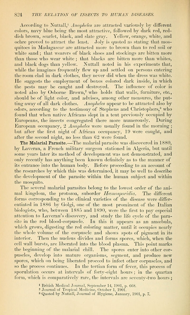 According to Niittall/ Anopheles are attracted variously by different colors, navy blue being the most attractive, followed by dark red, red- dish brown, scarlet, black, and slate gray. Yellow, orange, white, and ochre proved to attract tiie least. Joly is quoted as stating that mos- quitoes in Madagascar are attracted more to brown than to red soil or white sand; that wearers of black shoes and stockings are bitten more than those who wear white ; that blacks are bitten more than whites, and black dogs than yellow. Nuttall noted in his exjieriments that, while the imagines frequently flew ujJ and settled on persons entering the room clad in dark clothes, they never dkl when the dress was white. He suggests the employment of boxes colored dark inside, in which the pests may be caught and destroyed. The influence of color is noted also by Osborne Brown,^ who holds that walls, furniture, etc., should be of light color, and advises, among other measures, the put- ting away of all dark clothes. Anopheles appear to be attracted also by odors, according to the testimony of Stephens and Christophers,^ who found that when native Africans slept in a tent previously occupied by Europeans, the insects congregated there more numerously. During European occupancy, 2 Anopjheles were usually found in the morning; but after the first night of African occupancy, 19 were caught, and after the second night, no less than 62 were found. The Malarial Parasite.—The malarial parasite was discovered in 1880, by Laveran, a French military surgeon stationed in Algeria, but until some years later its method of development was not demonstrated, and only recently has anything been known definitely as to the manner of its entrance into the human body. Before proceeding to an account of the researches by which this was determined, it may be well to describe the development of the parasite within the human subject and within the mosquito. The several malarial parasites belong to the lowest order of the ani- mal kingdom, the protozoa, suborder Hceinosporidla. The different forms corresponding to the clinical varieties of the disease were differ- entiated in 1886 by Golgi, one of the most prominent of the Italian biologists, who, between 1885 and 1890, were the first to pay especial attention to Laveran's discovery, and study the life cycle of the para- site in the red blood-corpuscle. In this it appears as an amojbula, which grows, digesting the red coloring matter, until it occupies nearly the whole volume of the corpuscle and shows spots of pigment in its interior. Then the nucleus divides and forms spores, which, when the cell wall bursts, are liberated into the blood plasma. This point marks the beginning of the malarial chill. The spores enter into other cor- puscles, develop into mature organisms, segment, and produce new spores, which on being liberated proceed to infect other corpuscles, and so the process continues. In the tertian form of fever, this process of spornlation occurs at intervals of forty-eight hours ; in the quartan form, which is comparatively rare, the intervals are seventy-two hours; 1 British Medical .Journal, September 14, 1901, p. 668. 2 Journal o£ Tropical Medicine, October 1, 1901. 3 Quoted by Nuttall, Journal of Hygiene, January, 1901, p. 7.