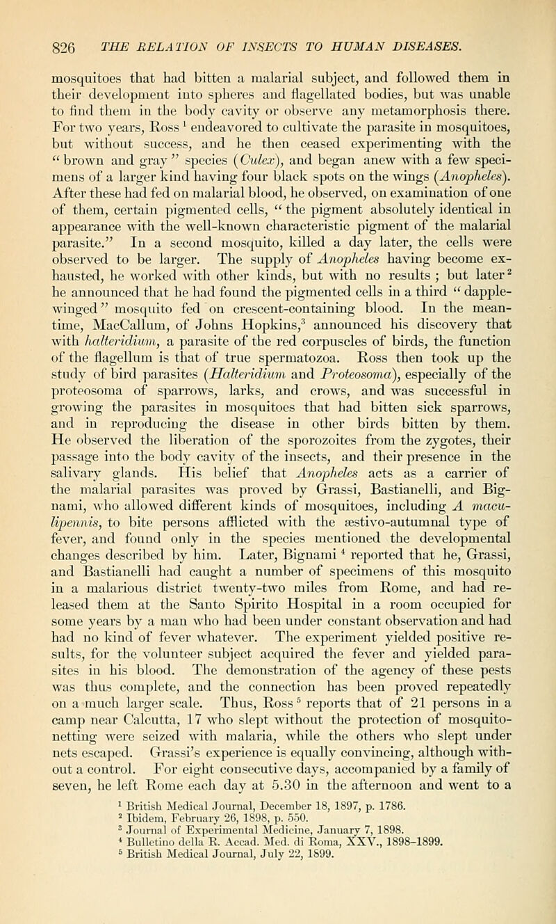 mosquitoes that had bitten a malarial subject, and followed them in their development into sphei'es and flagellated bodies, but was unable to find them in the body cavity or observe any metamorphosis there. For two years, Ross ' endeavored to cultivate the parasite in mosquitoes, but without success, and he then ceased experimenting with the  brown and gray  species (Gulex), and began anew with a few speci- mens of a larger kind having four black spots on the wings (^Anopheles). After these had fed on malarial blood, he observed, on examination of one of them, certain pigmented cells,  the pigment absolutely identical in appearance with the well-known characteristic pigment of the malarial parasite. In a second mosquito, killed a day later, the cells were observed to be larger. The supply of Anopheles having become ex- hausted, he worked with other kinds, but with no results ; but later* he announced that he had found the pigmented cells in a third  dapple- winged mosquito fed on crescent-containing blood. In the mean- time, MacCallum, of Johns Hopkins,' announced his discovery that with haltei-idium, a parasite of the red corpuscles of birds, the function of the flagellum is that of true spermatozoa. Ross then took up the study of bird parasites {Halteridium and Proteosoma), especially of the proteosoma of sparrows, larks, and crows, and was successful in growing the parasites in mosquitoes that had bitten sick sparrows, and in reproducing the disease in other birds bitten by them. He observed the liberation of the sporozoites from the zygotes, their passage into the body cavity of the insects, and their presence in the salivary glands. His belief that Anopheles acts as a carrier of the malarial parasites was proved by Grassi, Bastianelli, and Big- nami, who allowed different kinds of mosquitoes, including A macu- lipennis, to bite persons afflicted with the ^stivo-autumnal type of fever, and found only in the species mentioned the developmental changes described by him. Later, Bignami ■* reported that he, Grassi, and Bastianelli had caught a number of specimens of this mosquito in a malarious district twenty-two miles from Rome, and had re- leased them at the Santo Spirito Hospital in a room occupied for some years by a man who had been under constant observation and had had no kind of fever whatever. The experiment yielded positive re- sults, for the volunteer subject acquired the fever and yielded para- sites in his blood. The demonstration of the agency of these pests was thus complete, and the connection has been proved repeatedly on a much larger scale. Thus, Ross^ reports that of 21 persons in a camp near Calcutta, 17 who slept without the protection of mosquito- netting were seized with malaria, while the others who slept under nets escaped. Grassi's experience is equally convincing, although with- out a control. For eight consecutive days, accompanied by a family of seven, he left Rome each day at 5.30 in the afternoon and went to a ' British Medical Journal, December 18, 1897, p. 1786. ^ Ibidem, February 26, 1898, p. 550.  Journal of Experimental Medicine, January 7, 1898. * Bulletino della K. Accad. Med. di Eoma, XXV., 1898-1899. ^ British Medical Journal, July 22, 1S99.