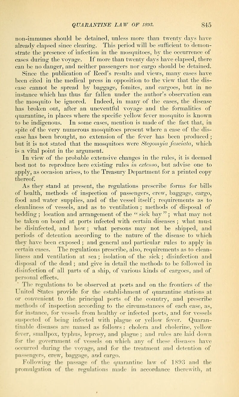 non-immunes should be detained, unless more than twenty days have already elapsed since clearing. This period will be sufficient to demon- strate the presence of infection in the mosquitoes, by the occurrence of cases during the voyage. If more than twenty days have elapsed, there can be no danger, and neither passengers nor cargo should be detained. Since the publication of Reed's results and views, many cases have been cited in the medical press in opposition to the view that the dis- ease cannot be spread by baggage, fomites, and cargoes, but in no instance which has thus far fallen under the author's observation can the mosquito be ignored. Indeed, in many of the cases, the disease has broken out, after an uneventful voyage and the formalities of quarantine, in places where the specific yellow fever mosquito is known to be indigenous. In some cases, mention is made of the fact that, in spite of the very numerous mosquitoes pi'esent where a case of the dis- ease has been brought, no extension of the fever has been produced; but it is not stated that the mosquitoes were Stegomyia fasoiata, which is a vital point in the argument. In view of the probable extensive changes in the rules, it is deemed best not to reproduce here existing rules in extenso, but advise one to apply, as occasion arises, to the Treasury Department for a printed copy thereof. As they stand at present, the regulations prescribe forms for bills of health, methods of inspection of passengers, crew, baggage, cargo, food and water supplies, and of the vessel itself; requirements as to cleanliness of vessels, and as to ventilation ; methods of disposal of bedding ; location and arrangement of the  sick bay ; what may not \>e taken on board at ports infected with certain diseases ; what must be disinfected, and how; what persons may not be shipped, and periods of detention according to the nature of the disease to which they have been exposed ; and general and particular rules to apply in certain cases. The regulations prescribe, also, requirements as to clean- liness and ventilation at sea; isolation of the sick; disinfection and disposal of the dead ; and give in detail the methods to be followed in fli-infcction of all parts of a ship, of various kinds of cargoes, and of jjcrsonal effects. 'I'hf regulations to be observed at ports and on the frontiers of the United States provide for the establishment of quarantine stations at or convenient to the principal ports of the country, and prescribe methods of inspection according to the circumstances of each case, as, frjr instance, for vessels from healthy or infected ports, and for vessels suspected of being infectwl with plague or yellow fever. Quaran- tinablf; disca.ses arc named as follows : cholera and cholerine, yellow fever, smallpfix, typhus, leprosy, and plague; and rules are laid down for the government of vessels on which any of tiiese diseases have occurred during tlie voyage, and for the treatment and detention of passfngcrs, crew, baggage, and cargo. Kollowing th(- passage of flic qnaranliin' law oC isl).'! ;iiid the proniuigatioii of the regulations made in accordance thercwitli, at