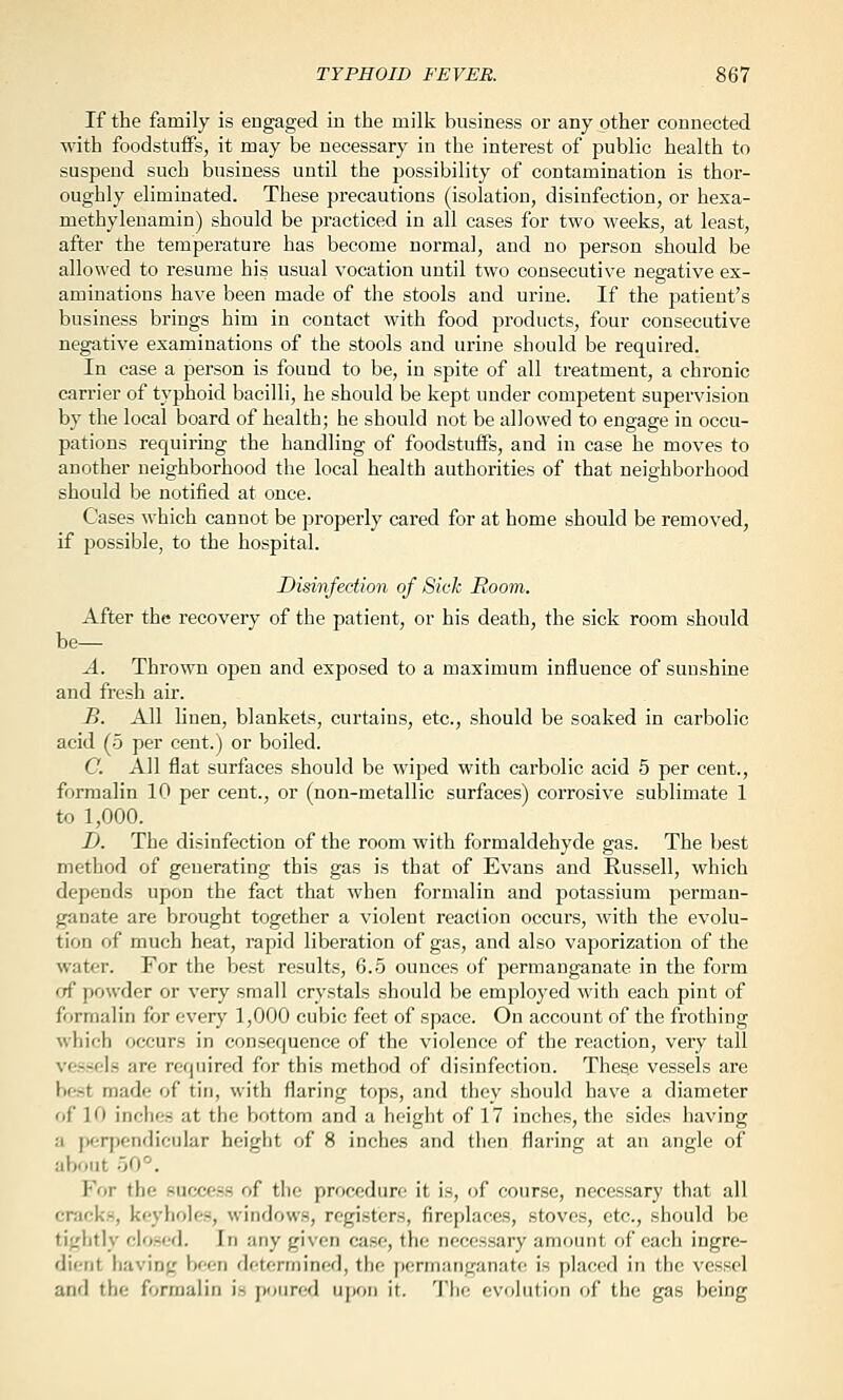 If the family is engaged in the milk business or any other connected with foodstuffs, it may be necessary in the interest of public health to suspend such business until the possibility of contamination is thor- oughly eliminated. These precautions (isolation, disinfection, or hexa- methylenamin) should be practiced in all cases for two weeks, at least, after the temperature has become normal, and no person should be allowed to resume his usual vocation until two consecutive negative ex- aminations have been made of the stools and urine. If the patient's business brings him in contact with food products, four consecutive negative examinations of the stools and urine should be required. In case a person is found to be, in spite of all treatment, a chronic carrier of typhoid bacilli, he should be kept under competent supervision by the local board of health; he should not be allowed to engage in occu- pations requiring the handling of foodstuffs, and in case he moves to another neighborhood the local health authorities of that neighborhood should be notified at once. Cases which cannot be properly cared for at home should be removed, if possible, to the hospital. Disinfection of Sick Room. After the recovery of the patient, or his death, the sick room should be— A. Thrown open and exposed to a maximum influence of sunshine and fresh air. B. All linen, blankets, curtains, etc., should be soaked in carbolic acid (5 per cent.) or boiled. C. All flat surfaces should be wiped with carbolic acid 5 per cent., formalin 10 per cent., or (non-metallic surfaces) corrosive sublimate 1 to 1,000. -D. The disinfection of the room with formaldehyde gas. The best method of generating this gas is that of Evans and Russell, which depends upon the fact that when formalin and potassium perman- ganate are brought together a violent reaction occurs, with the evolu- tion of much heat, rapid liberation of gas, and also vaporization of the water. For the best results, 6.5 ounces of permanganate in the form of powder or very small crystals should be employed with each pint of formalin for ever)' 1,000 cubic feet of space. On account of the frothing which occurs in consequence of the violence of the reaction, very tall vessels are required for this method of disinfection. These vessels are best made of tin, with flaring tops, and they should have a diameter of 10 inches at the bottom and a height of 17 inches, the sides having a perpendicular height of 8 inches and then flaring at an angle of about 50°. For the success of the procedure it is, of course, necessary that all cracks, keyholes, windows, registers, fireplaces, stoves, etc., should be tightly closed. In any given case, the necessary amount of each ingre- dient having been determined, the permanganate is placed in the vessel and the formalin is poured upon it. The evolution of the gas being