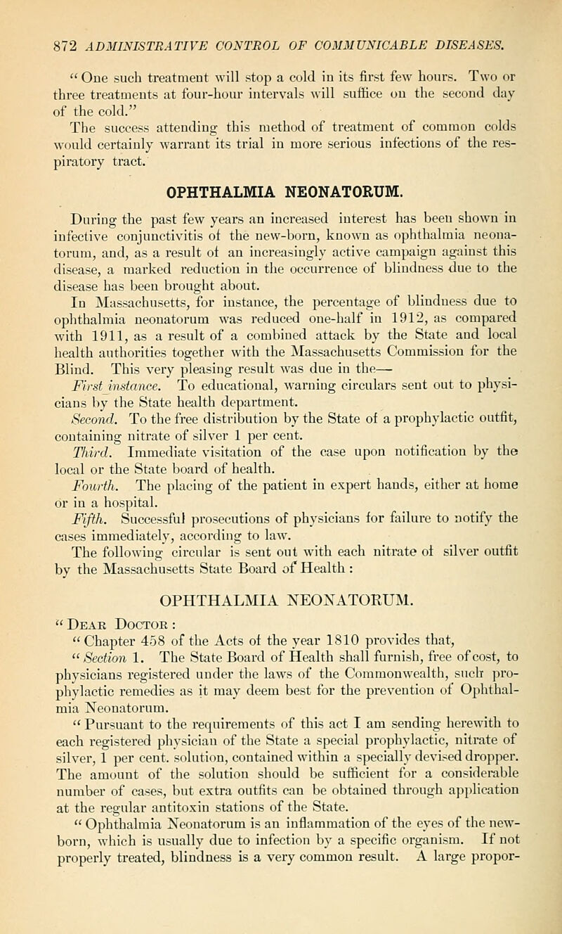  One such treatment will stop a cold in its first few hours. Two or three treatments at four-hour intervals will suffice ou the second day of the cold. The success attending this method of treatment of common colds would certainly warrant its trial in more serious infections of the res- piratory tract. OPHTHALMIA NEONATORUM. During the past few years an increased interest has been shown in infective conjunctivitis of the new-born, known as ophthalmia neona- torum, and, as a result of an increasingly active campaign against this disease, a marked reduction in the occurrence of blindness due to the disease has been brought about. In Massachusetts, for instance, the percentage of blindness due to ophthalmia neonatorum was reduced one-half in 1912, as compared with 1911, as a result of a combined attack by the State and local health authorities together with the Massachusetts Commission for the Blind. This very pleasing result was due in the— First instance. To educational, warning circulars sent out to physi- cians by the State health department. Second. To the free distribution by the State of a prophylactic outfit, containing nitrate of silver 1 per cent. Third. Immediate visitation of the case upon notification by the local or the State board of health. Fourth. The placing of the patient in expert hands, either at home or in a hospital. Fifth. Successful prosecutions of physicians for failure to notify the cases immediately, according to law. The following circular is sent out with each nitrate of silver outfit by the Massachusetts Sttite Board of Health : OPHTHALMIA NEONATORUM.  Dear Doctor :  Chapter 458 of the Acts of the year 1810 provides that,  Section 1. The State Board of Health shall furnish, free of cost, to physicians registered under the laws of the Commonwealth, such pro- phylactic remedies as it may deem best for the prevention of Ophthal- mia Neonatorum.  Pursuant to the requirements of this act I am sending herewith to each registered physician of the State a special prophylactic, nitrate of silver, 1 per cent, solution, contained within a specially devised dropper. The amount of the solution should be sufficient for a considerable number of cases, but extra outfits can be obtained through application at the regular antitoxin stations of the State.  Ophthalmia Neonatorum is an inflammation of the eyes of the new- born, which is usually due to infection b}' a specific organism. If not properly treated, blindness is a very common result. A large propor-