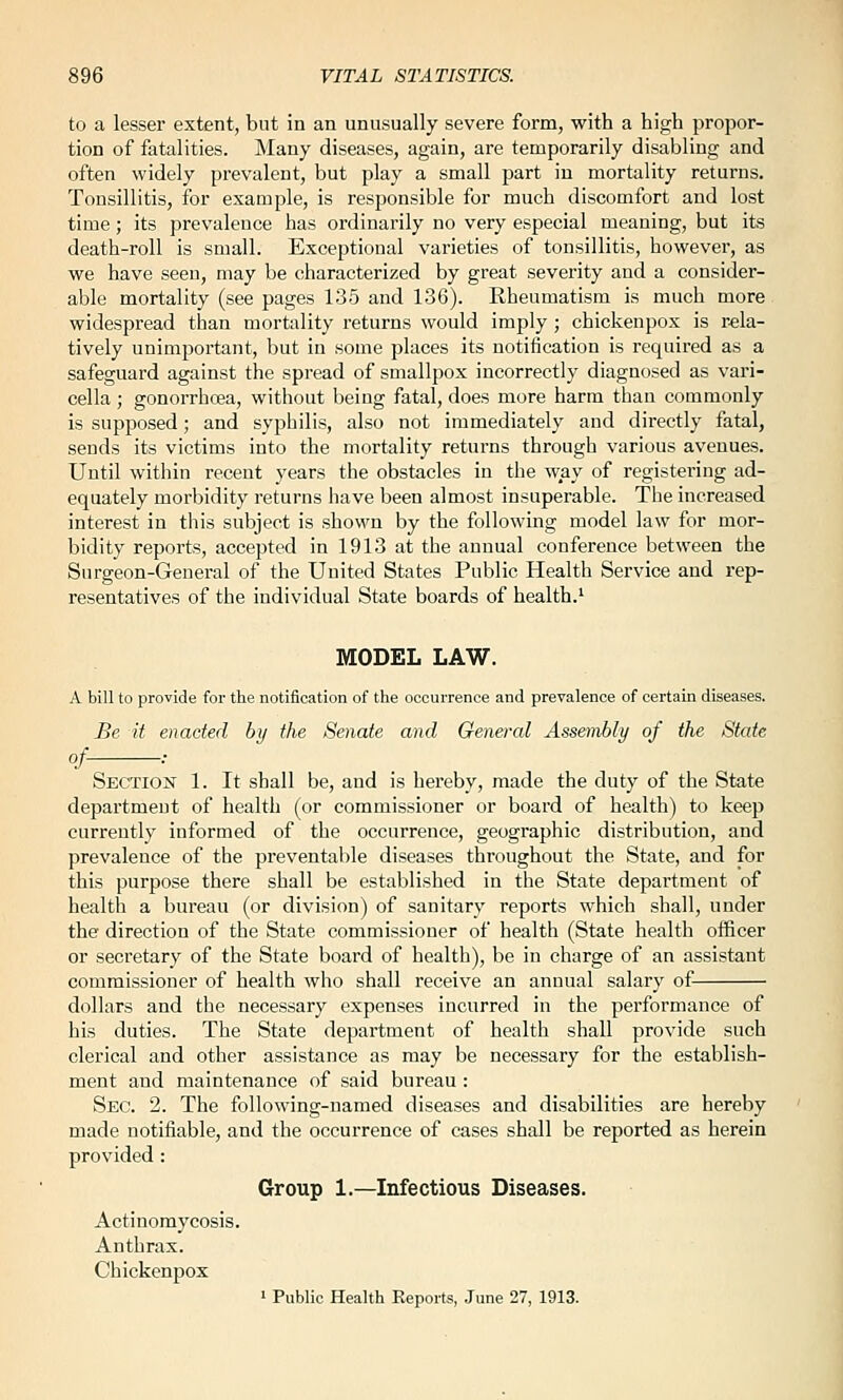 to a lesser extent, but in an unusually severe form, with a high propor- tion of fatalities. Many diseases, again, are temporarily disabling and often widely prevalent, but play a small part iu mortality returns. Tonsillitis, for example, is responsible for much discomfort and lost time; its prevalence has ordinarily no very especial meaning, but its death-roll is small. Exceptional varieties of tonsillitis, however, as we have seen, may be characterized by great severity and a consider- able mortality (see pages 135 and 136). Rheumatism is much more widespread than mortality returns would imply ; chickenpox is rela- tively unimportant, but in some places its notification is required as a safeguard against the spread of smallpox incorrectly diagnosed as vari- cella ; gonorrhoea, without being fatal, does more harm than commonly is supposed; and syphilis, also not immediately and directly fatal, sends its victims into the mortality returns through various avenues. Until within recent years the obstacles in the way of registering ad- equately morbidity returns have been almost insuperable. The increased interest in this subject is shown by the following model law for mor- bidity reports, accepted in 1913 at the annual conference between the Surgeon-General of the United States Public Health Service and rep- resentatives of the individual State boards of health.' MODEL LAW. A bill to provide for the notification of the occurrence and prevalence of certain diseases. Be it enacted by the Senate and General Assembly of the State of- Section 1. It shall be, and is hereby, made the duty of the State department of health (or commissioner or board of health) to keep currently informed of the occurrence, geographic distribution, and prevalence of the preventable diseases throughout the State, and for this purpose there shall be established in the State department of health a bureau (or division) of sanitary reports which shall, under the direction of the State commissioner of health (State health officer or secretary of the State board of health), be in charge of an assistant commissioner of health who shall receive an annual salary of dollars and the necessary expenses incurred in the performance of his duties. The State department of health shall provide such clerical and other assistance as may be necessary for the establish- ment and maintenance of said bureau : Sec. 2. The following-named diseases and disabilities are hereby made notifiable, and the occurrence of cases shall be reported as herein provided: Group 1.—Infectious Diseases. Actinomycosis. Anthrax. Chickenpox ' Public Health Reports, June 27, 1913.