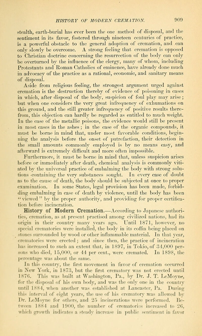 stealth, earth-burial has ever been the one method of disposal, and the sentiment in its favor, fostered through nineteen centuries of practice, is a powerful obstacle to the general adoption of cremation, and can only slowly be overcome. A strong feeling that cremation is opposed to Christian doctrine concerning the resurrection of the body can only be overturned by the influence of the clergy, many of whom, including Protestants and Roman Catholics of eminence, have already done much in advocacy of the practice as a rational, economic, and sanitary means of disposal. Aside from religious feeling, the strongest argument urg^d against cremation is the destruction thereby of evidence of poisoning in cases in which, after disposal of the body, suspicion of foul play may arise; but when one considers the very great infrequency of exhumations on this ground, and the still greater infrequency of positive results there- from, this objection can hardly be regarded as entitled to much weight. In the case of the metallic poisons, the evidence would still be present in most cases in the ashes; in the case of the organic compounds, it must be borne in mind that, under most favorable conditions, begin- ning the analysis before the onset of putrefaction, their detection in the small amounts commonly employed is by no means easy, and afterward is extremely difficult and more often impossible. Furthermore, it must be borne in mind that, unless suspicion arises before or immediately after death, chemical analysis is commonly viti- ated by the universal practice of embalming the body with strong solu- tions -containing the very substances sought. In every case of doubt as to the cause of death, the body should be subjected at once to proper examination. In some States, legal provision has been made, forbid- ding embalming in case of death by violence, until the body has been  viewed  by the proper authority, and providing for proper certifica- tion before incineration. History of Modem Cremation.—According to Japanese authori- ties, cremation, as at present practised among civilized nations, had its origin in their country many years ago. Until 1871, however^ no special crematories were installed, the body in its coffin being placed on stones surrounded by wood or other inflammable material. In that year, crematories were erected ; and since then, the practice of incineration has increased to such an extent that, in 1897, in Tokio, of 34,000 per- son.s who died, 15,000, or 44 per cent., were cremated. In 1898, the percentage wa.s about the same. In this countr}', the first movement in favor of cremation occurred in New York, in 187.3, but the first crematory was not erected until ]87fi. This was built at Washington, Pa., by Dr. J. T. LeMoyne, for tlie disposal of his own liody, and was the only one iu the country until 1881, when another was established at Lancaster, Pa. During thi- interval of eight years, the use of his crematf)ry was allowed by Dr. I>(;Moyne for others, and 25 incinerations W(ae performed. Be- tween ]884 and 1900, tin; number of cr<'mat/)ri;!S increascil to 21!, whieli growth inr]ic;i(es a stcadv inercasr' in public seiilimcnf in Cavor
