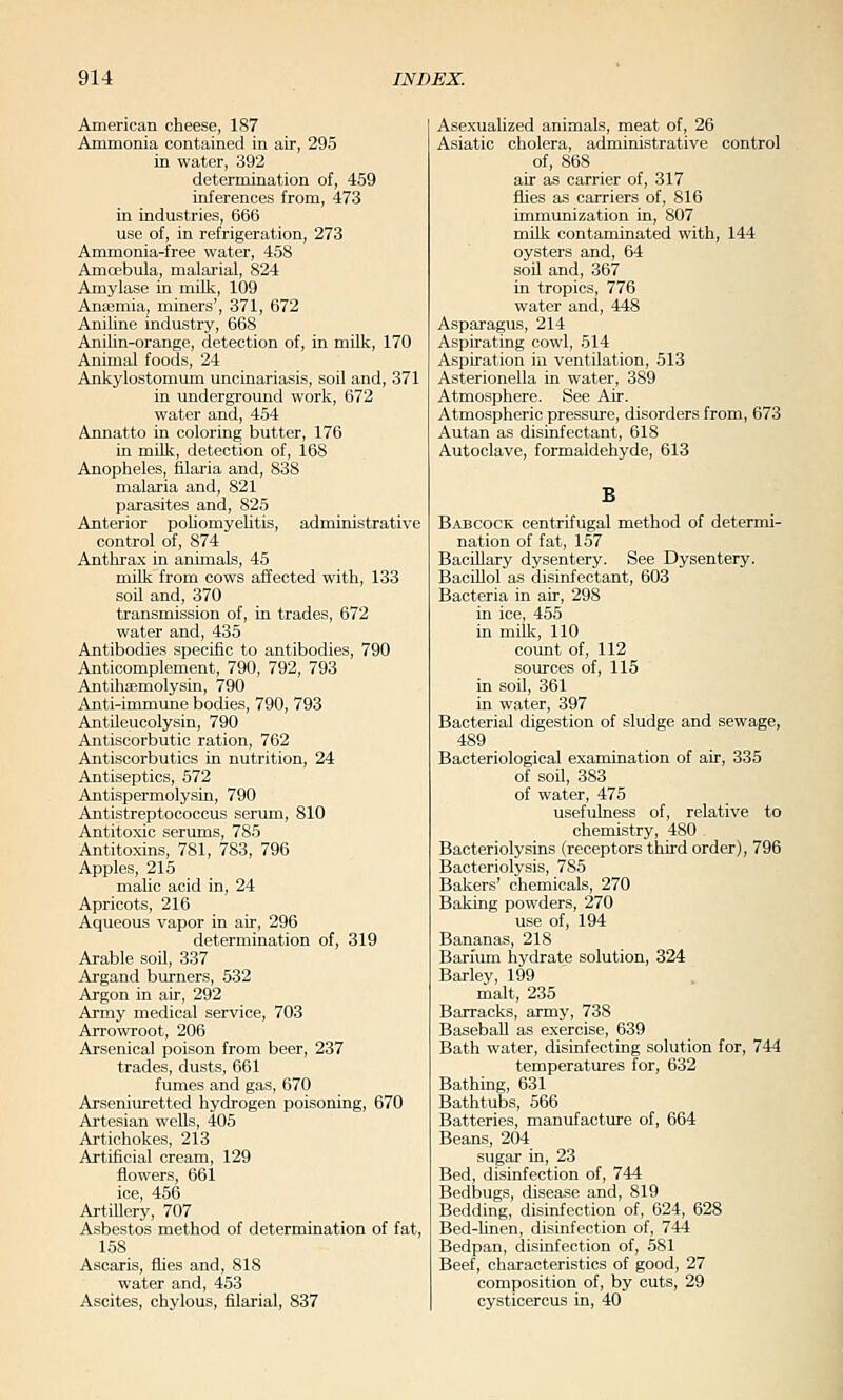 American cheese, 187 Ammonia contained in air, 295 in water, 392 determination of, 459 inferences from, 473 in industries, 666 use of, in refrigeration, 273 Ammonia-free water, 458 Amoebula, malarial, 824 Amylase in miLk, 109 Anaemia, miners', 371, 672 Aniline industry, 668 Anilin-orange, detection of, in milk, 170 Animal fooils, 24 Ankylostomum uncinariasis, soil and, 371 in underground work, 672 water and, 454 Annatto in coloring butter, 176 in milk, detection of, 168 Anopheles, filaria and, 838 malaria and, 821 parasites and, 825 Anterior pohomyehtis, administrative control of, 874 Anthrax in animals, 45 milk from cows affected with, 133 soil and, 370 transmission of, in trades, 672 water and, 435 Antibodies specific to antibodies, 790 Anticomplement, 790, 792, 793 Antihaemolysin, 790 Anti-immune bodies, 790, 793 Antileucolysin, 790 Antiscorbutic ration, 762 Antiscorbutics in nutrition, 24 Antiseptics, 572 Antispermolysin, 790 Antistreptococcus serum, 810 Antitoxic serums, 785 Antitoxins, 781, 783, 796 Apples, 215 maUc acid in, 24 Apricots, 216 Aqueous vapor in air, 296 determination of, 319 Arable soil, 337 Argand burners, 532 Argon in air, 292 Army medical service, 703 Arrowroot, 206 Arsenical poison from beer, 237 trades, dusts, 661 fumes and gas, 670 Arseniuretted hydrogen poisoning, 670 Artesian wells, 405 Artichokes, 213 Artificial cream, 129 flowers, 661 ice, 456 Artillery, 707 Asbestos method of determination of fat, 158 Ascaris, flies and, 818 water and, 453 Ascites, chylous, filarial, 837 Asexualized animals, meat of, 26 Asiatic cholera, administrative control of, 868 air as carrier of, 317 fhes as carriers of, 816 immunization in, 807 mUk contaminated with, 144 oysters and, 64 soil and, 367 in tropics, 776 water and, 448 Asparagus, 214 Aspirating cowl, 514 Aspiration in ventilation, 513 Asterionella in water, 389 Atmosphere. See Air. Atmospheric pressure, disorders from, 673 Autan as disiiifectant, 618 Autoclave, formaldehyde, 613 B Babcock centrifugal method of determi- nation of fat, 157 BaciUary dysentery. See Dysentery. BacOlol as disinfectant, 603 Bacteria in air, 298 in ice, 455 in milk, 110 count of, 112 sources of, 115 in soil, 361 in water, 397 Bacterial digestion of sludge and sewage, 489 ^ Bacteriological examination of air, 335 of son, 383 of water, 475 usefulness of, relative to chemistry, 480 . Bacteriolysins (receptors third order), 796 Bacteriolysis, 785 Bakers' chemicals, 270 Baking powders, 270 use of, 194 Bananas, 218 Barimn hydrate solution, 324 Barley, 199 malt, 235 Barracks, army, 738 Baseball as exercise, 639 Bath water, disinfecting solution for, 744 temperatures for, 632 Bathing, 631 Bathtubs, 566 Batteries, manufacture of, 664 Beans, 204 sugar in, 23 Bed, disinfection of, 744 Bedbugs, disease and, 819 Bedding, disinfection of, 624, 628 Bed-hnen, disinfection of, 744 Bedpan, disinfection of, 581 Beef, characteristics of good, 27 composition of, by cuts, 29 cysticercus in, 40