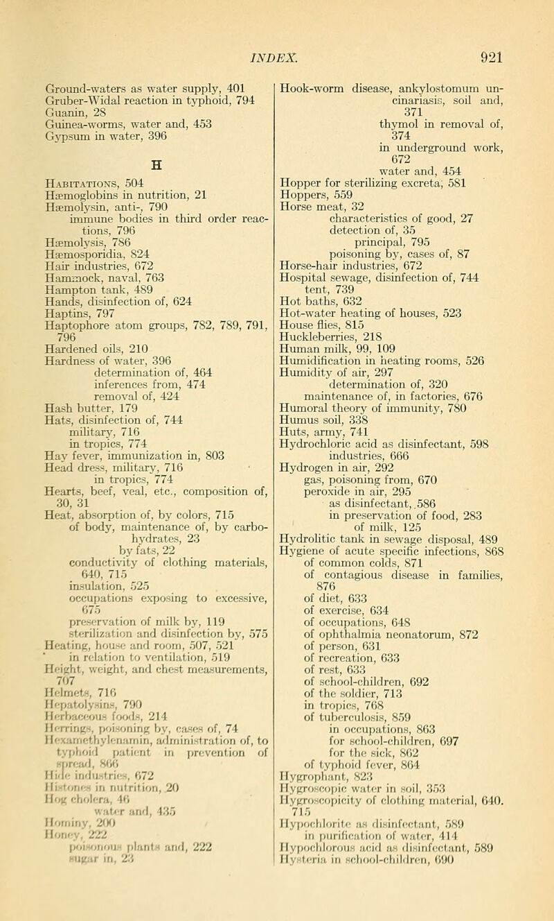 Ground-waters as water supply, 401 Gruber-Widal reaction in tj^phoid, 794 Guanin, 28 Guinea-worms, water and, 453 Gypsum in water, 396 Habitations, 504 Haemoglobins in nutrition, 21 Haemolysin, anti-, 790 immune bodies in third order reac- tions, 796 Hemolysis, 786 Hsemosporidia, 824 Hair industries, 672 Hammock, naval, 763 Hampton tank, 489 Hands, disinfection of, 624 Haptins, 797 Haptophore atom groups, 782, 789, 791, 796 Hardened oils, 210 Hardness of water, 396 determination of, 464 inferences from, 474 removal of, 424 Hash butter, 179 Hats, disinfection of, 744 military, 716 in tropics, 774 Hay fever, immunization in, 803 Head dress, military, 716 in tropics, 774 Hearts, beef, veal, etc., composition of, 30, 31 Heat, absorption of, by colors, 715 of body, maintenance of, by carbo- hydrates, 23 by fats, 22 conductivity of clothing materials, 640, 715 insulation, 525 occupations exposing to excessive, 675 preservation of milk by, 119 sterilization and disinfection by, 575 Heating, house and room, 507, 521 in relation to ventilation, 519 Height, weight, and chest measurements, 707 Helmets, 716 Hepatoly.sins, 790 Herbaceous foods, 214 Herrings, poisoning by, coses of, 74 Hexamethylenamin, administration of, to typhoid patient in prevention of Hi)rea'], 8W) Hide inrlustri(.'s, 072 IlistonfM in nutrition, 20 H«>(; cholera, 40 water and, 435 Hominy, 2rK) Honey, 222 poisonouH plantH anrl, 222 Kug/ir in, 23 Hook-worm disease, ankylostomum un- cinariasis, soil and, 371 thymol in removal of, 374 in underground work, 672 water and, 454 Hopper for sterilizing excreta, 581 Hoppers, 559 Horse meat, 32 characteristics of good, 27 detection of, 35 principal, 795 poisoning by, cases of, 87 Horse-hair industries, 672 Hospital sewage, disinfection of, 744 tent, 739 Hot baths, 632 Hot-water heating of houses, 523 House flies, 815 HucklebeiTies, 218 Human milk, 99, 109 Humidification in heating rooms, 526 Humidity of ah-, 297 determination of, 320 maintenance of, in factories, 676 Humoral theory of immunity, 780 Humus soO, 338 Huts, army, 741 Hydrochloric acid as disinfectant, 598 industries, 666 Hydrogen in air, 292 gas, poisoning from, 670 peroxide in air, 295 as disinfectant, .586 in preservation of food, 283 of milk, 125 HydroKtic tank in sewage disposal, 489 Hygiene of acute specific infections, 868 of common colds, 871 of contagious disease in families, 876 of diet, 633 of exercise, 634 of occupations, 648 of ophthalmia neonatorum, 872 of person, 631 of recreation, 633 of rest, 633 of school-children, 692 of the soldier, 713 in tropics, 768 of tuberculosis, 859 in occupations, 863 for school-children, 697 for the sick, 862 of typhoid f(^ver, 864 Hygrophant, 823 Hygroscopic water in soil, 353 Hygroscopicity of clothing material, 640. 715 Hypochlorite as disinfectant, 5S9 ir] pijrific;tliori of wafer, -IM Hypochloroiis .'leiil us disirifcctaiit, 589 Hysteria iu school-chilrh-eri, 690