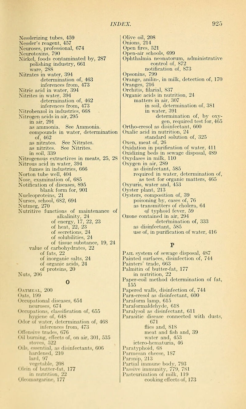 Nesslerizing tubes, 459 Nessler's reagent, 457 Neuroses, professional, 674 Neurotoxins, 790 Nickel, foods contaminated by, 287 polishing industry, 661 ware, 288 Nitrates in water, 394 determination of, 463 inferences from, 473 Nitric acid in water, 394 Nitrites in water, 394 determination of, 462 inferences from, 473 Nitrobenzol in industries, 668 Nitrogen acids in air, 295 in air, 291 as ammonia. See Ammonia, compounds in water, determination of, 462 as nitrates. See Nitrates, as nitrites. See Nitrites. in soil, 339 Nitrogenous extractives in meats, 25, 28 Nitrous acid in water, 394 fumes in industries, 666 Norton tube well, 404 Nose, examination of, 685 Notification of diseases, 895 blank form for, 901 Nucleoproteins, 21 Nurses, school, 682, 694 Nutmeg, 270 Nutritive functions of maintenance of alkalinity, 24 of energy, 17, 22, 23 of heat, 22, 23 of secretions, 24 of solubilities, 24 of tissue substance, 19, 24 value of carbohydrates, 22 of fats, 22 of inorganic salts, 24 of organic acids, 24 of proteins, 20 Nuts, 206 OAT.MEAL, 200 Oats, 199 Occupational disea.s&s, 654 neuroses, 674 Occupation.s, classification of, 655 hygiene of, 648 Odor of water, determination of, 468 inftTcnces from, 473 Offensive trades, 676 Oil burning, f;fTcct.s of, on air, 301, 535 .stov(!S, 522 Oils, (»i<;ntial, as disinfectants, 606 hardened, 210 lard, 97 v<!gr;tal>le, 208 OJr-in of butl.T-fat, 177 in nutrition, 22 Ol'^nijiirg.'irine, 177 Olive oil, 208 Onions, 214 Open fires, 521 Open-air schools, 699 Ophthalmia neonatorum, administrative control of, 872 notification of, 873 Opsonins, 799 Orange, anilin-, in milk, detection of, 170 Oranges, 216 Orchitis, filarial, 837 Organic acids in nutrition, 24 matters in au', 307 in soil, determination of, 381 in water, 391 determination of, by oxy- gen, requu'ed test for, 465 Ortho-cresol as disinfectant, 600 Oxalic acid in nutrition, 24 standard solution of, 325 Oxen, meat of, 26 Oxidation in purification of water, 411 Oxidizing beds in sewage disposal, 489 Oxydases in milk, 110 Oxygen in air, 289 as disinfectant, 585 required in water, determination of, as test for organic matters, 465 Oxyuris, water and, 453 Oyster plant, 213 Oysters, composition of, 39 poisoning by, cases of, 76 as transmitters of cholera, 64 o,f typhoid fever, 59 Ozone contained in air, 294 determination of, 333 as disinfectant, 585 use of, in purification of water, 416 Pail system of sewage disposal, 487 Painted surfaces, disinfection of, 744 Painters' trade, 663 Palmitin of butter-fat, 177 in nutrition, 22 Paper-coil method determination of fat, 155 Papered walls, disinfection of, 744 Para-cresol as disinfectant, 600 Paraform lamp, 615 Paraformaldehyde, 618 Paralysol as disinfectant, 611 Parasitic disease connected with dusts, 671 flies and, 818 meat and fish and, 39 water and, 453 ictfrf)-hfiiial,uria, 46 Paratyphoid, 08 I'ariiicsan chc&sc, 187 Parsnii), 213 i'art.ial immune body, 793 Pa-ssivo immunity, 779, 781 Pastcuriiiation of milk, 119 cooking cllccts of, 173