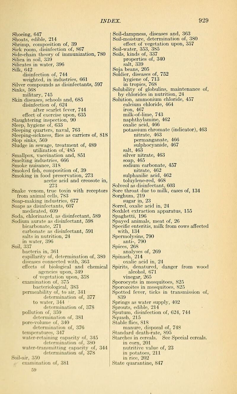 Shoeing, 647 Shoats, edible, 214 Shrimp, composition of, 39 Sick room, disinfection of, 867 Side-chain theory of immunization, 780 Silica in soil, 339 Silicates in water, 396 Silk, 642 disinfection of, 744 weighted, in industries, 661 SOver compounds as disinfectants, 597 Sinks, 568 mihtary, 745 Skin diseases, schools and, 685 disinfection of, 624 after scarlet fever, 744 effect of exercise upon, 635 Slaughtering inspection, 90 Sleep, hygiene of, 633 Sleeping quarters, naval, 763 Sleeping-sickness, flies as carriers of, 818 Slop sinks, 569 Sludge in sewage, treatment of, 489 utiUzation of, 485 Smallpox, vaccination and, 851 Smelting industries, 666 Smoke nuisance, 318 Smoked fish, composition of, 39 Smoking in food preservation, 273 acetic acid and creosote in, 273 Snake venom, true toxin with receptors from animal cells, 783 Soap-making industries, 677 Soaps as disinfectants, 607 medicated, 609 Soda, chlorinated, as disinfectant, 589 Sodium aurate as disinfectant, 598 bicarbonate, 271 carbonate as disinfectant, 591 salts in nutrition, 24 in water, 396 Soil, 337 bacteria in, 361 capillarity of, determination of, 380 diseases connected with, 363 effects of biological and chemical agencies upon, 349 of vegetation upon, 358 examination of, 375 bacteriological, 383 permeability of, to air, 341 determination of, 377 to water, 344 determination of, 378 pollution of, 359 determination of, 381 pore-volume of, 340 determination of, 376 tcmperatiirf~t, 347 wat<;r-retaininK capacity of, 345 detcniiination of, 380 watCT-transriiitting capacity of, 344 determination of, 378 Soil-air, 350 , examination of, 381 59 Soil-dampness, diseases and, 363 Soil-moisture, determination of, 380 effect of vegetation upon, 357 Soil-water, 353, 385 Soils, kinds of, 337 properties of, 340 salt, 339 Soja beans, 205 Soldier, diseases of, 752 hygiene of, 713 in tropics, 768 Solubility of globulins, maintenance of, by chlorides in nutrition, 24 Solution, ammonium chloride, 457 calcium chloride, 464 iron, 467 milk-of-hme, 743 naphthylamine, 462 oxalic acid, 466 potassium chromate (indicator), 463 nitrate, 463 permanganate, 466 sulphocyanide, 467 salt, 463 silver nitrate, 463 soap, 465 sodium carbonate, 457 nitrate, 462 sulphanilic acid, 462 toluylene-red, 468 Solveol as disinfectant, 603 Sore throat due to milk, cases of, 134 Sorghum, 219 sugar in, 23 Sorrel, oxalic acid in, 24 Soxhiet extraction apparatus, 155 Spaghetti, 196 Spayed animals, meat of, 26 Specific enteritis, milk from cows affected with, 134 Spermolysins, 790 anti-, 790 Spices, 268 analyses of, 269 Spinach, 214 oxalic acid in, 24 Spirits, denatured, danger from wood alcohol, 671 vinegar, 265 Sporocysts in mosquitoes, 825 Sporozoites in mosquitoes, 825 Spotted fever, ticks in transmission of, 839 Springs as water supply, 402 Sprouts, edible, 214 Sputum, disinfection of, 624, 744 Squash, 215 Stable flirts, 818 manure, disposal of, 748 Stanrlard death-rate, 895 Starche„s in cereals. See Special cereals. in corn, 201 nutritive value of, 23 in potatoes, 211 in rice, 202 State quarantine, 847