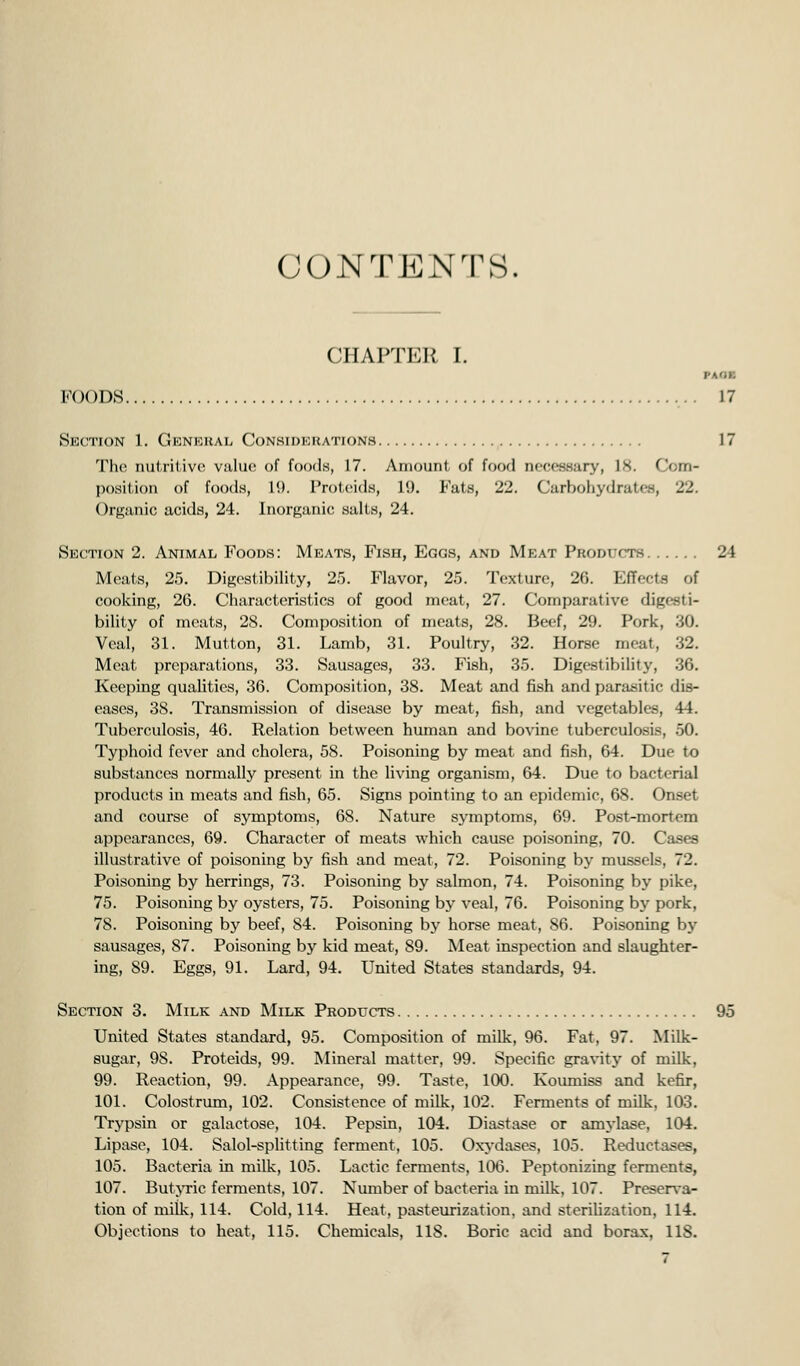 CONTENTS. CHAPTER I. FOODS 17 SkCTION 1. GlCNKHAL CONSIDERATIONS 17 The nutritive value of food.s, 17. Amount of food necessary, 18. Com- position of foods, 1*.). Protciids, 19. J'ats, 22. Carbohydrates, 22. Organic acids, 24. Inorganic salts, 24. Section 2. Animal Foods: Meats, Fish, Eggs, and Meat Products 24 Meats, 25. Digestibility, 2.5. Flavor, 25. Texture, 26. Effects of cooking, 26. Characteristics of good meat, 27. Comparative digesti- bility of meats, 28. Composition of meats, 28. Beef, 29. Pork, .30. Veal, 31. Mutton, 31. Lamb, 31. Poultry, 32. Horse meat, 32. Meat preparations, 33. Sausages, 33. Fish, 35. Digestibility, 36. Keeping qualities, 36. Composition, 38. Meat and fish and parasitic dis- eases, 38. Transmission of disease by meat, fish, and vegetables, 44. Tuberculosis, 46. Relation between human and bovine tuberculosis, 50. Typhoid fever and cholera, 58. Poisoning by meat and fish, 64. Due to substances normally present in the living organism, 64. Due to bacterial products in meats and fish, 65. Signs pointing to an epidemic, 68. Onset and course of symptoms, 68. Nature symptoms, 69. Post-mortem appearances, 69. Character of meats which cause poisoning, 70. Cases illustrative of poisoning by fish and meat, 72. Poisoning by mussels, 72. Poisoning by herrings, 73. Poisoning by salmon, 74. Poisoning by pike, 75. Poisoning by oysters, 75. Poisoning by veal, 76. Poisoning by pork, 78. Poisoning by beef, 84. Poisoning bj^ horse meat, 86. Poisoning by sausages, 87. Poisoning by kid meat, 89. Meat inspection and slaughter- ing, 89. Eggs, 91. Lard, 94. United States standards, 94. Section 3. Milk and Milk Products 95 United States standard, 95. Composition of milk, 96. Fat, 97. Milk- sugar, 98. Proteids, 99. Mineral matter, 99. Specific gravity of milk, 99. Reaction, 99. Appearance, 99. Taste, 100. Koumiss and kefir, 101. Colostrum, 102. Consistence of milk, 102. Fennents of milk, 103. Trypsin or galactose, 104. Pepsin, 104. Diastase or amj-lase, 104. Lipase, 104. Salol-splitting ferment, 105. Oxj-dases, 105. Reductases, 105. Bacteria in milk, 105. Lactic ferments, 106. Peptonizing ferments, 107. ButjTic ferments, 107. Number of bacteria in milk, 107. Preserva- tion of milk, 114. Cold, 114. Heat, pasteurization, and steriUzation, 114. Objections to heat, 115. Chemicals, 118. Boric acid and borax, 118.