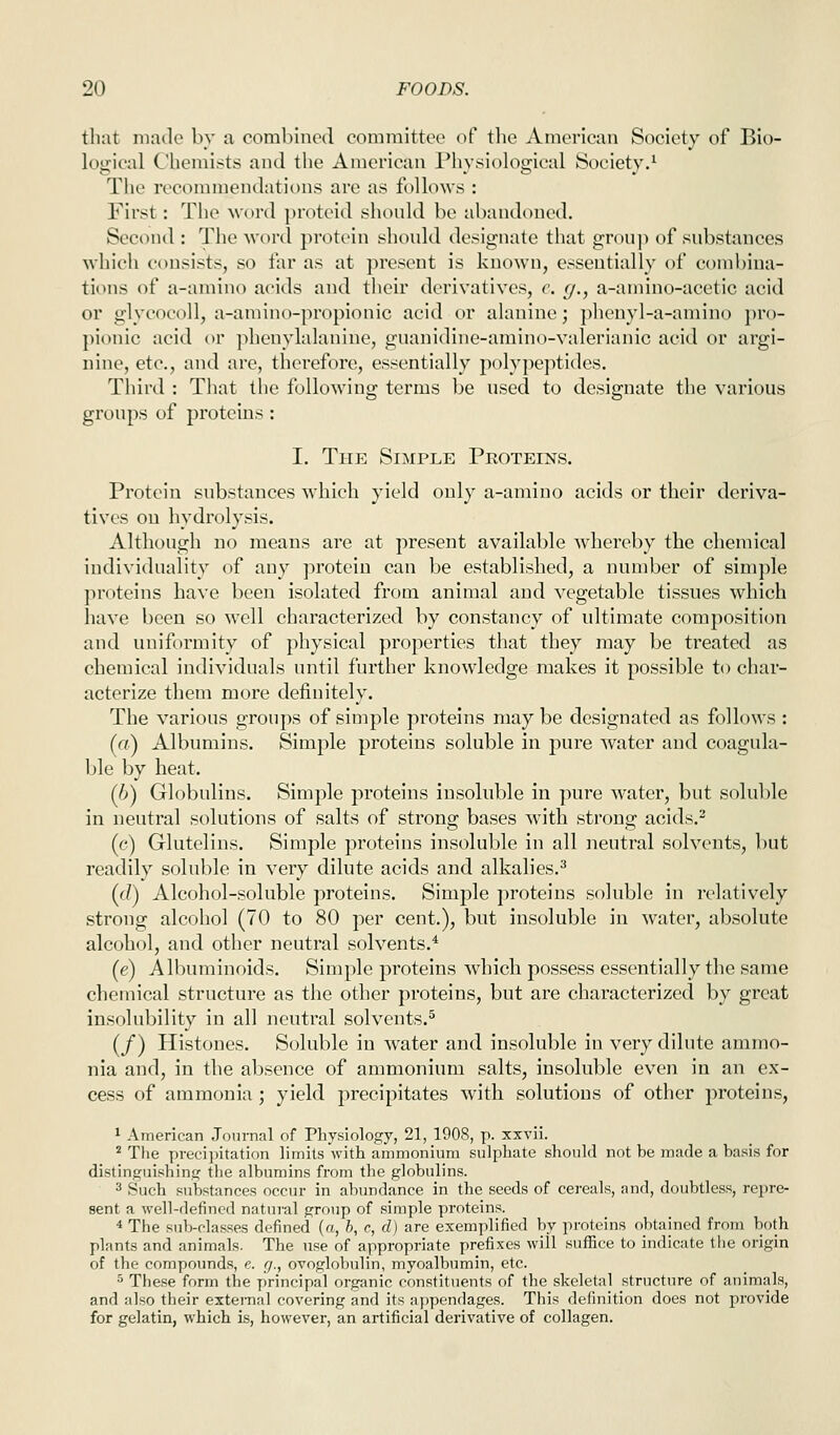 that made by a combined cominitteo of the American Society of Bio- logical Chemists and the American Physiological JSociety.^ The recommendations are as follows : First: The word ])roteid should be abandoned. Second : The word protein should designate that group of substances which consists, so far as at present is known, essentially of combina- tions of a-amino acids and tiieir derivatives, c. (/., a-amino-acetic acid or glycocoll, a-amino-propionic acid or alanine; phenyl-a-amino pro- pionic acid or ]ihenylalanine, guanidine-amino-valerianic acid or argi- nine, etc., and are, therefore, essentially polypejitides. Third : That the following terms be used to designate the various groups of proteins : I. The Simple Proteins. Protein substances which yield only a-amino acids or their deriva- tives on hydrolysis. Although no means are at present available whereby the chemical individuality of any protein can be established, a number of simple proteins have been isolated from animal and vegetable tissues which have been so well characterized by constancy of ultimate composition and uniformity of physical properties that they may be treated as chemical individuals until further knowledge makes it possible to char- acterize them more definitely. The various groups of simple proteins may be designated as follows : (a) Albumins. Simple proteins soluble in pure water and coagula- ble by heat. (6) Globulins. Simple proteins insoluble in pure water, but soluble in neutral solutions of salts of strong bases with strong acids.^ (c) Glutelins. Simple proteins insoluble in all neutral solvents, but readily soluble in very dilute acids and alkalies.^ (f/) Alcohol-soluble proteins. Simple proteins soluble in relatively strong alcohol (70 to 80 per cent.), but insoluble in water, absolute alcohol, and other neutral solvents.* (e) Albuminoids. Simple proteins which possess essentially the same chemical structure as the other proteins, but are characterized by great insolubility in all neutral solvents.^ (/) Histones. Soluble in water and insoluble in very dilute ammo- nia and, in the absence of ammonium salts, insoluble even in an ex- cess of ammonia; yield precipitates with solutions of other proteins, ^ American Journal of Physiology, 21, 1908, p. xxvii. * The precipitation limits -with ammonium sulphate should not be made a basis for distinguisliinjj the albumins from the globulins. 3 Such substances occur in abundance in the seeds of cereals, and, doubtless, repre- sent a well-defined natural group of simple proteins. * The sub-classes defined (a, h, c, d) are exemplified by proteins obtained from both plants and animals. The use of appropriate prefixes will suffice to indicate tlie origin of the compounds, e. g., ovoglol)ulin, myoalbumin, etc. 5 The.se form the principal organic constituents of the skeletal structure of animals, and also their external covering and its appendages. This definition does not jirovide for gelatin, which is, however, an artificial derivative of collagen.