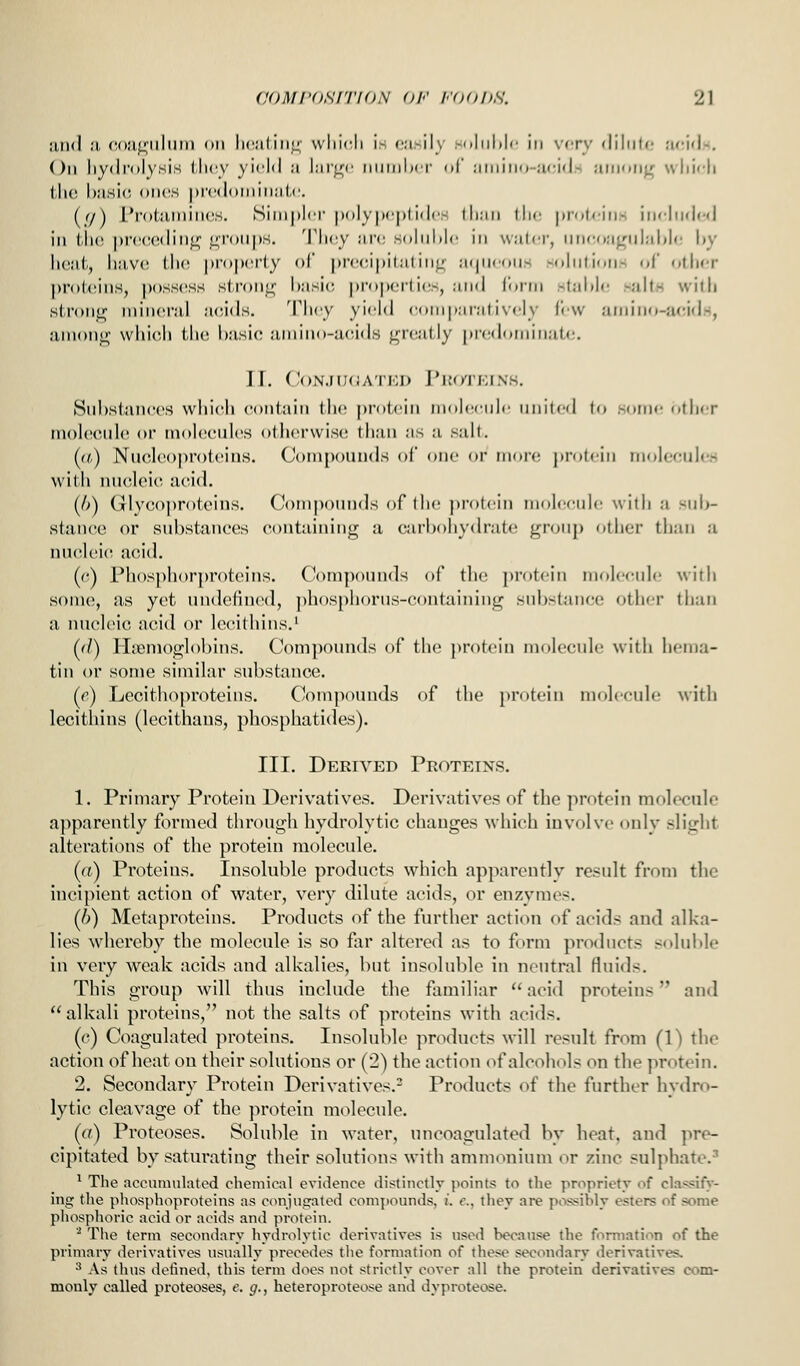 jukI m. (U);i!j;iiliim on licnIiiiL; wliidi is casih' :-iiliil)|c in v<tv <liliilr! lu-idn. On hydrolysis iJu^y yield ;i hir^c niiinlxr ni' .•iiniiio-iicid-. aiiiKrij.'; wliicli ilu! I)asi(; oihjs prcdoiiiinali'. (</) I'roiiunincs. Simpler pulyixplidiv- lli;iii tlie [iroleins iiieliided in tlu! |)i'('(;odiii<2; eronps. Tliey arc; soliihle in water, un('(»a^ulal»le l»y licut, liavo IIk! |)r()|>ei(y ol precipitating; atpieoiis solutions (>[ other pr()t(!ins, |)oss(!SS stronjj; basic, |)roper(ies, and form stai)l(! saltH with strong niincnil acids. I'lx'y yi'^ld comparatively lew amino-acids, among which the basic amino-acids greatly |iredoiniiiat<;. 11. CoNJIKiATKD J'lU/rKINS. Substances which contain the ])rotein mohicnie united (o some other molccuh^ or molecules otherwise; than as a salt. [a) Nncleoproteins. Compounds of one or more j>rotein moIecule.H with micleic! acid. (A) Glycoproteins. Compounds ((ftlie j)rotein molecule with a sub- stance or substances containing a carbohydrate group other than a nu(!leic acid. ((t) Phosphorproteins. Compounds of tlie protein nioleenle with some, as yet undefined, ])hosphorns-(!ontaining substance other than a nucleic acid or lecithins.' (d) Hiemoglobins. Compounds of the protein molecule with hema- tin or some similar substance. (e) Lecithoproteins. C^ompounds of the protein molecule with lecithins (lecithaus, phosphatides). III. Derived Proteins. 1. Primary Protein Derivatives. Derivatives of the protein molecule apparently formed through hydrolytic changes which involve only slight alterations of the protein molecule. (a) Proteins. Insoluble products which apparently result from the incipient action of water, very dilute acids, or enzymes. (6) Metaproteins. Products of the further action of acids and alka- lies whereby the molecule is so far altered as to form products solul)le in very weak acids and alkalies, but insoluble in neutral fluids. This group will thus include the familiar  acid proteins and alkali proteins, not the salts of proteins with acids. (c) Coagulated proteins. Insoluble products will result from (1) the action of heat on their solutions or (2) the action of alcohols on the protein. 2. Secondary Protein Derivatives.- Products of the further hydro- lytic cleavage of the protein molecule. (a) Proteoses. Soluble in water, uncoagulated by heat, and pre- cipitated by saturating their solutions with ammonium or zinc sulphate.^ ^ The aconmulated chemical evidence distinctly points to the propriety of classify- ing the phosphoproteins as conjvic:aled comjiounds, )'. €., they are possibly esters of some phosphoric acid or acids and protein. ^ The term secondary hydrolytic derivatives is used because the formation of the primary derivatives usually precedes the formation of these secondary derivatives. •* As thus defined, this term does not strictly cover all the protein derivatives com- monly called proteoses, e. g., heteroproteose and dyproteose.