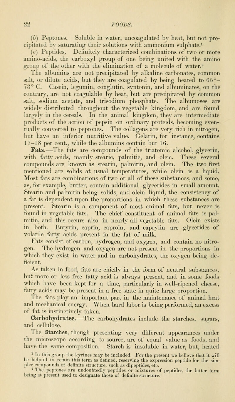 (b) Peptones. Soluble in water, iincoagulated by beat, but not pre- cipitated by saturating tbeir solutions -with ammonium sulphate/ (c) Peptides. Definitely characterized combinations of two or more amino-acids, the carboxyl group of one being united with the amino group of the other witli the elimination of a molecule of water.^ The albumins are not precipitated by alkaline carbonates, common salt, or dilute acids, but they are coagulated by being heated to 65°- 73° C. Casein, legumin, conglutin, syntonin, and albuminates, on the contrary, are not coagulable by heat, but are precipitated by common salt, sodium acetate, and trisodium phosphate. The albumoses are widely distributed throughout the vegetable kingdom, and are found largely m the cereals. In the animal kingdom, they are intermediate products of the action of pepsin on ordinary proteids, becoming even- tually converted to peptones. The collageus are very rich in nitrogen, but have an inferior nutritive value. Gelatin, for instance, contains 17—18 per cent., while the albumins contain but 16. Fats.—The fats are compounds of the triatomic alcohol, glycerin, with fatty acids, mainly stearic, palmitic, and oleic. These several compounds are known as stearin, palmitin, and olein. The two first mentioned are solids at usual temperatures, while olein is a liquid. Most fats are combinations of two or all of these substances, and some, as, for example, butter, contain additional glycerides in small amount. Stearin and palmitin being solids, and olein liquid, the consistency of a fat is dependent upon the proportions in which these substances are present. Stearin is a component of most animal fats, but never is found in vegetable fats. The chief constituent of animal fats is pal- mitin, and this occurs also in nearly all vegetable fats. Olein exists in both. Butyrin, caprin, caproin, and caprylin are glycerides of volatile fatty acids present m the fat of milk. Fats consist of carbon, hydrogen, and oxygen, and contain no nitro- gen. The hydrogen and oxygen are not present in the proportions in which they exist in water and in carbohydrates, the oxygen being de- ficient. As taken in food, fats are chiefly in the form of neutral substances, but more or less free fatty acid is always present, and in some foods which have been kept for a time, particularly in well-ripened cheese, fatty acids may be present in a free state in quite large proportion. The fats play an important part in the maintenance of animal heat and mechanical energy. When hard labor is being performed, an excess of fat is mstinctively taken. Carbohydrates.—The carbohydrates include the starches, sugars, and cellulose. The Starches, though presenting very different appearances under the microscope according to source, are of equal value as foods, and have the same composition. Starch is insoluble in water, but, heated ^ In this group the kyrines may be included. For the present we believe that it will be helpful to retain this term as defined, reserving the expression peptide for the sim- pler compounds of definite structure, such as dipeptides, etc. _ ^ The peptones are undoubtedly peptides oi- mixtures of peptides, the latter term being at present used to designate those of definite structure.