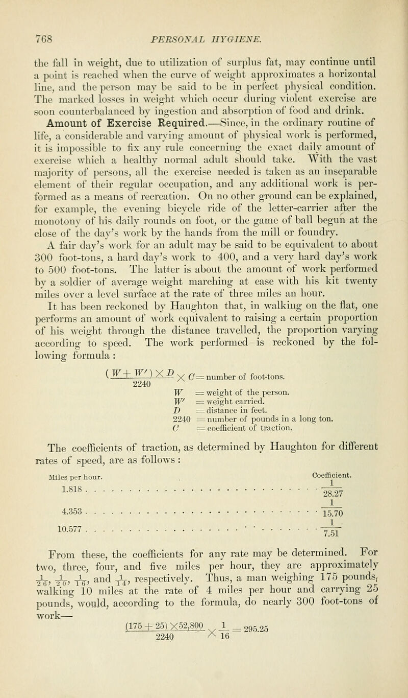 the foil in weight, due to utilization of surplus fat, may continue until a poiut is reached when the curve of weight apjiroxiniates a horizontal line, and the person may be said to be in i)erfect physical condition. The marked losses in weight which occur during violent exercise are soon counterbalanced by ingestion and absorption of food and drink. Amount of Exercise Required.—Since, in the ordinary routine of life, a consiilerable and varying amount of physical work is performed, it is impossible to fix any rule concerning the exact daily amount of exercise which a healthy normal adult should take. With the vast majority of persons, all the exercise needed is taken as an inseparable element of their regular occupation, and any additional work is per- formed as a means of recreation. On no other ground can be explained, for example, the evening bicycle ride of the letter-can-ier after the monotony of his daily rounds on foot, or the game of ball begun at the close of the day's work by the hands from the mill or foundry. A fair day's ^^'ork for au adult may be said to be equivalent to about 300 foot-tons, a hard day's work to 400, and a very hard day's work to 500 foot-tons. The latter is about the amount of work performed by a soldier of average weight marching at ease with his kit twenty miles over a level surface at the rate of three miles an hour. It has been reckoned by Haughtou that, in walking on the flat, one performs an amount of work equivalent to raising a certain proportion of his weight through the distance travelled, the proportion varying according to speed. The work performed is reckoned by the fol- lowing formula : {W±WZ1XD ^ (7^ number of foot-tons. 2240 W = weight of the person. TP = weight carried. D = distance in feet. 2240 = number of pounds in a long ton. C ^ coefficient of traction. The coefficients of traction, as determined by Haughton for different rates of speed, are as follows: Miles per hour. Coefficient. ^■^^^ '2^27 1 4.353 15.70 10.577 • • y^ From these, the coefficients for any rate may be determined. For two, three, four, and five miles per hour, they are approximately _i_^ _1_^ Jg., and ^Ij, respectively. Thus, a man weighing 175 pounds^ walking 10 miles at the rate of 4 miles per hour and carrying 25 pounds, would, according to the formula, do nearly 300 foot-tons of work— (175 + 25)X52,80Q 1 _ 295.25 2240 '^ 16