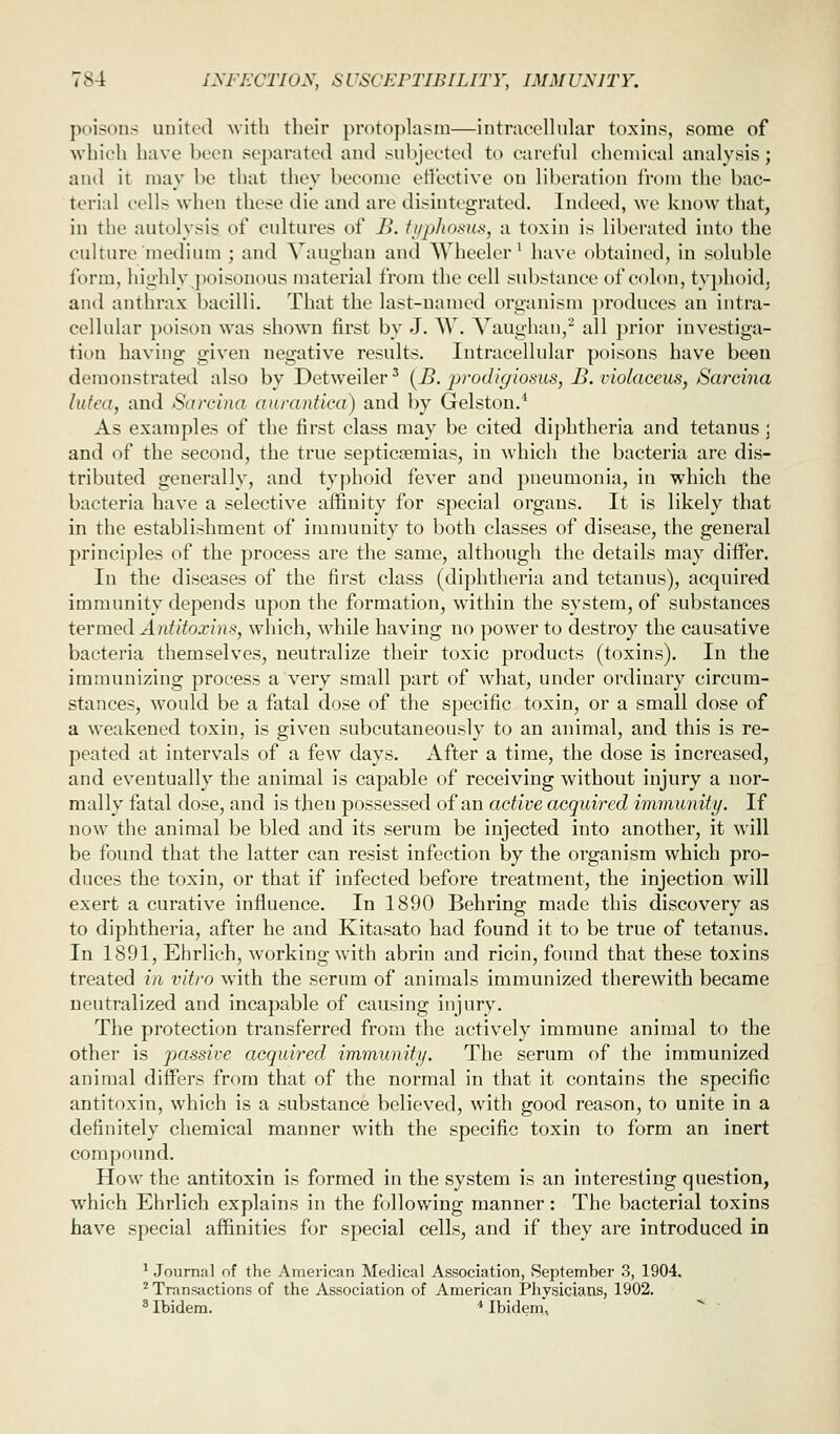 poisons united Avith their protoj^lasm—intracellular toxins, some of \vhich have been separated and subjected to carefid chemical analysis; and it may be that they become effective on liberation from the bac- terial cells when these die and are disintegrated. Indeed, we know that, in the autolysis of cultures of B. ti/phosus, a toxin is liberated into the culture medium ; and Vaug-han and Wheeler' have obtained, in soluble form, highly poisonous material from the cell substance of colon, typhoid, and anthrax bacilli. That the last-named organism produces an intra- cellular poison was shown first by J. W. Vaughau,^ all prior investiga- tion having given negative results. Intracellular poisons have been demonstrated also by Detweiler' [B. prodigiosus, B.violaccus, Sarcina lufca, and Sarcina aurantica) and by Gelston.' As examples of the first class may be cited dij)htheria and tetanus; and of the second, the true septicaemias, in which the bacteria are dis- tributed generally, and typhoid fever and pneumonia, in which the bacteria have a selective affinity for special organs. It is likely that in the establishment of immuuity to both classes of disease, the general principles of the process are the same, although the details may diifer. In the diseases of the first class (diphtheria and tetanus), acquired immunity depends upon the formation, within the system, of substances termed Antitoxins, which, while having no power to destroy the causative bacteria themselves, neutralize their toxic products (toxins). In the immunizing process a very small part of what, under ordinary circum- stances, would be a fatal dose of the specific toxin, or a small dose of a weakened toxin, is given subcutaneously to an animal, and this is re- peated at intervals of a few days. After a time, the dose is increased, and eventually the animal is capable of receiving without injury a nor- mally fatal dose, and is then possessed of an active acquired immunity. If now the animal be bled and its serum be injected into another, it will be found that the latter can resist infection by the organism which pro- duces the toxin, or that if infected before treatment, the injection will exert a curative influence. In 1890 Behring made this discovery as to diphtheria, after he and Kitasato had found it to be true of tetanus. In 1891, Ehrlich, working with abrin and ricin, found that these toxins treated in vitro with the serum of animals immunized therewith became neutralized and incapable of causing injury. The protection transferred from the actively immune animal to the other is passive acquired immunity. The serum of the immunized animal differs from that of the normal in that it contains the specific antitoxin, which is a substance believed, with good reason, to unite in a definitely chemical manner with the specific toxin to form an inert compound. How the antitoxin is formed in the system is an interesting question, which Ehrlich explains in the following manner: The bacterial toxins have special affinities for special cells, and if they are introduced in ^ .Journal of the American Medical Association, September 3, 1904. ^ Transtictions of the Association of American Physicians, 1902. ^ Ibidem. * Ibidem,