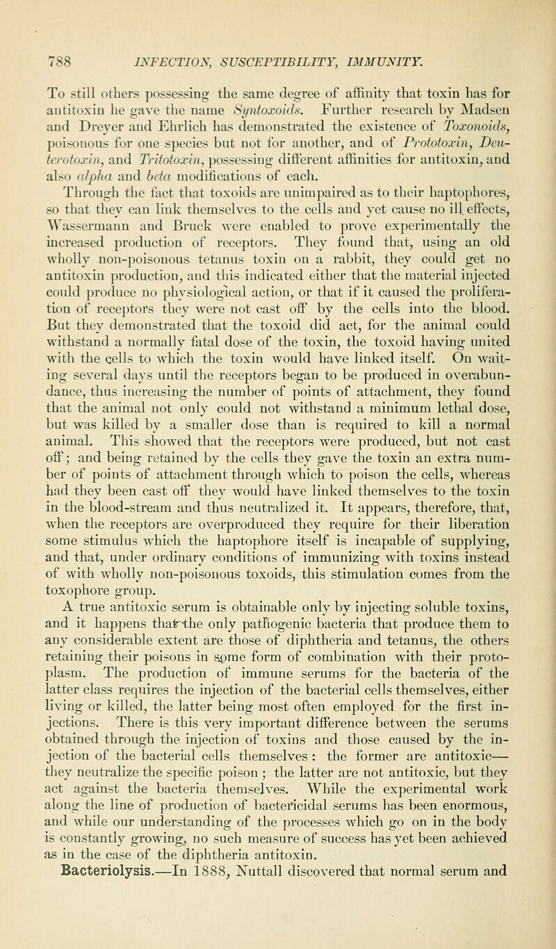 To still others possessing the same degree of affinity that toxin has for antitoxin he gave the name Syntoxokh. Further research by Madsen and Dreyer and Ehrlieh has demtnistrated the existence of Toxonoids, poisonous for one species but not for another, and of Proiotoxbi, Dcu- terotoxin, and D'itotoxin, possessing ditfcrcnt affinities for antitoxin, and also alpha and beta modifications of each. Through the fact that toxoids are unimpaired as to their haptophores, so that they can link themselves to the cells and yet cause no ill. etfects, Wassermann and Bruck were enabled to prove experimentally the increased production of receptors. They found that, using an old wholly non-poisonous tetanus toxin on a rabbit, they could get no antitoxin production, and this indicated either that the material injected could produce no physiological action, or that if it caused the prolifera- tiou of receptors they were not cast oif by the cells into the blood. But they demonstrated that the toxoid did act, for the animal could withstand a normally fatal dose of the toxin, the toxoid having united with the cells to which the toxin would have linked itself. On wait- ing several days until the receptors began to be produced in overabun- dance, thus increasing the number of points of attachment, they found that the animal not only could not withstand a minimum lethal dose, but was killed by a smaller dose than is required to kill a normal animal. This showed that the receptors were produced, but not cast oif; and being retained by the cells they gave the toxin an extra num- ber of points of attachment through which to poison the cells, whereas had they been cast off they would have linked themselves to the toxin in the blood-stream and thus neutralized it. It appears, therefore, that, when the receptors are overproduced they require for their liberation some stimulus which the haptophore itself is incapable of supplying, and that, under ordinary conditions of immunizing with toxins instead of with wholly non-poisonous toxoids, this stimulation comes from the toxo])hore group. A true antitoxic serum is obtainable only by injecting soluble toxins, and it happens that^he only pathogenic bacteria that produce them to any considerable extent are those of diphtheria and tetanus, the others retaining their poisons in apme form of combination with their proto- plasm. The production of immune serums for the bacteria of the latter class requires the injection of the bacterial cells themselves, either living or killed, the latter being most often employed for the first in- jections. There is this very important difPerence between the serums obtained through the injection of toxins and those caused by the in- jection of the bacterial cells themselves : the former are antitoxic— they neutralize the specific poison ; the latter are not antitoxic, but they act against the bacteria themselves. While the experimental work along the line of production of bactericidal serums has been enormous, and while our understanding of the processes which go on in the body is constantly growing, no such measure of success has yet been achieved as in the case of the diphtheria antitoxin. Bacteriolysis.—In 1888, Nuttall discovered that normal serum and