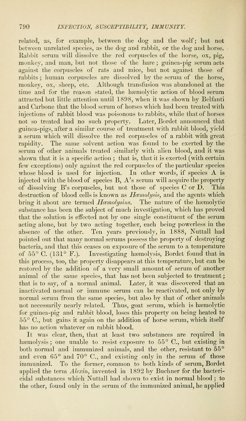 related, as, for example, between the dog and the wolf; but not between unrelated species, as the dog and rabbit, or the dog and horse. Rabbit serum will dissolve the red corpuscles of the horse, ox, pig, monkey, and man, but not those of the hare ; guinea-pig serum acts against the corpuscles of rats and mice, but not against those of rabbits ; human corpuscles are dissolved by the serum of the horse, monkey, ox,- sheep, etc. Although transfusion was abandoned at the time and for the reason stated, the hemolytic action of blood serum attracted but little attention until 1898, when it Avas shown by Belfanti and Carbone that the blood serum of horses which had been treated with injections of rabbit blood was poisonous to rabbits, while that of horses not so treated had no such property. Later, Bordet announced that guinea-pigs, after a similar course of treatment with rabbit blood, yield a serum which will dissolve the red corpuscles of a rabbit with great rapidity. The same solvent action was found to be exerted by the serum of other animals treated similarly with alien blood, and it was shown that it is a specific action ; that is, that it is exerted (with certain few exceptions) only against the red corpuscles of the particular species whose blood is used for injection. In other words, if species A is injected with the blood of species B, A's serum will acquire the property of dissolving B's corpuscles, but not those of species C or D. This destruction of blood cells is known as Hcemolysis, and the agents which bring it about are termed Hcemolysins. The nature of the h?emolytic substance has been the subject of much investigation, which has proved that the solution is effected not by one single constituent of the serum acting alone, but by two acting together, each being powerless in the absence of the other. Ten years previously, in 1888, Nuttall had pointed out that many normal serums possess the property of destroying bacteria, and that this ceases on exposure of the serum to a temperature of 55° C. (131° F.). Investigating haemolysis, Bordet found that in this process, too, the property disappears at this temperature, but can be restored by the addition of a very small amount of serum of another animal of the same species, that has not been subjected to treatment; that is to say, of a normal animal. Later, it was discovered that an inactivated normal or immune serum can be reactivated, not only by normal serum from the same species, but also by that of other animals not necessarily nearly related. Thus, goat serum, which is hemolytic for guinea-pig and rabbit blood, loses this property on being heated to 55° C, but gains it again on the addition of horse serum, which itself has no action whatever on rabbit blood. It was clear, then, that at least two substances are required in haemolysis; one unable to resist exposure to 55° C, but existing in both normal and immunized animals, and the other, resistant to 55° and even 65° and 70° C, and existing only in the serum of those immunized. To the former, common to both kinds of serum, Bordet applied the term Alexin, invented in 1892 by Buchner for the bacteri- cidal substances which Nuttall had shown to exist in normal blood ; to the other, found only in the serum of the immunized animal, he applied