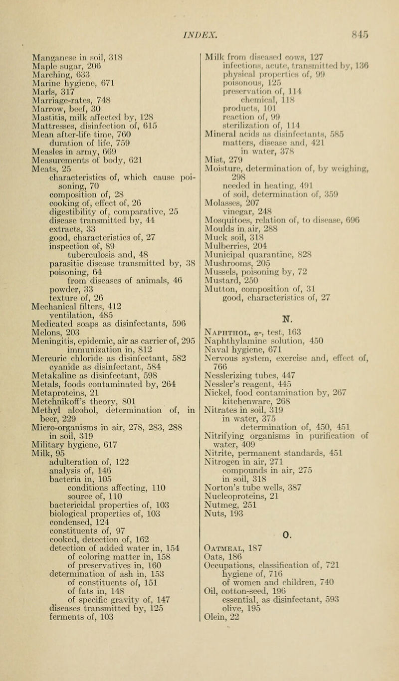 M,'ui(i;;uH!,s(', in soil, I'.IS Miinihiii^!;, ('):{:'. M:i,rii)(! \\y\i^\v.w, ()7I MiirlH, 'Ml M,•u•^i!W-^l,l.(^M, 7'1.S Mmitow, Ix^cf, ;>() MjimMUh, mills ;iJTcc(.(;(l hy, I2S Millrl.n'SH(^H, (lisiiirccl ion of, 015 Mc:ui ;i,ri,(T-lilr l-iiric, 7<)() (liirjilion of life, Tf)'.) M(',iisl(« in urrny, (iCiU Mousurninrnis of hoily, ('i21 M(<a(.s, 25 cliiinic.l.criHlif'H of, \vlii('li (t;i,iisc poi- Honinff, 70 coinposiiion of, 2S cooking of, crfcct of, 20 (lig(>siil)ilil.y of, compjiralivc, 25 disease 1,ranHniiU,e(l by, 44 extracts, 83 good, charactorisli(\s of, 27 inspection of, S*.) tubonMilosia and, 4<S parasitica disciase transmitted l)y, .'>8 poisoning, 04 from diseases of animals, 40 powder, 33 texture of, 26 Mechanical filters, 412 ventilation, 485 Medicated soaps as disinfectants, 590 Melons, 203 Meningitis, epidemic, air as carrier of, 295 immunization in, 812 Mercuric chloride as disinfectant, 582 cyanide as disinfectant, 584 Metakaline as disinfectant, 598 Metals, foods contaminated by, 264 Metaproteins, 21 Metchnikoff's theory, 801 Methyl alcohol, deterniination of, in beer, 229 Micro-organisms in air, 278, 283, 288 in soil, 319 Military hygiene, 617 Milk, 95 adulteration of, 122 analysis of, 140 bacteria in, 105 coiiditions affecting, 110 source of, 110 bactericidal properties of, 103 biological properties of, 103 condensed, 124 constituents of, 97 cooked, detection of, 162 detection of added water in, 154 of coloring matter in, 158 of preservatives in. 160 determination of ash in, 153 of constituents of, 151 of fats in, 148 of specific gravity of, 147 diseases transmitted by, 125 ferments of, 103 Milk from diHf;iHed rrowH, 127 inffrctiotiH, acute, IranMinifti'dby, 136 I)l)yHi(;al prri|)fTtifH of, 99 poiHorK)iiH, 125 lircHcrviilion of, 114 clicfni(;al, I IS produclH, 10! rc'iction of, '.)'.) slrrilizalion of, 114 Mineral acids .-us (\'\»\\\U'V.\m\\h, 5K5 tiiatters, diw^iiHf; and, 421 in watfT, 37S Mist,, 279 Moisture, detfrmination of, by w«-i((hinp;, 298 needed in healing, 491 of soil, df^tenninalion of, 359 Mohisses, 207 vinegar, 248 Mos((uitoeH, relation of, to diseauo, 696 Moulds in air, 288 Muck soil, 318 Mulberries, 204 Municipal ciuarantine, 828 Mushrooms, 205 Mussels, poisoning by, 72 Mustard, 2.50 Mutton, composition of, 31 good, characteristics of, 27 N. Naphthol, a-, test, 103 Nai)hthylamine solution, 4.50 Naval hygiene, 671 Nervous system, exerci.se and, eflfect of, 766 Nesslerizing tubes, 447 Ncssler's reagent, 445 Nickel, food contamination by, 267 kitchenware, 268 Nitrates in .soil, 319 in water, 375 determination of, 450, 451 Nitrifying organisms in purification of water, 409 Nitrite, permanent standards, 451 Nitrogen in air, 271 compounds in air, 275 in soil, 318 Norton's tube wells, 387 Nucleoproteins, 21 Nutmeg, 251 Nuts, 193 0. Oatmeal, 187 Oats, 186 Occupations, classification of, 721 hygiene of, 716 of women and children, 740 Oil, cotton-seed, 196 essential, as disinfectant, 593 olive, 195 Olein, 22