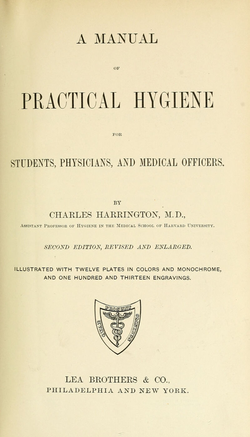 A MANUAL PRACTICAL HYGIENE STUDENTS, PHYSICIANS, AND MEDICAL OFFICERS. BY CHARLES HARRINGTON, M.D, Assistant Pkofessoe of Hygiene in the Medical School of Hakvabd L'niyeesity. SECOND EDITION, REVISED AND ENLARGED. ILLUSTRATED WITH TWELVE PLATES IN COLORS AND MONOCHROME, AND ONE HUNDRED AND THIRTEEN ENGRAVINGS. LEA BROTHERS & CO., PHILADELPHIA AND NEW YORK.
