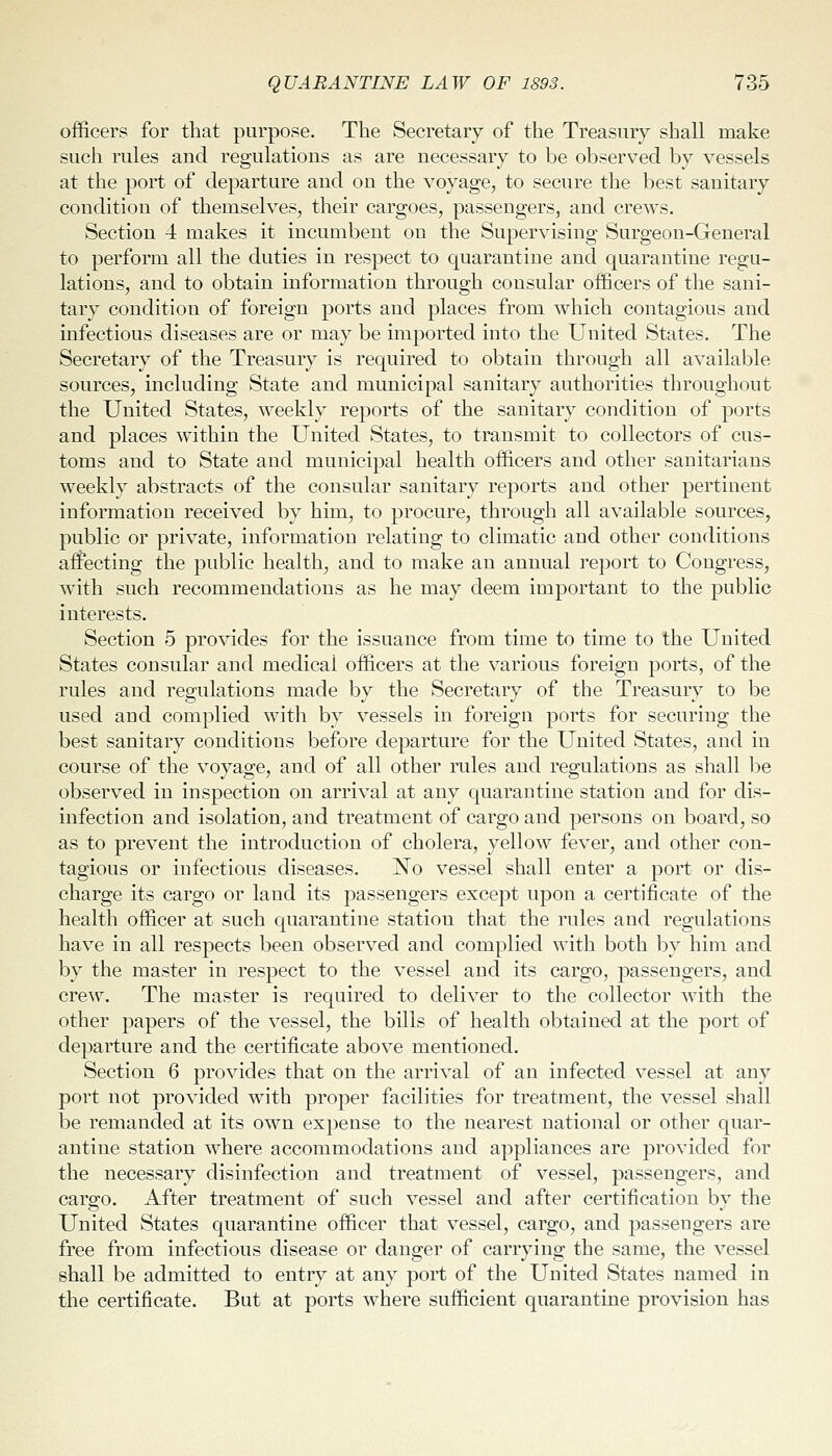 officers for that purpose. The Secretary of the Treasury shall make such rules and regulations as are necessary to be observed by vessels at the port of departure and on the voyage, to secure the best sanitary condition of themselves, their cargoes, passengers, and crews. Section 4 makes it incumbent on the Supervising Surgeon-General to perform all the duties in respect to quarantine and quarantine regu- lations, and to obtain information through consular officers of the sani- tary condition of foreign ports and places from which contagious and infectious diseases are or may be imported into the United States. The Secretary of the Treasury is required to obtain through all available sources, including State and municipal sanitary authorities throughout the United States, weekly reports of the sanitary condition of ports and places within the United States, to transmit to collectors of cus- toms and to State and municipal health officers and other sanitarians weekly abstracts of the consular sanitary reports and other pertinent information received by him, to procure, through all available sources, public or private, information relating to climatic and other conditions afEecting the public health, and to make an annual report to Congress, with such recommendations as he may deem important to the public interests. Section 5 provides for the issuance from time to time to the United States consular and medical officers at the various foreign ports, of the rules and regulations made by the Secretary of the Treasury to be used and complied with by vessels in foreign ports for securing the best sanitary conditions before departure for the United States, and in course of the voyage, and of all other rules and regulations as shall be observed in inspection on arrival at any quarantine station and for dis- infection and isolation, and treatment of cargo and persons on board, so as to prevent the introduction of cholera, yellow fever, and other con- tagious or infectious diseases. No vessel shall enter a port or dis- charge its cargo or land its passengers except upon a certificate of the health officer at such quarantine station that the rules and regulations have in all respects been observed and complied with both by him and by the master in respect to the vessel and its cargo, passengers, and cre\v. The master is required to deliver to the collector with the other papers of the vessel, the bills of health obtained at the port of departure and the certificate above mentioned. Section 6 provides that on the arrival of an infected vessel at any port not provided with proper facilities for treatment, the vessel shall be remanded at its own expense to the nearest national or other quar- antine station where accommodations and appliances are provided for the necessary disinfection and treatment of vessel, passengers, and cargo. After treatment of such vessel and after certification by the United States quarantine officer that vessel, cargo, and passengers are free from infectious disease or danger of carrying the same, the vessel shall be admitted to entry at any port of the United States named in the certificate. But at ports where sufficient quarantine provision has