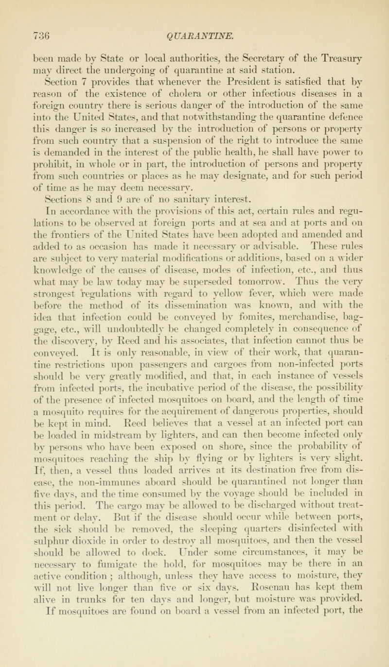 been made by State or local authorities, the Secretary of the Treasury may direct the undergoing of quarantine at said station. Section 7 proyides that ^yheueyer the President is satisfied that by reason of the existence of cholera or other infectious diseases in a foreign country there is serious danger of the introduction of the same into the United States, and that notAvithstanding the quarantine defence this danger is so increased by the introduction of persons or property from such country that a suspension of the right to introduce the same is demanded iu the interest of the public health, he shall haye po^ver to prohibit, in whole or in part, the introduction of persons and property from such countries or places as he may designate, and for such period of time as he may deem necessary. Sections 8 and 9 are of no sanitary interest. In accordance with the proyisions of this act, certain rules and regu- lations to be obseryed at foreign ports and at sea and at ports and on the frontiers of the United States haye been adopted and amended and added to as occasion has made it necessary or adyisable. These rules are subject to yeiy material modifications or additions, based on a wider knowledge of the causes of disease, modes of infection, etc., and thus what may be law today may be superseded tomorrow. Thus the very strongest regulations with regard to yellow feyer, which were made before the method of its dissemmation was known, and with the idea that infection could be conyeyed by fomites, merchandise, l)ag- gage, etc., will undoubtedly be changed completely in consequence of the discovery, by Reed and his associates, that infection cannot thus be conveyed. It is only reasonable, in view of their work, that quaran- tine restrictions upon passengers and cargoes from non-infected ])orts should be very greatly modified, and that, in each instance of vessels from infected ports, the incubative period of the disease, the possibility of the presence of infected mosquitoes on board, and the length of time a mosquito requires for the acquirement of dangerous properties, should be kept iu mind. Reed believes that a vessel at an infected ])ort can be loaded in midstream by lighters, and can then become infected only by persons who have been exposed on shore, since the probability of mosquitoes reaching the ship by flying or by lighters is very slight. If, then, a vessel thus loaded arrives at its destination free from dis- ease, the non-immunes aboard should be quarantined not longer than five days, and the time consumed by the voyage should be included in this ])eriod. The cargo may be allowed to be discharged without treat- ment or delay. But if the disease should occur while between ports, the sick should be removed, the sleeping (juarters disinfected with sulphur dioxide iu order to destroy all mosquitoes, and then the vessel should be allowed to dock. Under some circumstances, it may be necessary to fumigate the hold, for mosquitoes may be there in an active condition ; although, unless they have access to moisture, they will not live longer than five or six days. Rosenau has ke})t them alive in trunks for ten days and longer, but moisture was provided. If mosquitoes are found on board a vessel from an infected port, the