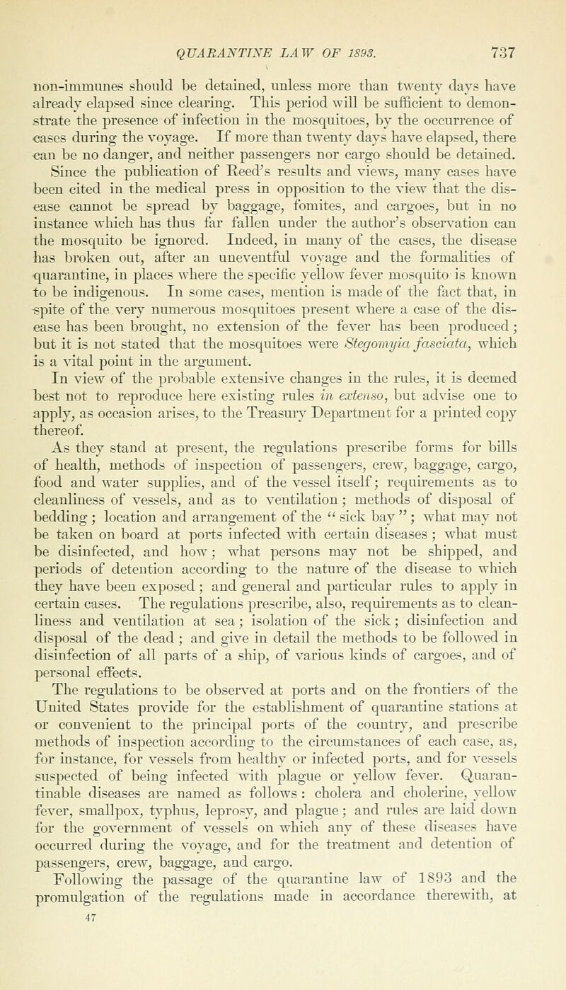 non-immunes should be detained, unless more than twenty days have already elapsed since clearing. This period will be sufficient to demon- strate the presence of infection in the mosquitoes, by the occurrence of cases during the voyage. If more than twenty days have elapsed, there ■can be no danger, and neither passengers nor cargo should be detained. Since the publication of Reed's results and views, many cases have been cited in the medical press in opposition to the view that the dis- ease cannot be spread by baggage, fomites, and cargoes, but in no instance which has thus far fallen under the author's observation can the mosquito be ignored. Indeed, in many of the cases, the disease has broken out, after an uneventful voyage and the formalities of quarantine, in places where the specific yellow fever mosquito is known to be indigenous. In some cases, mention is made of the fact that, in -spite of the.very numerous mosquitoes present where a case of the dis- ease has been brought, no extension of the fever has been produced; but it is not stated that the mosquitoes were Stegomyia fasdata, which is a \atal point in the argument. In view of the probable extensive changes in the rules, it is deemed I)est not to reproduce here existing rules in extenso, but advise one to apply, as occasion arises, to the Treasmy Department for a printed copy thereof. As they stand at present, the regulations prescribe forms for bills of health, methods of inspection of passengers, crew, baggage, cargo, food and water supplies, and of the vessel itself; requirements as to cleanliness of vessels, and as to ventilation; methods of dis]30sal of bedding ; location and arrangement of the  sick bay ; what may not be taken on board at ports infected with certain diseases; what must be disinfected, and how; what persons may not be shipped, and periods of detention according to the nature of the disease to which they have been exposed; and general and particular rules to apply in certain cases. The regulations prescribe, also, requirements as to clean- liness and ventilation at sea; isolation of the sick; disinfection and disposal of the dead; and give in detail the methods to be followed in disinfection of all parts of a ship, of various kinds of cargoes, and of personal effects. The regulations to be observed at ports and on the frontiers of the United States provide for the establishment of quarantine stations at or convenient to the principal ports of the country, and prescribe methods of inspection according to the circumstances of each case, as, for instance, for vessels from healthy or infected ports, and for vessels suspected of being infected with plague or yellow fever. Quaran- tinable diseases are named as follows : cholera and cholerine, yellow fever, smallpox, typhus, leprosy, and plague; and rules are laid doM^n for the government of vessels on which any of these diseases have occurred during the voyage, and for the treatment and detention of passengers, crew, baggage, and cargo. Following the passage of the quarantine law of 1893 and the promulgation of the regulations made in accordance therewith, at 47
