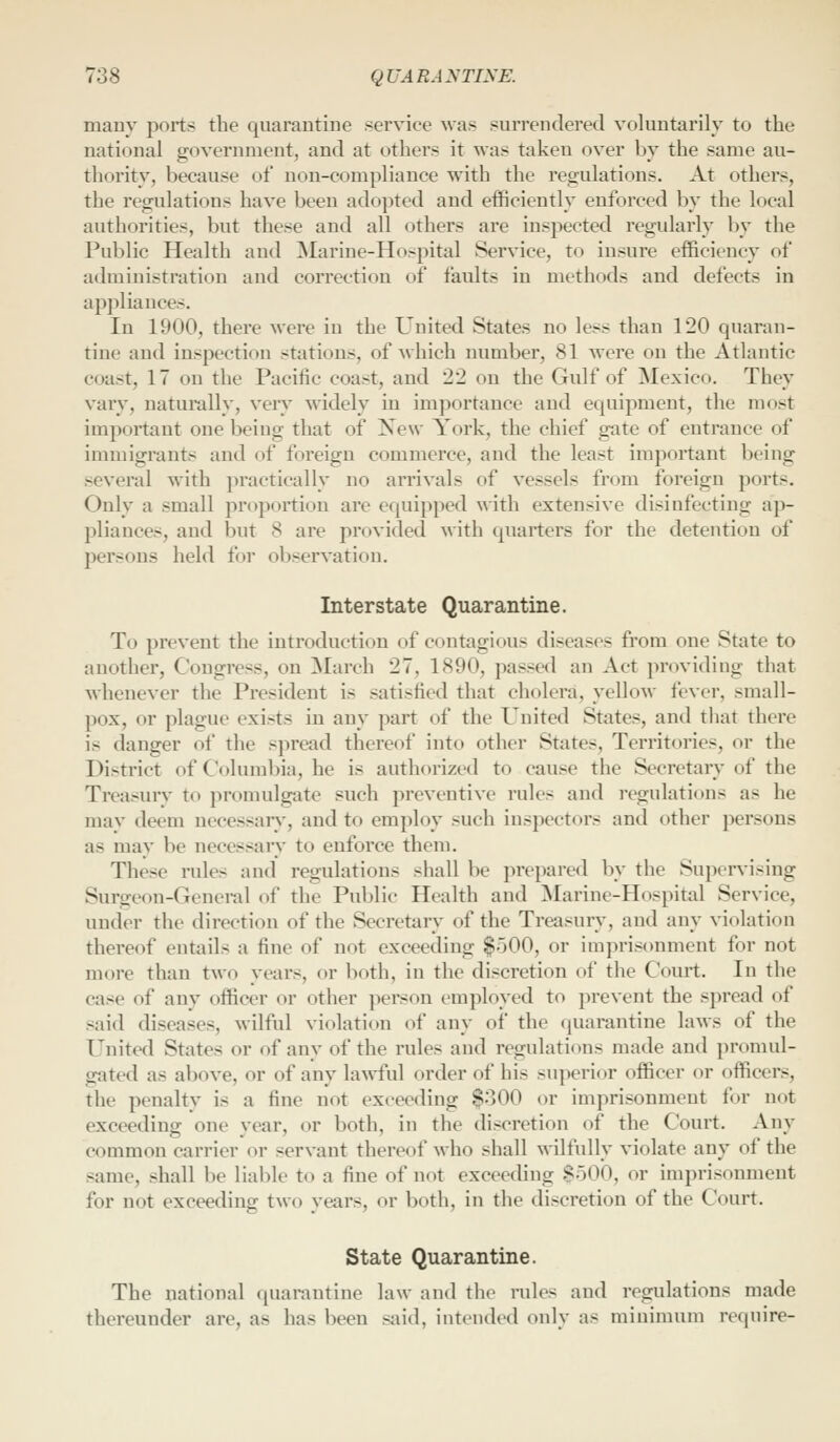 many ports the quarantine service was surrendered voluntarily to the national government, and at others it was taken over by the same au- thority, because of non-compliance with the regulations. At others, the regulations have been adopted and efficiently enforced by the local authorities, but these and all others are inspected regularly by the Public Health and ^Marine-Hospital Service, to insure efficiency of administration and correction of faults in methods and defects in appliances. In 1900, there were in the United States no less than 120 quaran- tine and inspection stations, of which number, 81 were on the Atlantic coast, 17 on the Pacific coast, and 22 on the Gulf of Mexico. They vary, naturally, very widely in importance and equipment, the most important one being that of New York, the chief gate of entrance of immigrants and of foreign commerce, and the least important being several with practically no arrivals of vessels from foreign ports. Only a small proportion are equipped with extensive disinfecting ap- pliances, and but 8 are provided with quarters for the detention of persons held for observation. Interstate Quarantine. To prevent the introduction of contagious diseases from one State to another, Congress, on March 27, 1890, passed an Act providing that whenever the President is satisfied that cholera, yellow fever, small- pox, or plague exists in any part of the United States, and that there is danger of the spread thereof into other States, Territories, or the District of Columbia, he is authorized to cause the Secretary of the Treasury to promulgate such preventive rules and regulations as he mav deem necessary-, and to employ such inspectors and other persons as may be necessary to enforce them. These rules and regulations shall be prepared by the Supervising Surgeon-General of the Pul)lic Health and Marine-Hospital Service, under the direction of the Secretary of the Treasury, and any violation thereof entails a fine of not exceeding $500, or imprisonment for not more than two years, or both, in the discretion of the Court. In the case of any officer or other person employed to prevent the spread of said diseases, wilful violation of any of the quarantine laws of the United States or of any of the rules and regulations made and promul- gated as above, or of any la\vful order of his superior officer or officers, the penalty is a fine not exceeding $300 or imprisonment for not exceeding one year, or both, in the discretion of the Court. Any common carrier or servant thereof who shall wilfully violate any of the same, shall be liable to a fine of not exceeding -SoOO, or imprisonment for not exceeding two years, or both, in the discretion of the Court. State Quarantine. The national quarantine law and the rules and regulations made thereunder are, as has been said, intended only as minimum require-