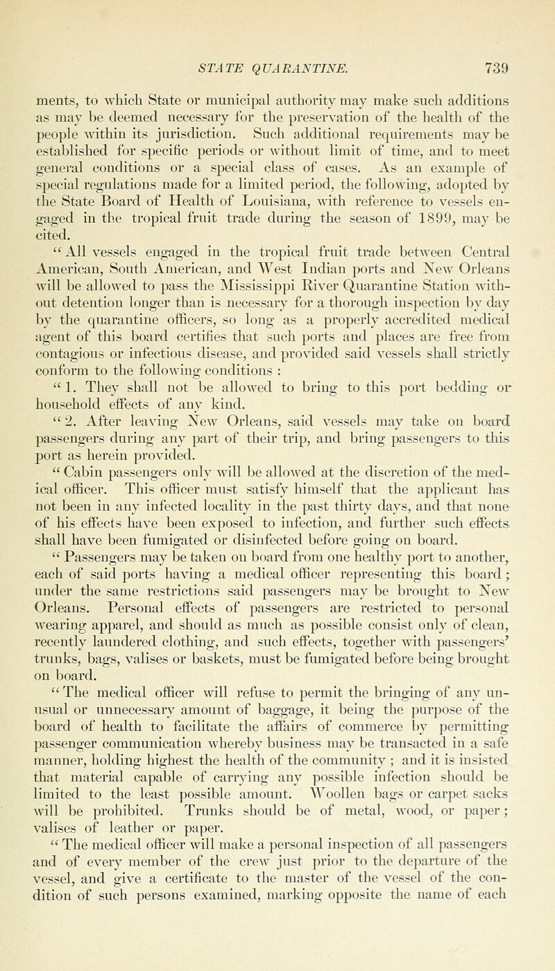 ments, to which State or municipal authority may make such additions as may be deemed necessary for the preservation of the health of the people within its jurisdiction. Such additional requirements may be established for specific periods or without limit of time, and to meet general conditions or a special class of cases. As an example of special regulations made for a limited period, the following, adopted by the State Board of Health of Louisiana, with reference to vessels en- gaged in the tropical fruit trade during the season of 1899, may be cited. All vessels engaged in the tropical fruit trade between Central American, South American, and West Indian ports and New Orleans will be allowed to pass the Mississippi River Quarantine Station with- out detention longer than is necessary for a thorough inspection by day by the quarantine officers, so long as a properly accredited medical agent of this board certifies that such ports and places are free from contagious or infectious disease, and provided said vessels shall strictly conform to the follo\Ying conditions :  1. They shall not be allowed to bring to this port bedding or household effects of any kind. 2. After leaving New Orleans, said vessels may take on board passengers during any part of their trip, and bring passengers to this port as herein provided.  Cabin passengers only will be allowed at the discretion of the med- ical officer. This officer must satisfy himself that the applicant has not been in any infected locality in the past thirty days, and that none of his effects have been exposed to infection, and further such effects. shall have been fumigated or disinfected before going on board.  Passengers may be taken on board from one healthy port to another, each of said ports having a medical officer representing this board; under the same restrictions said passengers may be brought to New Orleans. Personal effects of passengers are restricted to personal wearing apparel, and should as much as possible consist only of clean, recently laundered clothing, and such effects, together with passengers^ trunks, bags, valises or baskets, must be fumigated before being brought on board.  The medical officer will refuse to permit the bringing of any un- usual or unnecessary amount of baggage, it being the purpose of the board of health to facilitate the affairs of commerce by permitting passenger communication whereby business may be transacted in a safe manner, holding highest the health of the community ; and it is insisted that material capable of carrying any possible infection should be limited to the least possible amount. Woollen bags or carpet sacks will be prohibited. Trunks should be of metal, wood, or paper; valises of leather or paper.  The medical officer will make a personal inspection of all passengers and of every member of the crew just prior to the departure of the vessel, and give a certificate to the master of the vessel of the con- dition of such persons examined, marking opposite the name of each