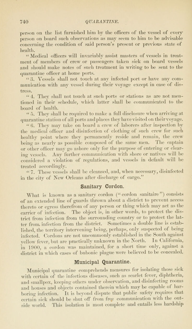 person on the list furnished him by the officers of the vessel of every person on board such observations as may seem to him to be advisable concerning the condition of said person's present or previous state of heal til.  Medical officers will invariably assist masters of vessels in treat- ment of members of crew or passengers taken sick on board vessels and should make notes of such treatment in writing to be sent to the quarantine officer at home ports.  3. Vessels shall not touch at any infected port or have any com- munication with any vessel during their voyage except in case of dis- tress. '' 4. They shall not touch at such ports or stations as are not men- tioned in their schedule, Avhich hitter shall be communicated to the board of health.  5. They shall be rec{uired to make a full disclosure when arriving at quarantine station of all ports and places they have visited on their voyage.  6. They may take on board a crew^ of laborers after inspection by the medical officer and disinfection of clothing of such crew for such healthy point where they permanently reside and remain, the crew being as nearly as possible composed of the same men. The captain or other officer may go ashore only for the purpose of entering or clear- ing vessels. Any further communication with shore or natives will be considered a violation of regulations, and vessels in default will be treated accordingly.  7. These vessels shall be cleansed, and, when necessary, disinfected in the city of New Orleans after discharge of cargo. Sanitary Cordon. What is known as a sanitary cordon ('< cordon sanitaire) consists of an extended line of guards thrown about a district to prevent access thereto or egress therefrom of any person or thing which may act as the carrier of infection. The object is, in other words, to protect the dis- trict from infei'tion from the surrounding country or to protect the lat- ter from, infection from the district. Sometimes a double line is estab- lished, the territory intervening being, perha]is, only suspected of being infected. Cordons are not uncommonly established in the South against yellow fever, but are practically unknown in the North. In California, in 1900, a cordon was maintained, for a short time only, against a district in which cases of bubonic plague were believed to be concealed. Municipal Quarantine. Municipal quarantine comprehends measures for isolating those sick with certain of the infectious diseases, such as scarlet fever, di])litheria, and smallpox, keeping others under observation, and disinfecting rooms and houses and objects contained therein which maybe capable of har- boring infection. It is beyond dispute that public safety requires that certain sick should be shut off from free communication with the out- side world. This isolation is most complete and entails less hardship