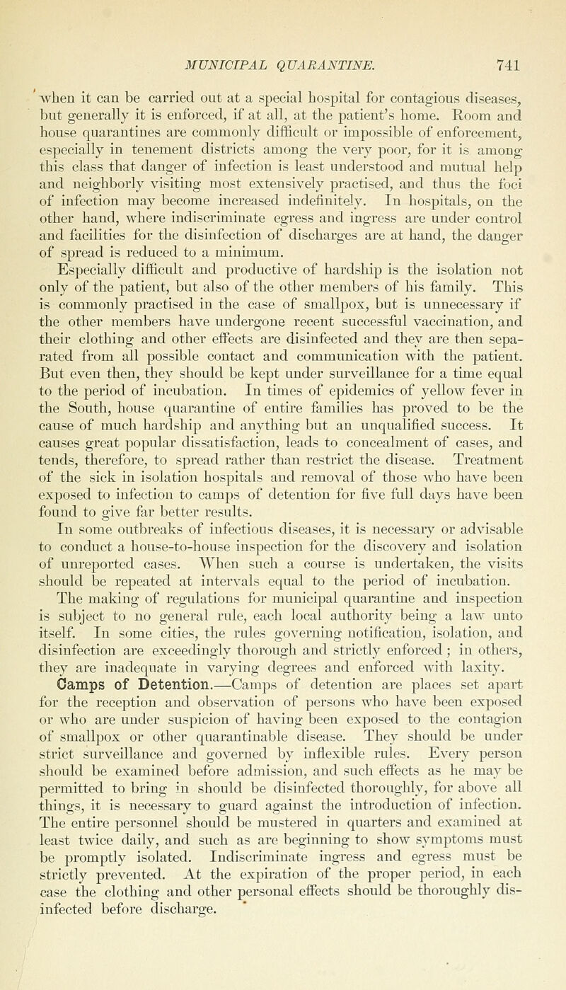 when it can be carried out at a special hospital for contagious diseases, but generally it is enforced, if at all, at the patient's home. Room and house quarantines are commonly difficult or impossible of enforcement, especially in tenement districts among the very poor, for it is among this class that danger of infection is least understood and mutual help and neighborly visiting most extensively practised, and thus the foci of infection may become increased indefinitely. In hospitals, on the other hand, where indiscriminate egress and ingress are under control and facilities for the disinfection of discharges are at hand, the danger of spread is reduced to a minimum. Especially difficult and productive of hardship is the isolation not only of the patient, but also of the other members of his family. This is commonly practised in the case of smallpox, but is unnecessary if the other members have undergone recent successful vaccination, and their clothing and other effects are disinfected and they are then sepa- rated from all possible contact and communication with the patient. But even then, they should be kept under surveillance for a time equal to the period of incubation. In times of epidemics of yellow fever in the South, house quarantine of entire families has proved to be the cause of much hardship and anything but an unqualified success. It causes great popular dissatisfaction, leads to concealment of cases, and tends, therefore, to spread rather than restrict the disease. Treatment of the sick in isolation hospitals and removal of those who have been exposed to infection to camps of detention for five full days have been found to give far better results. In some outbreaks of infectious diseases, it is necessary or advisable to conduct a house-to-house inspection for the discovery and isolation of unreported cases. When such a course is undertaken, the visits should be repeated at intervals equal to the period of incubation. The making of regulations for municipal quarantine and inspection is subject to no general rule, each local authority being a law unto itself. In some cities, the rules governing notification, isolation, and disinfection are exceedingly thorough and strictly enforced; in others, they are inadequate in varying degrees and enforced with laxity. Camps of Detention.—Camps of detention are places set apart for the reception and observation of persons who have been exposed or who are under suspicion of having been exposed to the contagion of smallpox or other quarantinable disease. They should be under strict surveillance and governed by inflexible rules. Every person should be examined before admission, and such effects as he may be permitted to bring in should be disinfected thoroughly, for above all things, it is necessary to guard against the introduction of infection. The entire personnel should be mustered in quarters and examined at least twice daily, and such as are beginning to show symptoms must be promptly isolated. Indiscriminate ingress and egress must be strictly prevented. At the expiration of the proper period, in each case the clothing and other personal effects should be thoroughly dis- infected before discharge.