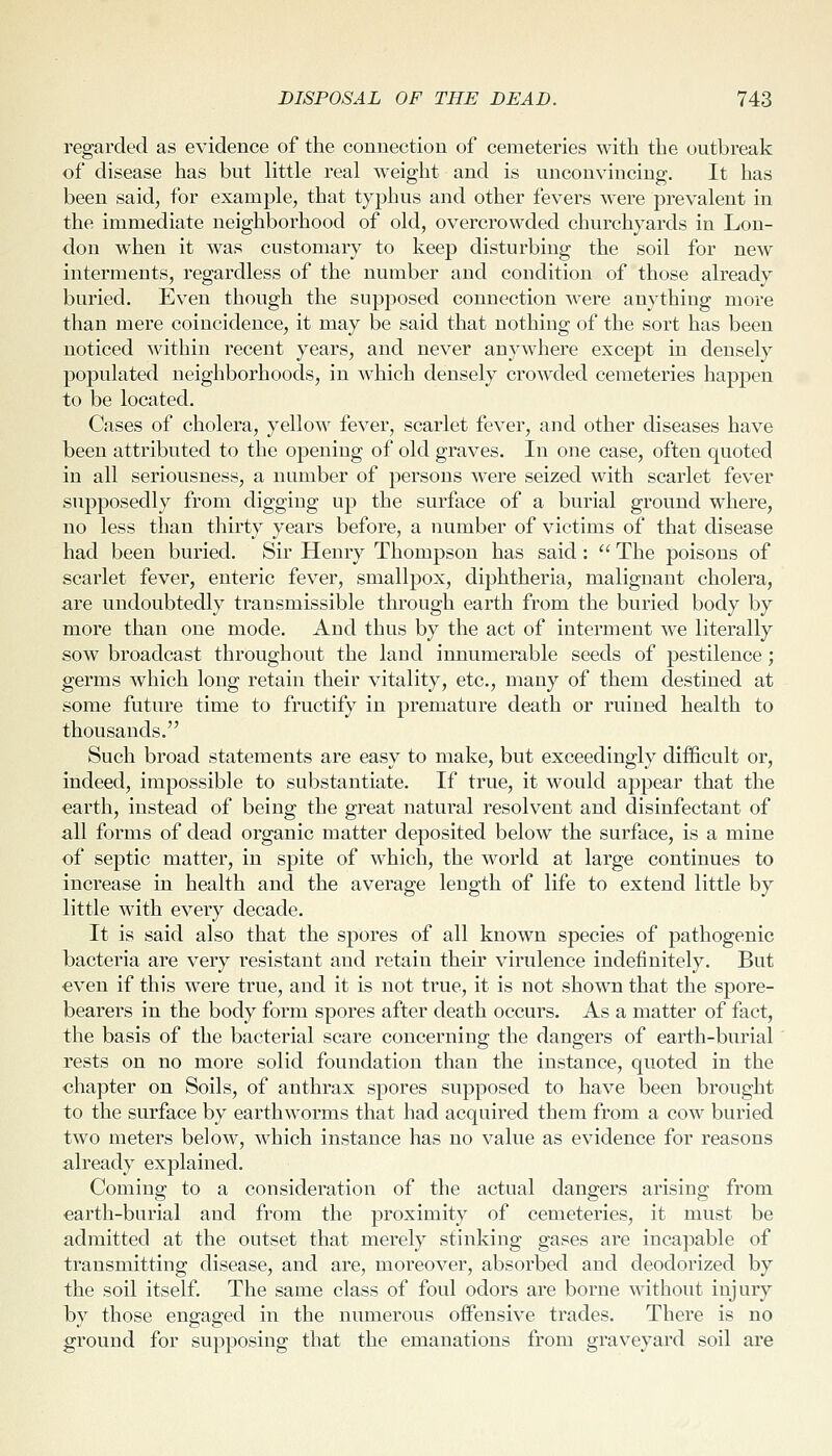regarded as evidence of the connection of cemeteries with the outbreak of disease has but little real weight and is unconvincing. It has been said, for example, that typhus and other fevers were prevalent in the immediate neighborhood of old, overcrowded churchyards in Lon- don when it was customary to keep disturbing the soil for new interments, regardless of the number and condition of those already buried. Even though the supposed connection were anything more than mere coincidence, it may be said that nothing of the sort has been noticed within recent years, and never anywhere except in densely populated neighborhoods, in which densely crowded cemeteries happen to be located. Cases of cholera, yellow fever, scarlet fever, and other diseases have been attributed to the opening of old graves. In one case, often quoted in all seriousness, a number of persons were seized with scarlet fever supposedly from digging up the surface of a burial ground where, no less than thirty years before, a number of victims of that disease had been buried. Sir Henry Thompson has said :  The poisons of scarlet fever, enteric fever, smallpox, diphtheria, malignant cholera, are undoubtedly transmissible through earth from the buried body by more than one mode. And thus by the act of interment we literally sow broadcast throughout the land innumerable seeds of pestilence; germs which long retain their vitality, etc., many of them destined at some future time to fructify in premature death or ruined health to thousands. Such broad statements are easy to make, but exceedingly difficult or, indeed, impossible to substantiate. If true, it would appear that the earth, instead of being the great natural resolvent and disinfectant of all forms of dead organic matter deposited below the surface, is a mine of septic matter, in spite of which, the world at large continues to increase in health and the average length of life to extend little by little with every decade. It is said also that the spores of all known species of pathogenic bacteria are very resistant and retain then' virulence indefinitely. But even if this were true, and it is not true, it is not shown that the spore- bearers in the body form spores after death occurs. As a matter of fact, the basis of the bacterial scare concerning the dangers of earth-burial rests on no more solid foundation than the instance, quoted in the chapter on Soils, of anthrax spores supposed to have been brought to the surface by earthworms that had acquired them from a cow buried two meters below, which instance has no value as evidence for reasons already explained. Coming to a consideration of the actual dangers arising from earth-burial and from the proximity of cemeteries, it must be admitted at the outset that merely stinking gases are incapable of transmitting disease, and are, moreover, absorbed and deodorized by the soil itself. The same class of foul odors are borne without injury by those engaged in the numerous offensive trades. There is no ground for supposing that the emanations from graveyard soil are