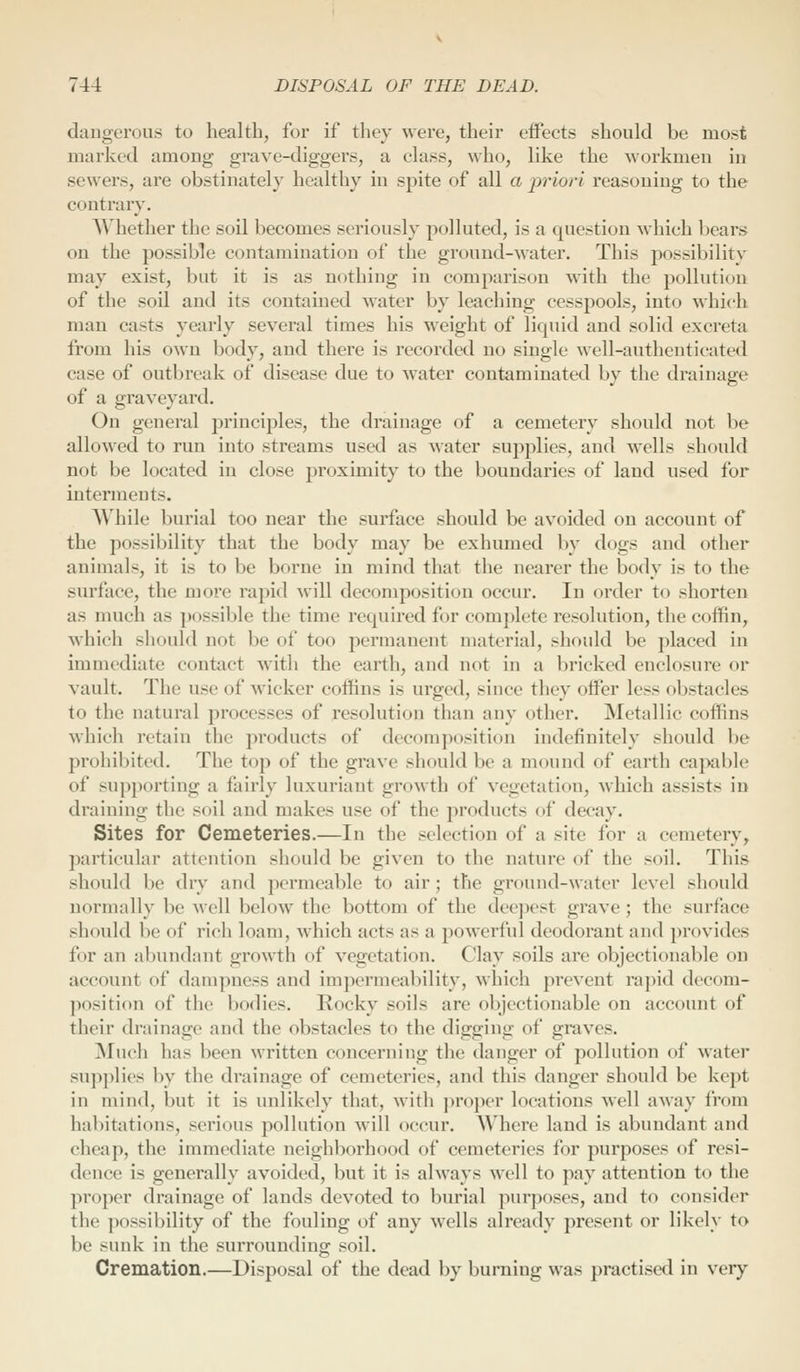 dangerous to health, for if they were, their effects should be most marked among grave-diggers, a class, who, like the workmen in sewers, are obstinately healthy in spite of all a priori reasoning to the contrary. AVhether the soil becomes seriously polluted, is a question which bears on the possible contamination of the ground-water. This possibility may exist, but it is as nothing in comparison with the pollution of the soil and its contained water by leaching cesspools, into which man casts yearly several times his weight of liquid and solid excreta from his own body, and there is recorded no single well-authenticated case of outbreak of disease due to water contaminated by the drainage of a graveyard. On general principles, the drainage of a cemetery should not be allowed to run into streams used as water supplies, and wells should not be located in close proximity to the boundaries of land used for interments. While burial too near the surface should be av^oided on account of the possibility that the body may be exhumed by dogs and other animals, it is to be borne in mind that the nearer the body is to the surface, the more rapid ^vill decomposition occur. In order to shorten as much as possible the time required for complete resolution, the coffin, which sliould not be of too permanent material, should be placed in immediate contact with the earth, and not in a bricked enclosure or vault. The use of wicker coffins is urged, since they offer less ol>stacles to the natural processes of resolution than any other. Metallic coffins which retain the products of decomposition indefinitely should be prohibited. The top of the grave should be a mound of earth cajxible of supporting a fairly luxuriant growth of vegetation, which assists in draining the soil and makes use of the products of decay. Sites for Cemeteries.—In the selection of a site for a cemetery, particular attention should be given to the nature of the soil. This should be dry and permeable to air; the ground-water level should normally be ^vell below the bottom of the deepest grave; the surface should be of rich loam, which acts as a powerful deodorant and provides for an abundant growth of vegetation. Clay soils are objectionable on account of dampness and impermeability, which prevent rapid decom- position of the bodies. Rocky soils are objectionable on account of their drainage and the obstacles to the digging of graves. ]Much has been written concerning the danger of pollution of water supplies by the drainage of cemeteries, and this danger should be kept in mind, but it is unlikely that, Avith jiroper locations well away from habitations, serious pollution will occur. Where land is abundant and cheap, the immediate neighborhood of cemeteries for purposes of resi- dence is generally avoided, but it is always well to pay attention to the proper drainage of lands devoted to burial purposes, and to consider the possibility of the fouling of any wells already present or likely to be sunk in the surrounding^ soil. Cremation.—Disposal of the dead by burning was practised in very