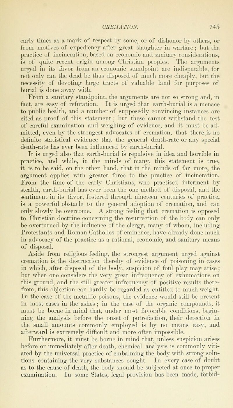 early times as a mark of respect by some, or of dishonor by others, or from motives of expediency after great slaughter in warfare; but the practice of incineration, based on economic and sanitary considerations, is of cjuite recent origin among Christian peoples. The arguments urged in its favor from an economic standpoint are indisputable, for not only can the dead be thus disposed of much more cheaply, but the necessity of devoting large tracts of valuable land for purposes of burial is done away with. From a sanitary standpoint, the arguments are not so strong and, in fact, are easy of refutation. It is urged that earth-burial is a menace to public health, and a number of supposedly convincing instances are cited as proof of this statement; but these cannot withstand the test of careful examination and weighing of evidence, and it must be ad- mitted, even by the strongest advocates of cremation, that there is no definite statistical evidence that the general death-rate or any special death-rate has ever been influenced by earth-burial. It is urged also that earth-burial is repulsive in idea and horrible in practice, and while, in the minds of many, this statement is true^ it is to be said, on the other hand, that in the minds of far more, the argument applies with greater force to the practice of incineration. From the time of the early Christians, who practised interment by stealth, earth-burial has ever been the one method of disposal, and the sentiment in its favor, fostered through nineteen centuries of practice, is a powerful obstacle to the general adoption of cremation, and can only slowly be overcome. A strong feeling that cremation is opposed to Christian doctrine concerning the resurrection of the body can only be overturned by the influence of the clergy, many of whom, including Protestants and Roman Catholics of eminence, have already done much in advocacy of the practice as a rational, economic, and sanitary means of disposal. Aside from religious feeling, the strongest argument urged against cremation is the destruction thereby of evidence of poisoning in cases in which, after disposal of the body, suspicion of foul play may arise; but when one considers the very great infrequency of exhumations on this ground, and the still greater infrequency of positive results there- from, this objection can hardly be regarded as entitled to much weight. In the case of the metallic poisons, the evidence would still be present in most cases in the ashes; in the case of the organic compounds, it must be borne in mind that, under most favorable conditions, begin- ning the analysis before the onset of putrefaction, their detection in the small amounts commonly employed is by no means easy, and afterward is extremely difficult and more often impossible. Furthermore, it must be borne in mind that, unless suspicion arises before or immediately after death, chemical analysis is commonly viti- ated by the universal practice of embalming the body with strong solu- tions containing the very substances sought. In every case of doubt as to the cause of death, the body should be subjected at once to proper examination. In some States, legal provision has been made, forbid-