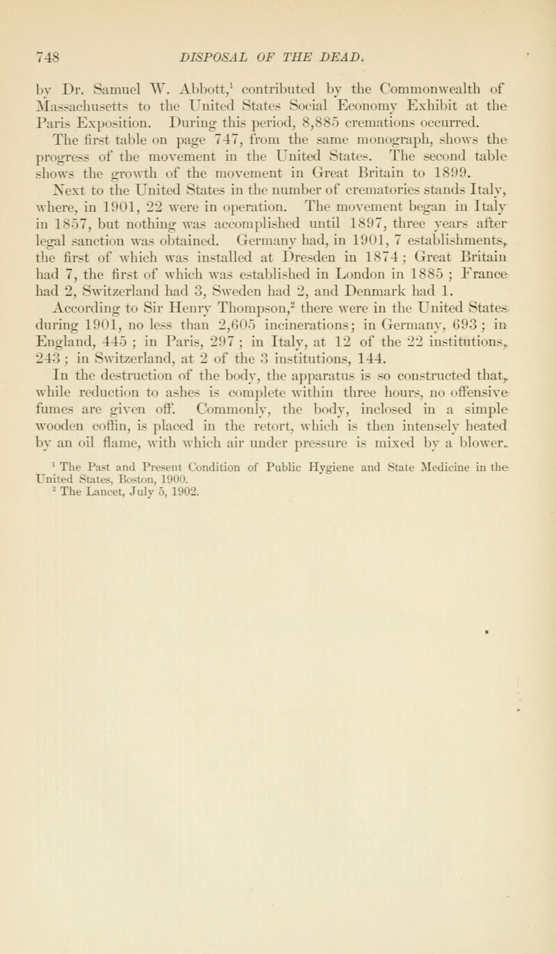 hv Dr. Samuel AV. Abbott/ contributed by the Commonwealth of Massachusetts to the United States Social Economy Exhibit at the Paris Exposition. During this period, 8,885 cremations occurred. The first table on page 747, from the same monograph, shows the progress of the movement in the United States. The second table shows the o-rowth of the movement in Great Britain to 1899. Next to the United States in the number of crematories stiinds Italy, where, in 1901, 22 were in operation. The movement began in Italy in 1857, but nothing was accomplished uutd 1897, three years after legal sanction was obtained. Germany had, in 1901, 7 establishments,, the first of which was installed at Dresden in 1874; Great Britain had 7, the first of which was established in London in 1885 ; France had 2, Switzerland had 3, Sweden had 2, and Denmark had 1. According to Sir Henry Thompson,^ there were in the United States, during 1901, no less than 2,605 incinerations; in Germany, 693; in England, 445 ; in Paris, 297 ; in Italy, at 12 of the 22 institutions,. 243 ; in Switzerland, at 2 of the 3 institutions, 144. In the desti-uction of the body, the apparatus is so constructed that^ while reduction to ashes is complete within three hours, no offensive fumes are given off. Commonly, the body, inclosed in a simple wooden coffin, is placed in the retort, which is then intensely heated by an oil flame, with which air under pressure is mixed by a blower. ' The Past and Present Condition of Public Hygiene and State Medicine in the United States, Boston, 1900. - The Lancet, July 5, 1902.