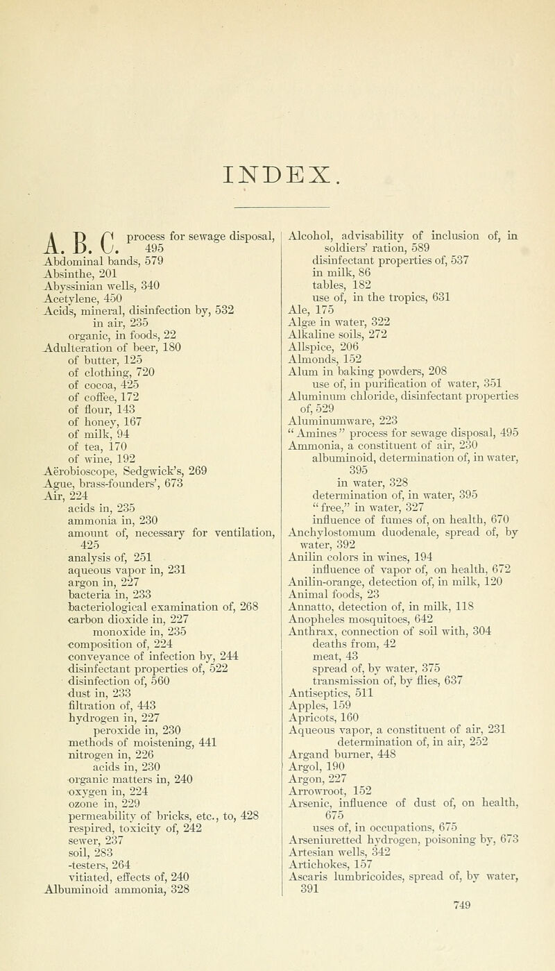 INDEX AT) f^ process for sewage disposal, . Jj. yj. 495 Abdominal bands, 579 Absinthe, 201 Abyssinian wells, 340 Acetylene, 450 Acids, mineral, disinfection by, 532 in ail', 235 organic, in foods, 22 Adulteration of beer, 180 of butter, 125 of clothing, 720 of cocoa, 425 of coffee, 172 of flour, 143 of honey, 167 of milk, 94 of tea, 170 of wine, 192 Aerobioscope, Sedgwick's, 269 Ague, brass-foimders', 673 Ail-, 224 acids in, 235 ammonia in, 230 amount of, necessary for ventilation, 425 analysis of, 251 aqueous vapor in, 231 argon in, 227 bacteria in, 233 bacteriological examination of, 268 carbon dioxide in, 227 monoxide in, 235 composition of, 224 conveyance of infection by, 244 disinfectant properties of, 522 disinfection of, 560 dust in, 233 filtration of, 443 hydrogen in, 227 peroxide in, 230 methods of moistening, 441 nitrogen in, 226 acids in, 230 oi'ganic matters in, 240 •oxygen in, 224 ozone in, 229 permeability of bi'lcks, etc., to, 428 respired, toxicity of, 242 sewer, 237 soil, 283 -testers, 264 vitiated, effects of, 240 Albuminoid ammonia, 328 Alcohol, advisability of inclusion of, in soldiers' ration, 589 disinfectant properties of, 537 in milk, 86 tables, 182 use of, in the tropics, 631 Ale, 175 Algffi in water, 322 Alkaline soils, 272 Allspice, 206 Almonds, 152 Alum in baking powders, 208 use of, in purification of water, 351 Aluminum chloride, disinfectant properties of, 529 Aluminumware, 223  Amines  process for sewage disposal, 495 Ammonia, a constituent of aii', 230 albuminoid, determination of, in water, 395 in water, 328 determination of, in water, 395  free, in water, 327 influence of fumes of, on health, 670 Anchylostomum duodenale, spread of, by water, 392 Anilin colors in wines, 194 influence of vapor of, on health, 672 Anilin-orange, detection of, in milk, 120 Animal foods, 23 Annatto, detection of, in milk, 118 Anopheles mosquitoes, 642 Anthrax, connection of soil with, 304 deaths from, 42 meat, 43 spread of, by water, 375 transmission of, by flies, 637 Antiseptics, 511 Apples, 159 Apricots, 160 Aqueous vapor, a constituent of air, 231 deteimination of, in air, 252 Argand burner, 448 Argol, 190 Argon, 227 AiTOwroot, 152 Ai'senic, influence of dust of, on health, 675 uses of, in occupations, 675 Arseniuretted hydrogen, poisoning by, 673 Artesian wells, 342 Artichokes, 157 Ascaris lumbricoides, spread of, bv water, 391