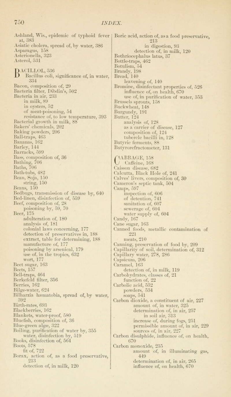 -\j<hland, Wis., epidemic of typhoid fever at, 383 Asiatic cholera, spread of, by water, 386 Asparagus, 158 Asterionella, 323 .\sterol, 531 BACILLOL, 536 Bacillus coli, significance of, in water, 334 Bacon, composition of, '29 Bacteria filter, Dibdin's, 502 Bacteria in air, 233 in milk, 89 in oysters, 52 of meat-poisoning, 54 resistance of, to low temperature, 393 Bacterial growtli in milk, 88 Bakei-s' chemicals, 202 Baking jwwders, 206 Rill-traps, 463 Bananas, 162 Barley, 144 Ban-acks, 599 Bass, composition of, 36 Bathing, 706 Baths, 706 Bath-tubs, 482 Bean, Soja, 150 string, 150 Beans, 150 Bedbugs, transmission of disease by, 640 Bed-linen, disinfection of, 559 Beef, composition of, 28 poisoning by, 59, 70 Beer, 175 adulteration of, 180 analysis of, 181 colonial li\ws concerning, 177 detection of preservatives in, 188 extract, table for determining, 188 manufacture of, 177 poisoning by arsenical, 179 use of, in the tropics, 632 wort, 177 Beet sugar, 163 Beets, 157 Bell-traps, 464 Berkefeld filter, 356 Berries, 162 Bilge-water, 624 Bilharzia hsematobia, spread of, bv water, 392 Birth-rates, 693 Blackberries, 162 Blankets, water-proof, 580 Bluefish, composition of, 36 Blue-green algH», 322 Boiling, purification of water by, 355 water, disinfection by, 519 Books, disinfection of, 564 Boots, 578 fit of, 722 Borax, action of, as a food jireservative, 213 detection of, in milk, 120 Boric acid, action of, as a food preservative, 213 in digestion, 93 detection of, in milk, 120 Bothriocephalus latus, 37 Bottle-traps, 462 Botidism, 54 Brand V, 198 Bread, 140 leavening of, 140 Bromine, disinfectant properties of, 526 influence of, on health, 670 use of, in purification of water, 353 Bmssels sprouts, 158 Buckwheat, 148 Burgimdv, 191 Butter, 124 analysis of, 128 as a carrier of disease, 127 composition of, 124 tubercle bacilli in, 128 Butyric ferments, 88 Butyrorefractometer, 131 CABBAGE, 158 Caffeine, 168 Caisson disease, 682 Calcutta, Black Hole of, 241 Calves' livei-s, composition of, 30 Cameron's septic tank, 504 Camps, 597 inspection of, 606 of detention, 741 sanitation of, 607 sewerage of, 604 water supply of, 604 Candy, 167 Cane sug-ar, 163 Canned fowls, metallic contamination of 221 meats, 210 Canning, preservation of food by, 209 Capillaritv of soil, determination of, 312 Capilhm-water, 278, 286 Capsicum, 206 Caramel, 163 detection of, in milk, 119 Carbohydrates, classes of, 21 function of, 22 Carbolic acid, 532 powders, 534 soaps, 541 Carbon dioxide, a constituent of air, 227 amount of, in water, 325 determination of, in air, 257 in soil air, 313 increase of, during fogs, 251 pennissible amount of, in air, 229 sources of, in air, 227 Carbon disulphide, influence of, on health, 670 Carbon monoxide, 235 amount of, in illuminating gas, 449 determination of, in air, 265 influence of, on health, 670