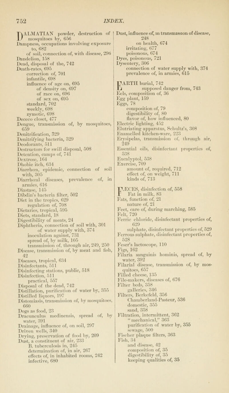 DALMATIAN powder, destruction of 1 mosquitoes by, 656 Dampness, occupations involving exposure to, 682 _ of soil, connection of, with disease, 296 Dandelion, 158 Dead, disposal of the, 742 Death-rates, 695 correction of, 701 infentile, 698 influence of age on, 695 of density on, 697 of race on, 696 of sex on, 695 standard, 702 weekly, 698 zymotic, 698 Dececo closet, 477 Dengue, transmission of, by mosquitoes, 659 Denitrification, 329 Denitrifying bacteria, 329 Deodorants, 511 Destructoi-s for swill disposal, 508 Detention, camps of, 741 Dextrose, 164 Dhobie itch, 634 Diarrhoea, epidemic, connection of soil with, 305 Diarrheal diseases, prevalence of, in armies, 616 Diastase, 145 Dibdin's bacteria filter, 502 Diet in the tropics, 629 regulation of, 708 Dietaries, tropical, 595 Diets, standard, 18 Digestibility of meats, 24 Diphtheria, connection of soil with, 301 of water supply with, 374 inoculation against, 731 spread of, by milk, 105 transmission of, through air, 249, 250 Disease, transmission of, by meat and fish, 42 Diseases, tropical, 634 Disinfectants, 511 Disinfecting statitms, public, 518 Disinfection, 511 practical, 557 Disposal of the dead, 742 Distillation, purification of water by, 355 Distilled liquors, 197 Distomiasis, transmission of, bv mosquitoes, 660 Dogs as food, 23 Dracunculus medinensis, spread of, by water, 391 Drainage, influence of, on soil, 297 Driven wells, 340 Drying, preservation of food by, 209 Dust, a constituent of air, 233 B. tuberculosis in, 245 determination of, in air, 267 effects of, in inhabited rooms, 242 infective, 680 Dust, influence of, in transmission of disease, 248 on health, 674 irritating, 677 poisonous, 674 Dyes, poisonous, 721 Dysentery, 306 connection of water supply with, 374 prevalence of, in armies, 615 EARTH burial, 742 supposed danger from, 743 Eels, composition of, 36 Egg plant, 159 Eggs, 78 _ composition of, 79 digestibility of, 80 flavor of, how influenced, 80 Electric lighting, 452 Elutriating apparatus, Schultz's, 308 Enamelled kitchen-ware, 223 Erysipelas, transmission of, through air, 249 Essential oils, disinfectant jn'operties of, 538 Eucalyptol, 538 Exercise, 709 amount of, required, 712 effect of, on weight, 711 kinds of, 713 FiECES, disinfection of, 558 Fat in milk, 83 Fats, function of, 21 nature of, 21 Feet, care of, during marching, 585 Felt, 720 Ferric chloride, disinfectant properties of, 629 sulpliate, disinfectant properties of, 529 Ferrous sulphate, disinfectant properties of, 528 Fesei's lactoscope, 110 Figs, 162 Filaria sanguinis hominis, spread of, by water, 392 Filarial disease, transmission of, by mos- quitoes, 657 Filled cheese, 135 File-makers, diseases of, 676 Filter beds, 358 galleries, 346 Filters, Berkefeld, 356 Chamberland-Pasteur, 536 domestic, 355 sand, 358 Filtration, intermittent, 362  mechanical, 363 purification of water by, 355 sewage, 500 Fischer plaque filtei-s, 363 Fish. 34 and disease, 42 composition of, 35 digestibility of, 35 keeping qualities of, 35