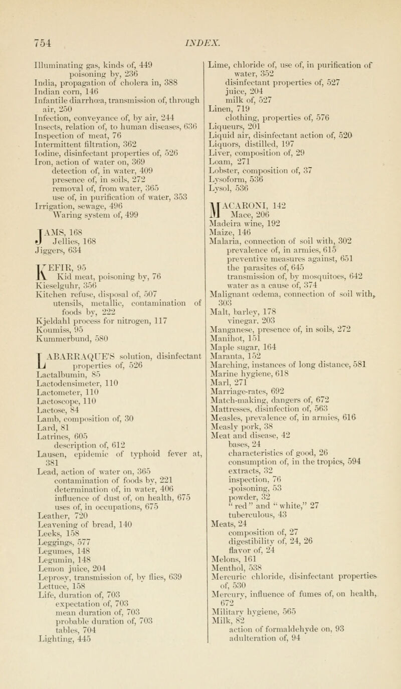 Illuminating gas, kinds of, 449 poisoning by, 286 India, propagation of cholera in, 388 Indian corn, 145 Infantile diarrhoea, transmission of, thi-ongh air, 250 Infection, conveyance of, by air, 244 Insects, relation of, to human diseases, (i86 Inspection of meat, 76 Intermittent filtration, 362 Iodine, disinfectant properties of, 526 Iron, action of water on, 369 detection of, in water, 409 presence of, in soils, 272 removal of, from water, 365 use of, in purification ol water, 353 Irrigation, sewage, 496 Waring system of, 499 TAMS, 168 J Jellies, 168 Jiggei-s, 634 Ki:Fm, 95 Kid meat, poisoning by, 76 Kieselguhr, 356 Kitchen refuse, disposal of, 507 utensils, metallic, contamination of foods by, 222 Kjeldahl process for nitrogen, 117 Koumiss, 95 Kunmierbund, 580 LABARRAQUE'S solution, disinfectant properties of, 526 Lactalbumin, 85 Lactodensimeter, 110 Lactometer, 110 l^ctoscope, 110 Lactose, 84 Lamb, composition of, 30 Lard, 81 Latrines, 605 description of, 612 Lausen, epidemic of tvphoid fever at, 381 Lead, action of water on, 365 contamination of foods by, 221 determination of, in water, 406 influence of dust of, on health, 675 uses of, in occupations, 675 Leather, 720 Leavening of bread, 140 Leeks, 158 Leggings, 577 Legumes, 148 Legumin, 148 Lemon juice, 204 Leprosy, transmission of, l)y flies, 639 Lettuce, 158 Life, duration of, 703 expectation of, 703 mean duration of, 703 probable duration of, 703 tables, 704 Lighting, 445 Lime, chloride of, use of, in purification of water, 352 disinfectant properties of, 527 juice, 204 milk of, 527 Linen, 719 clothing, properties of, 576 Liqueurs, 201 Liquid air, disinfectant action of, 520 Liquors, distilled, 197 Liver, composition of, 29 Loam, 271 Lobster, composition of, 37 Lysoform, 536 Lysol, 536 MACARONI, 142 Mace, 206 Madeira wine, 192 Maize, 146 Malaria, connection of soil with, 302 prevalence of, in armies, 615 j)reventive measures against, 651 the parasites of, 645 transmission of, by mosquitoes, 642 water as a cause of, 374 Malignant oedema, connection of soil with, 303 Malt, barley, 178 vinegar. 203 Manganese, presence of, in soils, 272 Manihot, 151 Maple sugar, 164 Maranta, 152 Marching, instances of long distance, 581 Marine hvgiene, 618 Marl, 271 Marriage-rates, 692 Match-making, dangers of, 672 Mattresses, disinfection of, 563 Measles, prevalence of, in armies, 616 Measly pork, 38 Meat and disease, 42 bases, 24 characteristics of good, 26 consumption of, in the tropics, 594 extracts, 32 inspection, 76 -poisoning, 53 powder, 32  red  and '' white, 27 tuberculous, 43 Meats, 24 composition of, 27 digestibilitv of, 24, 26 flavor of, 24 Melons, 161 Menthol, 538 Mercuric chloride, disinfectant properties of, 530 Mercurv, influence of fumes of, on health, 672 Militarv hvgiene, 565 Milk, 82 action of formaldehyde on, 93 adulteration of, 94