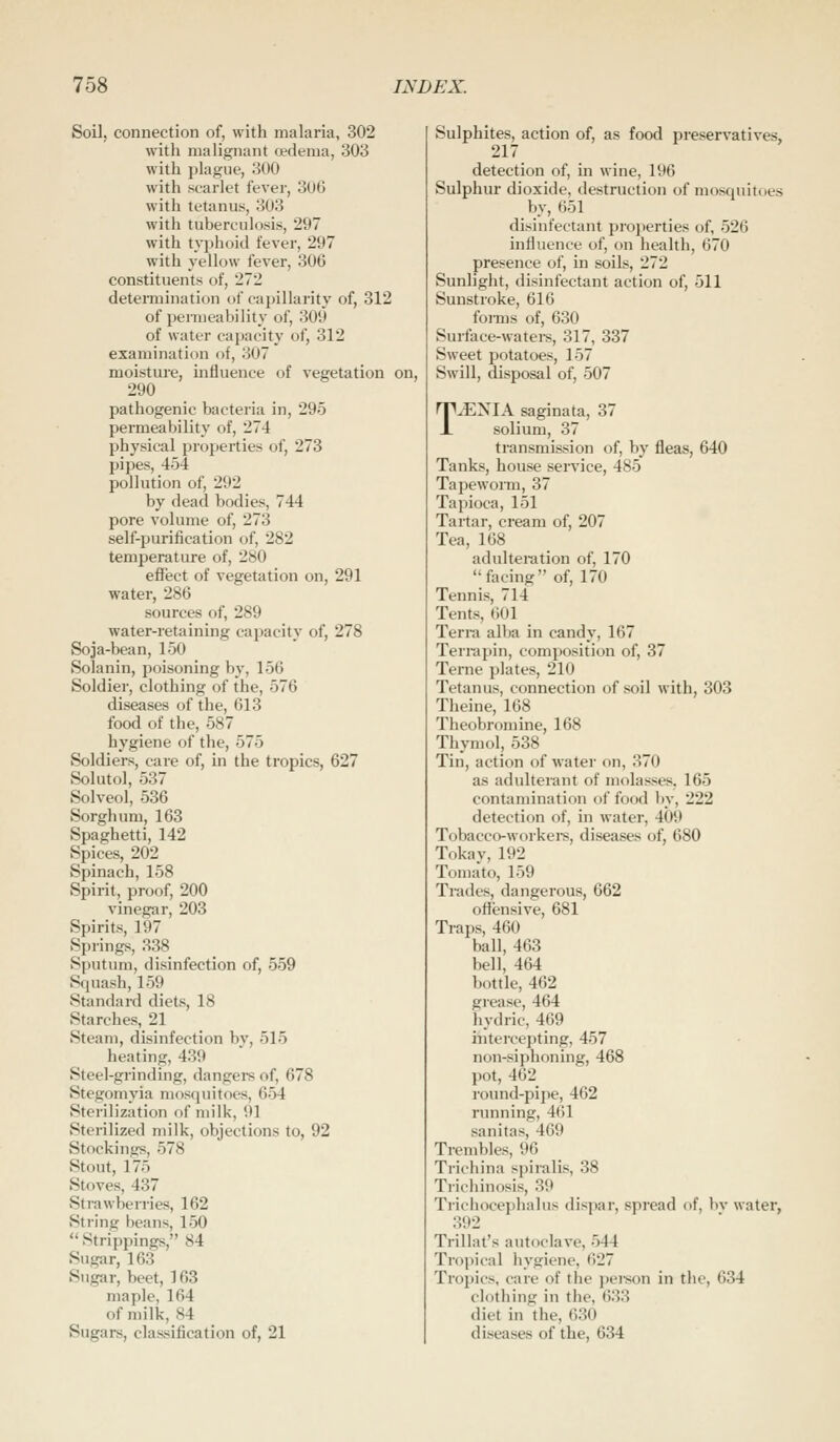 Soil, connection of, with malaria, 302 with malignant oedema, 303 with plague, 300 with scarlet fever, 3UG with tetanus, 303 with tuberculosis, 297 with typhoid fever, 297 with yellow fever, 306 constituents of, 272 deteiTuination of capillarity of, 312 of permeability of, 309 of water capacity of, 312 examination of, 307 moisture, uifluence of vegetation on, 290 pathogenic bacteria in, 295 permeability of, 274 physical properties of, 273 pipes, 454 pollution of, 292 by dead bodies, 744 pore volume of, 273 self-purification of, 282 temperature of, 280 effect of vegetation on, 291 water, 286 sources of, 289 water-retaining capacity of, 278 Soja-bean, 150 Solanin, poisoning by, 156 Soldier, clothing of the, 576 diseases of the, 613 food of the, 587 hygiene of the, 575 Soldiers, care of, in the tropics, 627 Solutol, 537 Solveol, 536 Sorghum, 163 Spaghetti, 142 Spices, 202 Spinach, 158 Spirit, proof, 200 vinegar, 203 Spirits, 197 Springs, 338 Sputum, disinfection of, 559 Squash, 159 Standard diets, 18 Starches, 21 Steam, disinfection by, 515 heating, 439 Steel-grinding, dangers of, 678 Stegomyia mosquitoes, 654 Sterilization of milk, 91 Sterilized milk, objections to, 92 Stockings, 578 Stout, 175 Stoves, 437 Strawberries, 162 String beans, 150  Strippings, 84 Sugar, 163 Sugar, beet, 163 maple, 164 of milk, 84 Sugars, classification of, 21 Sulphites, action of, as food preservatives, 217 detection of, in wine, 196 Sulphur dioxide, destruction of mosquitoes by, 651 disinfectant properties of, 526 influence of, on health, 670 presence of, in soils, 272 Sunlight, disinfectant action of, 511 Sunstroke, 616 forms of, 630 Surface-watei-s, 317, 337 Sweet potatoes, 157 Swill, disposal of, 507 T^NIA saginata, 37 solium, 37 transmission of, by fleas, 640 Tanks, house service, 485 Tapeworm, 37 Tapioca, 151 Tartar, cream of, 207 Tea, 168 adulteitition of, 170 facing of, 170 Tennis, 714 Tents, 601 Terra alba in candy, 167 Terrapin, composition of, 37 Terne plates, 210 Tetanus, connection of soil with, 303 Theine, 168 Theobromine, 168 Thymol, 538 Tin, action of water on, 370 as adulterant of molasses. 165 contamination of food by, 222 detection of, in water, 409 Tobacco-workei-s, diseases of, 680 Tokay, 192 Ton)ato, 159 Trades, dangerous, 662 offensive, 681 Traps, 460 ball, 463 bell, 464 bottle, 462 grease, 464 hydric, 469 intercepting, 457 non-siphoning, 468 pot, 462 round-pipe, 462 running, 461 sanitas, 469 Trembles, 96 Trichina spiralis, 38 Triciiinosis, 39 Trichocephalus dispar, spread of, bv water, 392 Triliat's autoclave, 544 Tropical hygiene, 627 Troj)ics, care of the j)ei'son in the, 634 clothing in the, 633 diet in the, 630 diseases of the, 634
