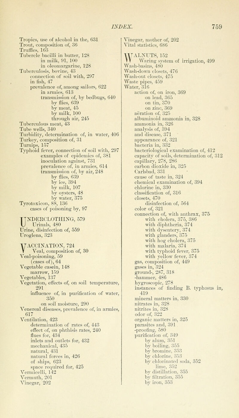 Tropics, use of alcohol in the, 631 Trout, composition of, 36 Truffles, 163 Tubercle bacilli in butter, 128 in milk, 91, 100 in oleomargarine, 128 Tuberculosis, bovine, 43 connection of soil ^vith, 297 in fish, 47 prevalence of, among sailoi-s, 622 in armies, 613 transmission of, by bedbugs, 640 by flies, 639 bv meat, 45 by milk, 100 through ail', 245 Tuberculous meat, 43 Tube wells, 340 _ _ Turbidity, determination of, in water, 406 Tiu'key, composition of, 31 TiuTiips, 157 Typhoid fever, connection of soil with, 297 examples of epidemics of, 381 inoculation against, 731 prevalence of, in armies, 614 tonsmission of, by air, 248 by flies, 639 bv ice, 394 by mUk, 107 by oystei's, 48 by water, 375 Tyrotoxicon, 88, 136 cases of poisoning by, 97 UNDEKCLOTHIXG, 579 Urinals, 480 Urine, disinfection of, 559 Uroglena, 323 VACCIXATIOX, 724 Veal, composition of, 30 Veal-poisoning, 59 (cases of), 64 Vegetable casein, 148 marrow, 159 Vegetables, 137 Vegetation, eifects of, on soil temperature, 291 influence of, in purification of water, 350 on soil moisture, 290 Venereal diseases, prevalence of, in armies, 617 Ventilation, 423 determination of rates of, 443 effect of, on phthisis rates, 240 flues for, 434 inlets and outlets for, 432 mechanical, 435 natural, 431 natural forces in, 426 of ships, 623 space required for, 425 Vermicelli, 142 Vermuth, 201 Vinegar, 202 Vinegar, mother of, 202 Vital statistics, 686 WALNUTS, 152 AVaring system of irrigation, 499 Wash-basins, 480 AVash-down closets, 476 AA^'ash-out closets, 475 AA^'aste pipes, 459 AA'ater, 316 action of, on iron, 369 on lead, 365 on tin, 370 on zinc, 369 aeration of, 325 albuminoid ammonia in, 328 ammonia in, 326 analysis of, 394 and disease, 371 appearance of, 321 bacteria in, 332 bacteriological examination of, 412 capacitv of soils, determination of, 312 capillarv, 278, 286 carbon dioxide in, 325 Carlsbad, 331 cause of taste in, 324 chemical examination of, 394 chlorine in, 330 classification of, 316 closets, 470 disinfection of, 564 color of, 321 connection of, with anthrax, 375 \vith cholera, 375, 386 with diphtheria, 374 with dysentery, 374 with glandei-s, 375 with hog cholera, 375 with malaria, 374 with typhoid fever, 375 with yellow fever, 374 gas, composition of, 449 gases in, 324 groimd-, 287, 318 -hammer, 486 hygroscopic, 278 instances of finding B. typhosus in^ 419 mineral matters in, 330 nitrates in, 328 nitrites in, 328 odor of, 322 organic matters in, 325 parasites and, 391 -proofing, 580 purification of, 349 by alum, 351 by boiling, 355 by bromine, 353 by chlorine, 353 by chlorinated soda, 352 lime, 352 by distillation, 355 by filtration, 355 by iron, 353