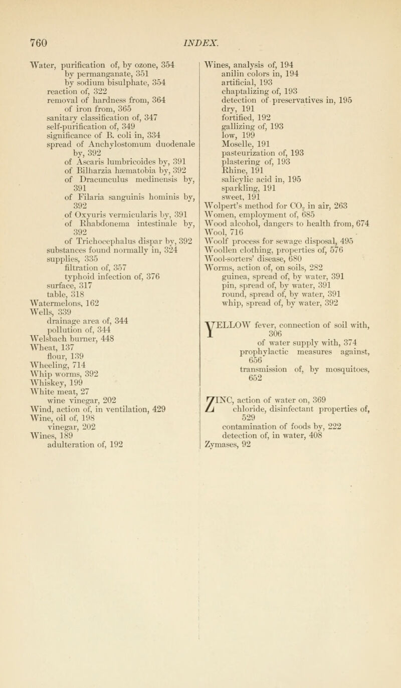 Water, purification of, by ozone, 354 by permanganate, 351 by sodium bisulphate, 354 reaction of, 322 removal of hardness from, 364 of iron from, 365 sanitary classification of, 347 self-purification of, 349 significance of B. coli in, 334 spread of Anchylostomum duodenale by, 392 of Ascaris lumbricoides by, 391 of Bilharzia ha?matobia by, 392 of Dracunculus medinensis bv, 391 of Filaria sanguinis hominis by, 392 of Oxyuris vermicularis by, 391 of Rhabdonema intestinale by, 392 of Trichocephalus dispar by, 392 substances found normally in, 324 supplies, 335 filtration of, 357 typhoid infection of, 376 surface, 317 table, 318 Watermelons, 162 Wells, 339 drainage area of, 344 pollution of, 344 AVelsbach burner, 448 ^^^]eat, 137 flour, 139 Wheeling, 714 \Vhip worms, 392 AVhiskey, 199 White meat, 27 wine vinegar, 202 Wind, action of, in ventilation, 429 Wine,_ oil of, 198 vinegar, 202 Wines, 189 adulteration of, 192 Wines, analysis of, 194 anilin colors in, 194 artificial, 193 chaptalizing of, 193 detection of preservatives in, 195 drv, 191 fortified, 192 gallizing of, 193 low, 199 Moselle, 191 pasteurization of, 193 plastering of, 193 Ehine, l9l salicylic acid in, 195 sparkling, 191 sweet, 191 Wolpert's method for CO., in air, 263 Women, employment of, 685 Wood alcohol, dangers to health from, 674 Wool, 716 Woolf process for sewage disposal, 495 Woollen clothing, properties of, 576 Wool-sortei-s' disease, 680 Worms, action of, on soils, 282 guinea, spread of, by water, 391 pin, spread of, by water, 391 round, spread of, by water, 391 whip, spread of, by water, 392 YELLOW fever, connection of soil with, 306 of water supply with, 374 prophvlactic measures against, 656 _ transmission of, by mosquitoes, 652 ZINC, action of water on, 369 chloride, disinfectant properties of, 529 contamination of foods by, 222 detection of, in water, 408 Zymases, 92