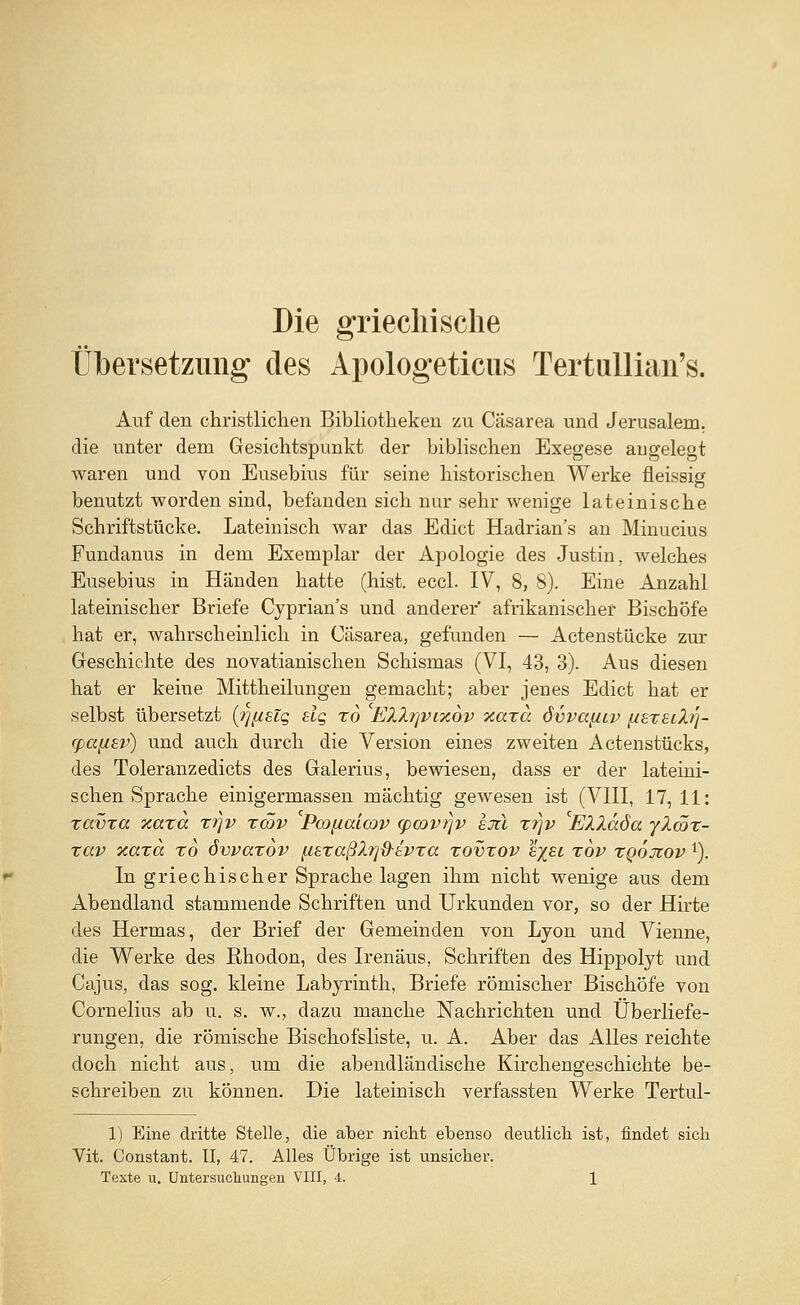 Die griechische Übersetzung des Apologeticus Tertullian's. Auf den christlichen Bibliotheken zu Cäsarea und Jerusalem, die unter dem Gesichtspunkt der biblischen Exegese angelegt waren und von Eusebius für seine historischen Werke fleissig benutzt worden sind, befanden sich nur sehr wenige lateinische Schriftstücke. Lateinisch war das Edict Hadrian's an Minucius Fundanus in dem Exemplar der Apologie des Justin, welches Eusebius in Händen hatte (hist. eccl. IV, 8, 8). Eine Anzahl lateinischer Briefe Cyprian's und anderer' afrikanischer Bischöfe hat er, wahrscheinlich in Cäsarea, gefunden — Actenstücke zur Geschichte des novatianischen Schismas (VI, 43, 3). Aus diesen hat er keine Mittheilungen gemacht; aber jenes Edict hat er selbst übersetzt (i][i£ig slq xo EZZ?]vix6v xaxa 6vvay.iv fisxei/L/]- rpafisv) und auch durch die Version eines zweiten Actenstücks, des Toleranzedicts des Galerius, bewiesen, dass er der lateini- schen Sprache einigermassen mächtig gewesen ist (VIII, 17, 11: xavxa xaxcc xr\v xwv Pcoyalcov q)covrjv sJtl xtjv Elläöa ylcöx- xav Tcaxa xo övvaxov ysxaßlrjd-tvxa xovxov e%ei xov xqojzov 1). In griechischer Sprache lagen ihm nicht wenige aus dem Abendland stammende Schriften und Urkunden vor, so der Hirte des Hermas, der Brief der Gemeinden von Lyon und Vienne, die Werke des Rhodon, des Irenäus, Schriften des Hippolyt und Cajus, das sog. kleine Labyrinth, Briefe römischer Bischöfe von Cornelius ab u. s. w., dazu manche Nachrichten und Überliefe- rungen, die römische Bischofsliste, u. A. Aber das Alles reichte doch nicht aus, um die abendländische Kirchengeschichte be- schreiben zu können. Die lateinisch verfassten Werke Tertul- 1) Eine dritte Stelle, die aber nicht ebenso deutlich ist, findet sich Vit. Constant. II, 47. Alles Übrige ist unsicher.