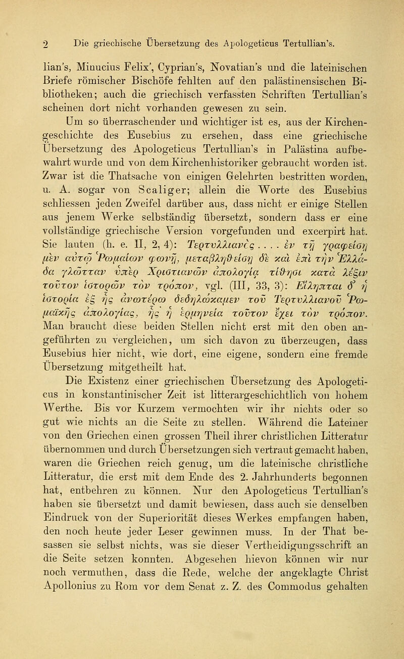 lian's, Minucius Felix', Cyprian's, Novatian's und die lateinischen Briefe römischer Bischöfe fehlten auf den palästinensischen Bi- bliotheken; auch die griechisch verfassten Schriften Tertullian's scheinen dort nicht vorhanden gewesen zu sein. Um so überraschender und wichtiger ist es, aus der Kirchen- geschichte des Eusebius zu ersehen, dass eine griechische Übersetzung des Apologeticus Tertullian's in Palästina aufbe- wahrt wurde und von dem Kirchenhistoriker gebraucht worden ist. Zwar ist die Thatsache von einigen Gelehrten bestritten worden, u. A. sogar von Scaliger; allein die Worte des Eusebius schliessen jeden Zweifel darüber aus, dass nicht er einige Stellen aus jenem Werke selbständig übersetzt, sondern dass er eine vollständige griechische Version vorgefunden und excerpirt hat. Sie lauten (h. e. II, 2, 4): TsQxvlliavtq . . . . Iv x(] ygapsiGi] (tsv avxm Pcotualcov cpcovf], (israßZ^dslöq öh xal eju xr\v Ella- da ylcöxxav vjisq Xqiötmxvcöv ajtoloyla. xi&rfii xaxa Isgiv xovxov lözoqcöv xov xqoxov, vgl. (III, 33, 3): Elli]%xai 8 rj löxogla eg r\q avmxeQW öeörjlmxa^EV xov Tsgxvlliavov iPo- (icüxrjq ajioloyiaq, 7]q ?] tgjirjvela xovxov e^el xov xgoxov. Man braucht diese beiden Stellen nicht erst mit den oben an- geführten zu vergleichen, um sich davon zu überzeugen, dass Eusebius hier nicht, wie dort, eine eigene, sondern eine fremde Übersetzung mitgetheilt hat. Die Existenz einer griechischen Übersetzung des Apologeti- cus in konstantinischer Zeit ist litterargeschichtlich von hohem Werthe. Bis vor Kurzem vermochten wir ihr nichts oder so gut wie nichts an die Seite zu stellen. Während die Lateiner von den Griechen einen grossen Theil ihrer christlichen Litteratur übernommen und durch Übersetzungen sich vertraut gemacht haben, waren die Griechen reich genug, um die lateinische christliche Litteratur, die erst mit dem Ende des 2. Jahrhunderts begonnen hat, entbehren zu können. Nur den Apologeticus Tertullian's haben sie übersetzt und damit bewiesen, dass auch sie denselben Eindruck von der Superiorität dieses Werkes empfangen haben, den noch heute jeder Leser gewinnen muss. In der That be- sassen sie selbst nichts, was sie dieser Verteidigungsschrift an die Seite setzen konnten. Abgesehen hievon können wir nur noch vermuthen, dass die Rede, welche der angeklagte Christ Apollonius zu Rom vor dem Senat z. Z. des Commodus gehalten