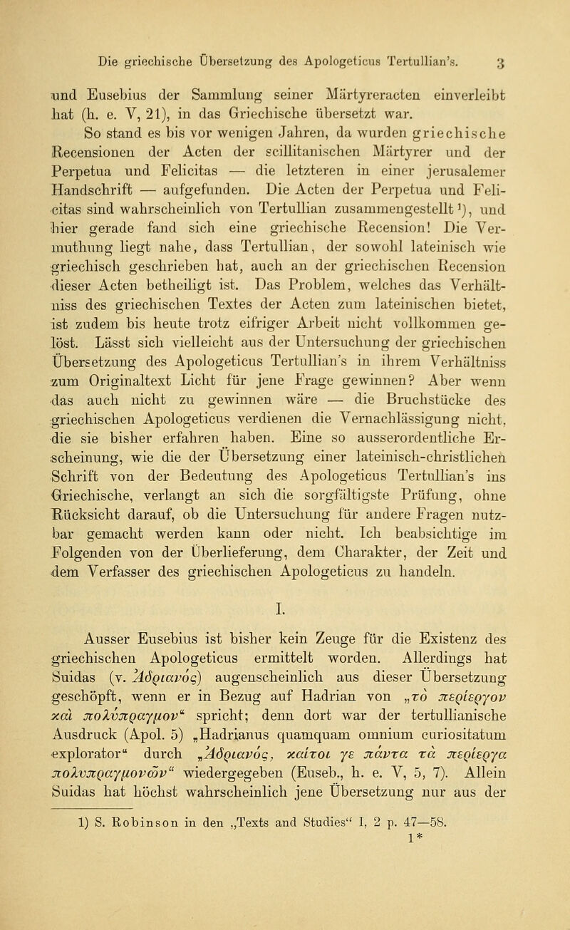 und Eusebius der Sammlung seiner Märtyreracten einverleibt hat (h. e. V, 21), in das Griechische übersetzt war. So stand es bis vor wenigen Jahren, da wurden griechische Recensionen der Acten der scillitanischen Märtyrer und der Perpetua und Felicitas — die letzteren in einer jerusalemer Handschrift — aufgefunden. Die Acten der Perpetua und Feli- citas sind wahrscheinlich von Tertullian zusammengestellt1), und hier gerade fand sich eine griechische Recension! Die Ver- muthung liegt nahe, dass Tertullian, der sowohl lateinisch wie griechisch geschrieben hat, auch an der griechischen Recension dieser Acten betheiligt ist. Das Problem, welches das Verhält- niss des griechischen Textes der Acten zum lateinischen bietet, ist zudem bis heute trotz eifriger Arbeit nicht vollkommen ge- löst. Lässt sich vielleicht aus der Untersuchung der griechischen Übersetzung des Apologeticus Tertullian's in ihrem Verhältniss zum Originaltext Licht für jene Frage gewinnen? Aber wenn das auch nicht zu gewinnen wäre — die Bruchstücke des griechischen Apologeticus verdienen die Vernachlässigung nicht, die sie bisher erfahren haben. Eine so ausserordentliche Er- scheinung, wie die der Übersetzung einer lateinisch-christlichen Schrift von der Bedeutung des Apologeticus Tertullian's ins •Griechische, verlangt an sich die sorgfältigste Prüfung, ohne Rücksicht darauf, ob die Untersuchung für andere Fragen nutz- bar gemacht werden kann oder nicht. Ich beabsichtige im Folgenden von der Überlieferung, dem Charakter, der Zeit und dem Verfasser des griechischen Apologeticus zu handeln. I. Ausser Eusebius ist bisher kein Zeuge für die Existenz des griechischen Apologeticus ermittelt worden. Allerdings hat Suidas (v. yiögiavog) augenscheinlich aus dieser Übersetzung geschöpft, wenn er in Bezug auf Hadrian von „to jceqleqjov xal JioXvxQayfiov' spricht; denn dort war der tertullianische Ausdruck (Apol. 5) „Hadrianus quamquam omnium curiositatum explorator durch JÄÖQiavoq, xalzoi ye üiavxa xa jtsgteQya jwlvjtQayuovcöv wiedergegeben (Euseb., h. e. V, 5, 7). Allein Suidas hat höchst wahrscheinlich jene Übersetzung nur aus der 1) S. Robinson in den „Texts and Studies I, 2 p. 47—58. 1*