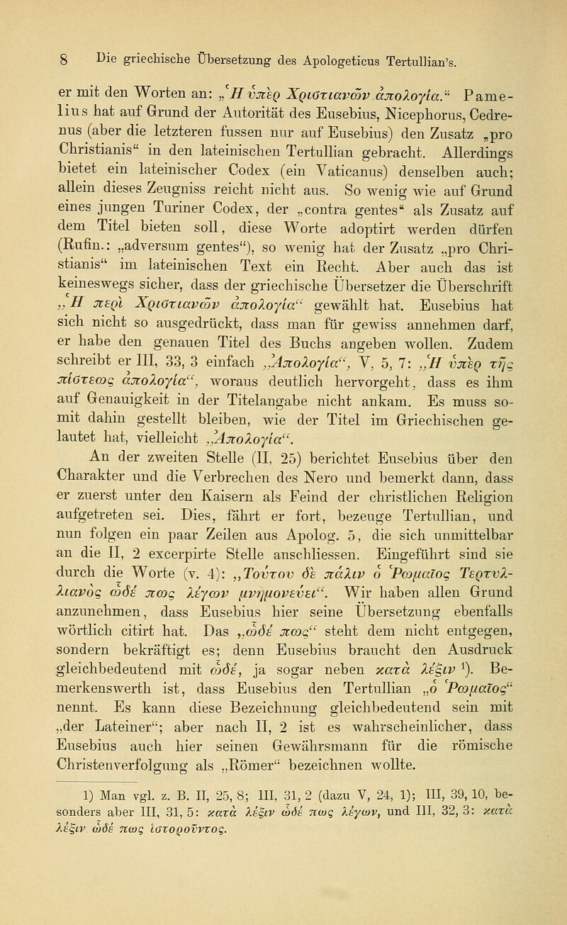 er mit den Worten an: ,'Hvjisq XgcCxiavcöv axoloyia. Pame- lius hat auf Grund der Autorität des Busebius, Nicephorus, Cedre- nus (aber die letzteren fussen nur auf Eusebius) den Zusatz „pro Christianis in den lateinischen Tertullian gebracht. Allerdings bietet ein lateinischer Codex (ein Vaticanus) denselben auch; allein dieses Zeugniss reicht nicht aus. So wenig wie auf Grund eines jungen Turiner Codex, der „contra gentes als Zusatz auf dem Titel bieten soll, diese Worte adoptirt werden dürfen (Rufin.: „adversum gentes), so wenig hat der Zusatz „pro Chri- stianis im lateinischen Text ein Recht. Aber auch das ist keineswegs sicher, dass der griechische Übersetzer die Überschrift „ H jzeqI XQLöriavcöv anoXoyia gewählt hat. Eusebius hat sich nicht so ausgedrückt, dass man für gewiss annehmen darf, er habe den genauen Titel des Buchs angeben wollen. Zudem schreibt er III, 33, 3 einfach ,'Ajtoloylau, V, 5, 7: „CH vjieq rrjg jciöxecoq aotoXoyla, woraus deutlich hervorgeht, dass es ihm auf Genauigkeit in der Titelangabe nicht ankam. Es muss so- mit dahin gestellt bleiben, wie der Titel im Griechischen ge- lautet hat, vielleicht ,'Ajcoloyla. An der zweiten Stelle (II, 25) berichtet Eusebius über den Charakter und die Verbrechen des Nero und bemerkt dann, dass er zuerst unter den Kaisern als Feind der christlichen Religion aufgetreten sei. Dies, fährt er fort, bezeuge Tertullian, und nun folgen ein paar Zeilen aus Apolog. 5, die sich unmittelbar an die II, 2 excerpirte Stelle anschliessen. Eingeführt sind sie durch die Worte (v. 4): „Tovrov öe ütäliv 6 'Pwfxaiog TsqtvX- liavoc, codi üzcqq, liycav [ivi]HOV8V£i. Wir haben allen Grund anzunehmen, dass Eusebius hier seine Übersetzung ebenfalls wörtlich citirt hat. Das „coös jccoqu steht dem nicht entgegen, sondern bekräftigt es; denn Eusebius braucht den Ausdruck gleichbedeutend mit code, ja sogar neben xaza let-tv 1). Be- merkenswerth ist, dass Eusebius den Tertullian „o Pcopicüoq nennt. Es kann diese Bezeichnung gleichbedeutend sein mit „der Lateiner; aber nach II, 2 ist es wahrscheinlicher, dass Eusebius auch hier seinen Gewährsmann für die römische Christenverfolgung als „Römer bezeichnen wollte. 1) Man vgl. z. B. II, 25, 8; III, 31, 2 (dazu V, 24, 1); III, 39, 10, be- sonders aber III, 31, 5: xaza Xs&v (bös nwq Xsywv, und III, 32, 3: xarcc Xe^LV wöe 7t(oq ioxoQOvvxoq.