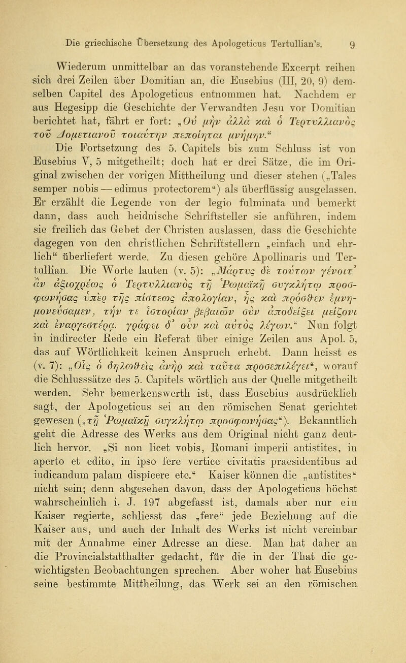 Wiederum unmittelbar an das voranstellende Excerpt reihen sich drei Zeilen über Domitian an, die Eusebius (III, 20, 9) dem- selben Capitel des Apologeticus entnommen hat. Nachdem er aus Hegesipp die Geschichte der Verwandten Jesu vor Domitian berichtet hat, fährt er fort: vOv firjv allu xal 6 TeQzv/Juavog zov Jo[isriavov zoiavztjv jtsjtob/zat, (ivrj[irjv.u Die Fortsetzung des 5. Capitels bis /um Schluss ist von Eusebius V, 5 mitgetheilt; doch hat er drei Sätze, die im Ori- ginal zwischen der vorigen Mittheilung und dieser stehen („Tales semper nobis — edimus protectorem) als überflüssig ausgelassen. Er erzählt die Legende von der legio fulminata und bemerkt dann, dass auch heidnische Schriftsteller sie anführen, indem sie freilich das Gebet der Christen auslassen, dass die Geschichte dagegen von den christlichen Schriftstellern „einfach und ehr- lich überliefert werde. Zu diesen gehöre Apollinaris und Ter- tullian. Die Worte lauten (v. 5): „M<xqxvq öh zovzcov yivoiz' av a^ioiQicoq 0 T'sgzvXXiavdg zr\ Pcofiäixyj Gvyxh'/zm jiqog- <pcov7]6aq vjieo zfjg jtlozscog djioloyiav, ?)g xal jiqog&sv efivi?- fiovsvüa/isv, x7]v T£ löroQiav ßsßaicov gvv ajtoösiQSL j/si^ovi xal hmgysGzsQcc. ygäcpei ö' ovv xal avzog ?.sywv.u Nun folgt in indirecter Rede ein Referat über einige Zeilen aus Apol. 5, das auf Wörtlichkeit keinen Anspruch erhebt. Dann heisst es (v. 7): „Olq o örjlcod-Eiq avi]Q xal zavza jiQoGsjiilaysia, worauf die Schlusssätze des 5. Capitels wörtlich aus der Quelle mitgetheilt werden. Sehr bemerkenswerth ist, dass Eusebius ausdrücklich sagt, der Apologeticus sei an den römischen Senat gerichtet gewesen („ri/ 'PcDfcaixf] ovyxlr/zqj JtQOGgxxtprjGag). Bekanntlich geht die Adresse des Werks aus dem Original nicht ganz deut- lich hervor. „Si non licet vobis, Romani imperii antistites, in aperto et edito, in ipso fere vertice civitatis praesidentibus ad iudicandum palam dispicere etc. Kaiser können die „antistites nicht sein; denn abgesehen davon, dass der Apologeticus höchst wahrscheinlich i. J. 197 abgefasst ist, damals aber nur ein Kaiser regierte, schliesst das „fere jede Beziehung auf die Kaiser aus, und auch der Inhalt des Werks ist nicht vereinbar mit der Annahme einer Adresse an diese. Man hat daher an die Provincialstatthalter gedacht, für die in der That die ge- wichtigsten Beobachtungen sprechen. Aber woher hat Eusebius seine bestimmte Mittheilung, das Werk sei an den römischen