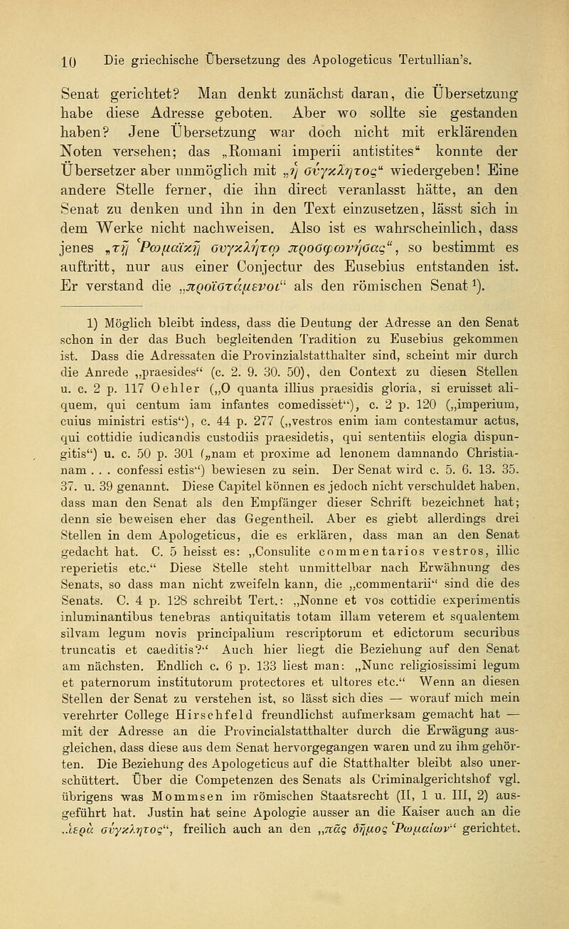 Senat gerichtet? Man denkt zunächst daran, die Übersetzung* habe diese Adresse geboten. Aber wo sollte sie gestanden haben? Jene Übersetzung war doch nicht mit erklärenden Noten versehen; das „Romani imperii antistites konnte der Übersetzer aber unmöglich mit „?} Ovyxfojroq wiedergeben! Eine andere Stelle ferner, die ihn direct veranlasst hätte, an den Senat zu denken und ihn in den Text einzusetzen, lässt sich in dem Werke nicht nachweisen. Also ist es wahrscheinlich, dass jenes „t?7 Pmfia'ixij ovyxZrjrcp jzQoötpoovrjöaq, so bestimmt es auftritt, nur aus einer Conjectur des Eusebius entstanden ist. Er verstand die „jigoLözctfisvoi als den römischen Senati). 1) Möglich bleibt indess, dass die Deutung der Adresse an den Senat schon in der das Buch begleitenden Tradition zu Eusebius gekommen ist. Dass die Adressaten die Provinzialstatthaiter sind, scheint mir durch die Anrede „praesides (c. 2. 9. 30. 50), den Context zu diesen Stellen u. c. 2 p. 117 Oehler („0 quanta illius praesidis gloria, si eruisset ali- quem, qui centum iam infantes comedisset), c. 2 p. 120 („imperium, cuius ministri estis), c. 44 p. 277 („vestros enim iam contestamur actus, qui cottidie iudicandis custodiis praesidetis, qui sententiis elogia dispun- gitis) u. c. 50 p. 301 („nam et proxime ad lenonem damnando Christia- nam . . . confessi estis'') bewiesen zu sein. Der Senat wird c. 5. 6. 13. 35. 37. u. 39 genannt. Diese Capitel können es jedoch nicht verschuldet haben, dass man den Senat als den Empfänger dieser Schrift bezeichnet hat; denn sie beweisen eher das Gegentheil. Aber es giebt allerdings drei Stellen in dem Apologeticus, die es erklären, dass man an den Senat gedacht hat. C. 5 heisst es: „Consulite comrnentarios vestros, illic reperietis etc. Diese Stelle steht unmittelbar nach Erwähnung des Senats, so dass man nicht zweifeln kann, die „commentarii sind die des Senats. C. 4 p. 128 schreibt Tert.: „Nonne et vos cottidie experimentis inluminantibus tenebras antiquitatis totam illam veterem et squalentem silvam legum novis principalium rescriptorum et edictorum securibus truncatis et caeditis? Auch hier liegt die Beziehung auf den Senat am nächsten. Endlich c. 6 p. 133 liest man: „Nunc religiosissimi legum et paternorum institutorum protectores et ultores etc. Wenn an diesen Stellen der Senat zu verstehen ist, so lässt sich dies — worauf mich mein verehrter College Hirschfeid freundlichst aufmerksam gemacht hat — mit der Adresse an die Provincialstatthalter durch die Erwägung aus- gleichen, dass diese aus dem Senat hervorgegangen waren und zu ihm gehör- ten. Die Beziehung des Apologeticus auf die Statthalter bleibt also uner- schüttert. Über die Competenzen des Senats als Criminalgerichtshof vgl. übrigens was Mommsen im römischen Staatsrecht (II, 1 u. III, 2) aus- geführt hat. Justin hat seine Apologie ausser an die Kaiser auch an die ..lepu Gvyxlt]Toqu, freilich auch an den „näg drjfioq 'Pwftalwv gerichtet.