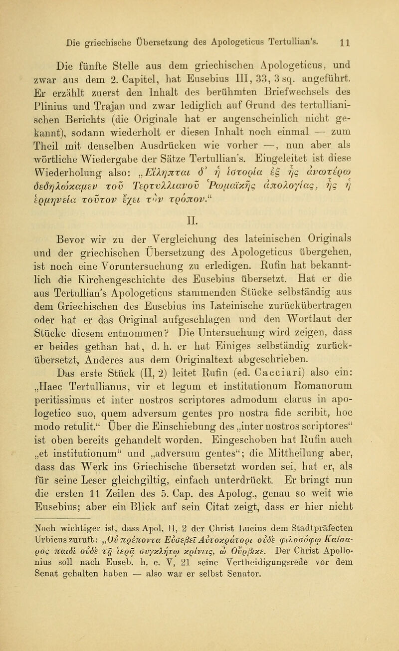 Die fünfte Stelle aus dem griechischen Apologeticus, und zwar aus dem 2. Capitel, hat Eusebius 111,33, 3 sq. angeführt. Er erzählt zuerst den Inhalt des berühmten Briefwechsels des Plinius und Trajan und zwar lediglich auf Grund des tertulliani- schen Berichts (die Originale hat er augenscheinlich nicht ge- kannt), sodann wiederholt er diesen Inhalt noch einmal — zum Theil mit denselben Ausdrücken wie vorher —, nun aber als wörtliche Wiedergabe der Sätze Tertullian's. Eingeleitet ist diese Wiederholung also: „Ellrjjixai eT t) loxoQia ig VS avmxjQco öeöfjXcoxafisv xov TegzvXXiavov 'PcoftaCxr/g djcoZoylag, i]q i) tQfirjvsia xovxov tyjti xnv xqojiov. IL Bevor wir zu der Vergleichung des lateinischen Originals und der griechischen Übersetzung des Apologeticus übergehen, ist noch eine Voruntersuchung zu erledigen. Rufin hat bekannt- lich die Kirchengeschichte des Eusebius übersetzt. Hat er die aus Tertullian's Apologeticus stammenden Stücke selbständig aus dem Griechischen des Eusebius ins Lateinische zurückübertragen oder hat er das Original aufgeschlagen und den Wortlaut der Stücke diesem entnommen? Die Untersuchung wird zeigen, dass er beides gethan hat, d. h. er hat Einiges selbständig zurück- übersetzt, Anderes aus dem Originaltext abgeschrieben. Das erste Stück (11,2) leitet Rufin (ed. Cacciari) also ein: „Haec Tertullianus, vir et legum et institutionum Romanorum peritissimus et inter nostros scriptores admodum clarus in apo- logetico suo, quem adversum gentes pro nostra fide scribit, hoc modo retulit. Über die Einschiebung des „inter nostros scriptores ist oben bereits gehandelt worden. Eingeschoben hat Rufin auch „et institutionum und „adversum gentes; die Mittheilung aber, dass das Werk ins Griechische übersetzt worden sei, hat er, als für seine Leser gleichgiltig, einfach unterdrückt. Er bringt nun die ersten 11 Zeilen des 5. Cap. des Apolog., genau so weit wie Eusebius; aber ein Blick auf sein Citat zeigt, dass er hier nicht Noch wichtiger ist, dass Apol. II, 2 der Christ Lucius dem Stadtpräfecten Urbicus zuruft: „OvTCQenovra EvosßeZ AvtoxqÖ.xoqi oiöh <pi).oo6<pu> Kaiocc- Qog naiöl ovös zfi isqü ovyxXiqxo) XQtvsiq, w OvQßixe. Der Christ Apollo- nius soll nach Euseb. h. e. V, 21 seine Vertheidigungsrede vor dem Senat gehalten haben — also war er selbst Senator.